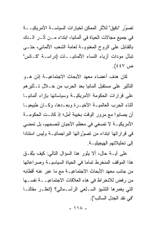 ‫ﺘﺼﻭﺭ "ﺩﻗﻴﻕ" ﻟﻸﺜﺭ ﺍﻟﻤﻤﻜﻥ ﻟﺨﻴﺎﺭﺍﺕ ﺍﻟﺴﻴﺎﺴـﺔ ﺍﻷﻤﺭﻴﻜ ‪‬ــﺔ‬
   ‫ﻴ‬                                             ‫ُ‬
                                                 ‫‪‬‬
‫ﻓﻲ ﺠﻤﻴﻊ ﻤﺠﺎﻻﺕ ﺍﻟﺤﻴﺎﺓ ﻓﻲ ﺃﻟﻤﺎﻨﻴﺎ، ﺍﺒﺘﺩﺍﺀ ﻤـﻥ ﺃﺜـﺭ ﺍﻟـﺩﻙ‬
‫ﺒﺎﻟﻘﻨﺎﺒل ﻋﻠﻰ ﺍﻟﺭﻭﺡ ﺍﻟﻤﻌﻨﻭ ‪‬ـﺔ ﻟﻌﺎﻤﺔ ﺍﻟﺸﻌﺏ ﺍﻷﻟﻤﺎﻨﻲ، ﺤﺘـﻰ‬
                            ‫ﻴ‬
‫ﺘﺒﺩل ﻤﻭﺩﺍﺕ ﺃﺯﻴﺎﺀ ﺍﻟﻨﺴﺎﺀ ﺍﻷﻟﻤﺎﻨ ‪‬ــﺎﺕ )ﺩﺭﺍﺴـﺔ "ﻜـﺎﺘﺱ"‬
                    ‫ﻴ‬                            ‫ُ‬
                                                 ‫‪‬‬
                                               ‫ﺹ ٧٤٤(.‬
‫ﻜﺎﻥ ﻫﺩﻑ ﺃﻋﻀﺎﺀ ﻤﻌﻬﺩ ﺍﻷﺒﺤﺎﺙ ﺍﻻﺠﺘﻤﺎﻋ ‪‬ـﺔ ﺇﺫﻥ ﻫـﻭ‬
          ‫ﻴ‬
‫ﺍﻟﺘﺄﺜﻴﺭ ﻋﻠﻰ ﻤﺴﺘﻘﺒل ﺃﻟﻤﺎﻨﻴﺎ ﺒﻌﺩ ﺍﻟﺤﺭﺏ ﻤﻥ ﺨـﻼل ﺘـﺄﺜﻴﺭﻫﻡ‬
‫ﻋﻠﻰ ﻗﺭﺍﺭﺍﺕ ﺍﻟﺤﻜﻭﻤﺔ ﺍﻷﻤﺭﻴﻜ ‪‬ـﺔ ﻭﺴﻴﺎﺴﺎﺘﻬﺎ ﺒﺈﺯﺍﺀ ﺃﻟﻤﺎﻨﻴـﺎ‬
                           ‫ﻴ‬
‫ﺃﺜﻨﺎﺀ ﺍﻟﺤﺭﺏ ﺍﻟﻌﺎﻟﻤ ‪‬ـﺔ ﺍﻷﺨﻴـﺭﺓ ﻭﺒﻌـﺩﻫﺎ، ﻭﻜـﺎﻥ ﻁﺒﻴﻌ ‪‬ـﺎ‬
  ‫ﻴ‬                               ‫ﻴ‬
‫ﺃﻥ ﻴﺼﺎﺒﻭﺍ ﻤﻊ ﻤﺭﻭﺭ ﺍﻟﻭﻗﺕ ﺒﺨﻴﺒﺔ ﺃﻤل؛ ﺇﺫ ﻜﺎﻨـﺕ ﺍﻟﺤﻜﻭﻤـﺔ‬
‫ﺍﻷﻤﺭﻴﻜ ‪‬ـﺔ ﻻ ﺘﺼﻐﻲ ﻓﻲ ﻤﻌﻅﻡ ﺍﻷﺤﻴﺎﻥ ﻟﻨﺼﺤﻬﻡ، ﺒل ﺘﻤﻀﻲ‬
                                        ‫ﻴ‬
‫ﻓﻲ ﻗﺭﺍﺭﺍﺘﻬﺎ ﺍﺒﺘﺩﺍﺀ ﻤﻥ ﺘﺼﻭﺭﺍﺘﻬﺎ ﺍﻟﺒﺭﺍﺠﻤﺎﺘ ‪‬ـﺔ ﻭﻟﻴﺱ ﺍﺴﺘﻨﺎ ‪‬ﺍ‬
 ‫ﺩ‬              ‫ﻴ‬                ‫‪‬‬
                                 ‫ُ‬
                                 ‫ﺇﻟﻰ ﺘﺤﻠﻴﻼﺘﻬﻡ ﺍﻟﻬﻴﺠﻴﻠ ‪‬ـﺔ.‬
                                    ‫ﻴ‬
‫ﻋﻠﻰ ﺃ ‪‬ـﺔ ﺤﺎل، ﺃﻻ ﻴﺜﻭﺭ ﻫﻨﺎ ﺍﻟﺴﺅﺍل ﺍﻟﺘﺎﻟﻲ: ﻜﻴﻑ ﻴﺘﻔـﻕ‬
   ‫ﱠ‬                                        ‫ﻴ‬
‫ﻫﺫﺍ ﺍﻟﻤﻭﻗﻑ ﺍﻟﻤﻨﺨﺭﻁ ﺘﻤﺎ ‪‬ﺎ ﻓﻲ ﺍﻟﺤﻴﺎﺓ ﺍﻟﺴﻴﺎﺴ ‪‬ـﺔ ﻭﺼﺭﺍﻋﺎﺘﻬﺎ‬
            ‫ﻴ‬                   ‫ﻤ‬
‫ﻤﻥ ﺠﺎﻨﺏ ﻤﻌﻬﺩ ﺍﻷﺒﺤﺎﺙ ﺍﻻﺠﺘﻤﺎﻋ ‪‬ـﺔ ﻤﻊ ﻤﺎ ﻋﺒﺭ ﻋﻨﻪ ﺃﻗﻁﺎﺒﻪ‬
            ‫‪‬‬          ‫ﻴ‬
‫ﻤﻥ ﺭﻓﺽ ﻟﻼﻨﺨﺭﺍﻁ ﻓﻲ ﻫﺫﻩ ﺍﻟﻌﻼﻗﺎﺕ ﺍﻻﺠﺘﻤﺎﻋ ‪‬ــﺔ ﻨﻔﺴـﻬﺎ‬
          ‫ﻴ‬
‫ﺍﻟﺘﻲ ﻴﻐﻤﺭﻫﺎ ﺍﻟﺘﺸﻴﺅ ﺍﻟﺴـﻠﻌﻲ ﺍﻟﺭﺃﺴـﻤﺎﻟﻲ؟ )ﺍﻨﻅـﺭ ﻤﻘﺎﻟﻨـﺎ‬
                                   ‫"ﻓﻲ ﻨﻘﺩ ﺍﻟﺠﺩل ﺍﻟﺴﺎﻟﺏ"(.‬
                        ‫- ٨١١ -‬
 