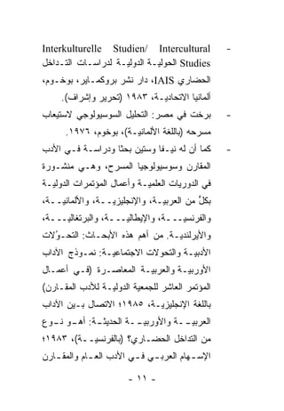 ‫‪Interkulturelle Studien/ Intercultural‬‬             ‫-‬
‫‪ Studies‬ﺍﻟﺤﻭﻟ ‪‬ـﺔ ﺍﻟﺩﻭﻟ ‪‬ـﺔ ﻟﺩﺭﺍﺴـﺎﺕ ﺍﻟﺘـﺩﺍﺨل‬
                    ‫ﻴ‬         ‫ﻴ‬
‫ﺍﻟﺤﻀﺎﺭﻱ ‪ ،IAIS‬ﺩﺍﺭ ﻨﺸﺭ ﺒﺭﻭﻜﻤـﺎﻴﺭ، ﺒﻭﺨـﻭﻡ،‬
     ‫ﺃﻟﻤﺎﻨﻴﺎ ﺍﻻﺘﺤﺎﺩ ‪‬ـﺔ، ٣٨٩١ )ﺘﺤﺭﻴﺭ ﻭﺇﺸﺭﺍﻑ(.‬
                             ‫ﻴ‬
‫ﺒﺭﺨﺕ ﻓﻲ ﻤﺼﺭ: ﺍﻟﺘﺤﻠﻴل ﺍﻟﺴﻭﺴﻴﻭﻟﻭﺠﻲ ﻻﺴﺘﻴﻌﺎﺏ‬           ‫-‬
      ‫ﻤﺴﺭﺤﻪ )ﺒﺎﻟﻠﻐﺔ ﺍﻷﻟﻤﺎﻨ ‪‬ـﺔ(، ﺒﻭﺨﻭﻡ، ٦٧٩١.‬
                       ‫ﻴ‬
‫ﻜﻤﺎ ﺃﻥ ﻟﻪ ﻨﻴـ ﹰﺎ ﻭﺴﺘﻴﻥ ﺒﺤ ﹰﺎ ﻭﺩﺭﺍﺴـﺔ ﻓـﻲ ﺍﻷﺩﺏ‬
                  ‫ﺜ‬           ‫‪ ‬ﻔ‬                  ‫-‬
‫ﺍﻟﻤﻘﺎﺭﻥ ﻭﺴﻭﺴﻴﻭﻟﻭﺠﻴﺎ ﺍﻟﻤﺴﺭﺡ، ﻭﻫـﻲ ﻤﻨﺸـﻭﺭﺓ‬
‫ﻓﻲ ﺍﻟﺩﻭﺭﻴﺎﺕ ﺍﻟﻌﻠﻤ ‪‬ـﺔ ﻭﺃﻋﻤﺎل ﺍﻟﻤﺅﺘﻤﺭﺍﺕ ﺍﻟﺩﻭﻟ ‪‬ـﺔ‬
  ‫ﻴ‬                          ‫ﻴ‬
‫ﺒﻜل ﻤﻥ ﺍﻟﻌﺭﺒ ‪‬ـﺔ، ﻭﺍﻹﻨﺠﻠﻴﺯ ‪‬ــﺔ، ﻭﺍﻷﻟﻤﺎﻨ ‪‬ــﺔ،‬
    ‫ﻴ‬             ‫ﻴ‬             ‫ﻴ‬          ‫ﱟ‬
‫ﻭﺍﻟﻔﺭﻨﺴ ‪‬ـــﺔ، ﻭﺍﻹﻴﻁﺎﻟ ‪‬ـــﺔ، ﻭﺍﻟﺒﺭﺘﻐﺎﻟ ‪‬ـــﺔ،‬
     ‫ﻴ‬                ‫ﻴ‬              ‫ﻴ‬
‫ﻭﺍﻷﻴﺭﻟﻨﺩ ‪‬ـﺔ. ﻤﻥ ﺃﻫﻡ ﻫﺫﻩ ﺍﻷﺒﺤـﺎﺙ: ﺍﻟﺘﺤـﻭﻻﺕ‬
  ‫ُ‬
  ‫‪‬‬                             ‫ﻴ‬
‫ﺍﻷﺩﺒ ‪‬ـﺔ ﻭﺍﻟﺘﺤ ‪‬ﻻﺕ ﺍﻻﺠﺘﻤﺎﻋ ‪‬ـﺔ: ﻨﻤـﻭﺫﺝ ﺍﻵﺩﺍﺏ‬
                ‫ﻴ‬           ‫ﻭ‬         ‫ﻴ‬
‫ﺍﻷﻭﺭﺒ ‪‬ـﺔ ﻭﺍﻟﻌﺭﺒ ‪‬ـﺔ ﺍﻟﻤﻌﺎﺼـﺭﺓ )ﻓـﻲ ﺃﻋﻤـﺎل‬
                        ‫ﻴ‬          ‫ﻴ‬
‫ﺍﻟﻤﺅﺘﻤﺭ ﺍﻟﻌﺎﺸﺭ ﻟﻠﺠﻤﻌﻴﺔ ﺍﻟﺩﻭﻟ ‪‬ـﺔ ﻟﻸﺩﺏ ﺍﻟﻤﻘـﺎﺭﻥ(‬
                 ‫ﻴ‬
‫ﺒﺎﻟﻠﻐﺔ ﺍﻹﻨﺠﻠﻴﺯ ‪‬ـﺔ، ٥٨٩١؛ ﺍﻻﺘﺼﺎل ﺒـﻴﻥ ﺍﻵﺩﺍﺏ‬
                           ‫ﻴ‬
‫ـﺔ: ـﻭ ـﻭﻉ‬
  ‫ﺍﻟﻌﺭﺒﻴ ــﺔ ﻭﺍﻷﻭﺭﺒﻴ ــﺔ ﺍﻟﺤﺩﻴﺜـ ﺃﻫـ ﻨـ‬
                   ‫‪‬ـ‬          ‫‪‬ـ‬
‫ﻤﻥ ﺍﻟﺘﺩﺍﺨل ﺍﻟﺤﻀـﺎﺭﻱ؟ )ﺒﺎﻟﻔﺭﻨﺴ ‪‬ــﺔ(، ٣٨٩١؛‬
           ‫ﻴ‬
‫ﺍﻹﺴ ـﻬﺎﻡ ﺍﻟﻌﺭﺒ ـﻲ ﻓ ـﻲ ﺍﻷﺩﺏ ﺍﻟﻌ ـﺎﻡ ﻭﺍﻟﻤﻘ ـﺎﺭﻥ‬
   ‫ـ‬         ‫ـ‬           ‫ـ ـ‬             ‫ـ‬

                        ‫- ١١ -‬
 