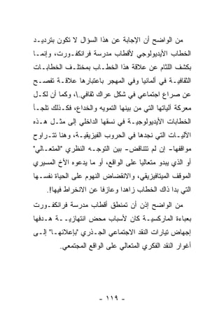 ‫ﻤﻥ ﺍﻟﻭﺍﻀﺢ ﺃﻥ ﺍﻹﺠﺎﺒﺔ ﻋﻥ ﻫﺫﺍ ﺍﻟﺴﺅﺍل ﻻ ﺘﻜﻭﻥ ﺒﺘﺭﺩﻴـﺩ‬
‫ﺍﻟﺨﻁﺎﺏ ﺍﻷﻴﺩﻴﻭﻟﻭﺠﻲ ﻷﻗﻁﺎﺏ ﻤﺩﺭﺴﺔ ﻓﺭﺍﻨﻜﻔـﻭﺭﺕ، ﻭﺇﻨﻤـﺎ‬
‫ﺒﻜﺸﻑ ﺍﻟﻠﺜﺎﻡ ﻋﻥ ﻋﻼﻗﺔ ﻫﺫﺍ ﺍﻟﺨﻁـﺎﺏ ﺒﻤﺨﺘﻠـﻑ ﺍﻟﺨﻁﺎﺒـﺎﺕ‬
‫ﺍﻟﺜﻘﺎﻓ ‪‬ـﺔ ﻓﻲ ﺃﻟﻤﺎﻨﻴﺎ ﻭﻓﻲ ﺍﻟﻤﻬﺠﺭ ﺒﺎﻋﺘﺒﺎﺭﻫﺎ ﻋﻼﻗـﺔ ﺘﻔﺼـﺢ‬
                                              ‫ﻴ‬
‫ﻋﻥ ﺼﺭﺍﻉ ﺍﺠﺘﻤﺎﻋﻲ ﻓﻲ ﺸﻜل ﻋﺭﺍﻙ ﺜﻘﺎﻓﻲ.، ﻭﻜﻤﺎ ﺃﻥ ﻟﻜـل‬
‫ﻤﻌﺭﻜﺔ ﺁﻟﻴﺎﺘﻬﺎ ﺍﻟﺘﻲ ﻤﻥ ﺒﻴﻨﻬﺎ ﺍﻟﺘﻤﻭﻴﻪ ﻭﺍﻟﺨﺩﺍﻉ، ﻓﻜـﺫﻟﻙ ﺘﻠﺠـﺄ‬
‫ﺍﻟﺨﻁﺎﺒﺎﺕ ﺍﻷﻴﺩﻴﻭﻟﻭﺠ ‪‬ـﺔ ﻓﻲ ﻨﺴﻘﻬﺎ ﺍﻟﺩﺍﺨﻠﻲ ﺇﻟﻰ ﻤﺜـل ﻫـﺫﻩ‬
                                 ‫ﻴ‬
‫ﺍﻵﻟ ‪‬ـﺎﺕ ﺍﻟﺘﻲ ﻨﺠﺩﻫﺎ ﻓﻲ ﺍﻟﺤﺭﻭﺏ ﺍﻟﻔﻴﺯﻴﻘﻴـﺔ، ﻭﻫﻨﺎ ﺘﺘـﺭﺍﻭﺡ‬
                ‫‪‬‬                                ‫ﻴ‬
‫ﻤﻭﺍﻗﻔﻬﺎ- ﺇﻥ ﻟﻡ ﺘﺘﻨﺎﻗﺽ- ﺒﻴﻥ ﺍﻟﺘﻭ ‪‬ـﻪ ﺍﻟﻨﻅﺭﻱ "ﺍﻟﻤﺘﻌـﺎﻟﻲ"‬
                     ‫ﺠ‬
‫ﺃﻭ ﺍﻟﺫﻱ ﻴﺒﺩﻭ ﻤﺘﻌﺎﻟ ‪‬ﺎ ﻋﻠﻰ ﺍﻟﻭﺍﻗﻊ، ﺃﻭ ﻤﺎ ﻴﺩﻋﻭﻩ ﺍﻷﺥ ﺍﻟﻤﺴﻴﺭﻱ‬
                                     ‫ﻴ‬
‫ﺍﻟﻤﻭﻗﻑ ﺍﻟﻤﻴﺘﺎﻓﻴﺯﻴﻘﻲ، ﻭﺍﻻﻨﻘﻀﺎﺽ ﺍﻟﻨﻬﻭﻡ ﻋﻠﻰ ﺍﻟﺤﻴﺎﺓ ﻨﻔﺴـﻬﺎ‬
    ‫ﺍﻟﺘﻲ ﺒﺩﺍ ﺫﺍﻙ ﺍﻟﺨﻁﺎﺏ ﺯﺍﻫ ‪‬ﺍ ﻭﻋﺎﺯ ﹰﺎ ﻋﻥ ﺍﻻﻨﺨﺭﺍﻁ ﻓﻴﻬﺎ!.‬
                       ‫ﻓ‬       ‫ﺩ‬
‫ﻤﻥ ﺍﻟﻭﺍﻀﺢ ﺇﺫﻥ ﺃﻥ ﺘﻤﻨﻁﻕ ﺃﻗﻁﺎﺏ ﻤﺩﺭﺴﺔ ﻓﺭﺍﻨﻜﻔـﻭﺭﺕ‬
‫ﺒﻌﺒﺎﺀﺓ ﺍﻟﻤﺎﺭﻜﺴ ‪‬ـﺔ ﻜﺎﻥ ﻷﺴﺒﺎﺏ ﻤﺤﺽ ﺍﻨﺘﻬﺎﺯ ‪‬ــﺔ ﻫـﺩﻓﻬﺎ‬
          ‫ﻴ‬                        ‫ﻴ‬
‫ﺇﺠﻬﺎﺽ ﺘﻴﺎﺭﺍﺕ ﺍﻟﻨﻘﺩ ﺍﻻﺠﺘﻤﺎﻋﻲ ﺍﻟﺠـﺫﺭﻱ "ﺒﺈﻋﻼﺌﻬـﺎ" ﺇﻟـﻰ‬
         ‫ﺃﻏﻭﺍﺭ ﺍﻟﻨﻘﺩ ﺍﻟﻔﻜﺭﻱ ﺍﻟﻤﺘﻌﺎﻟﻲ ﻋﻠﻰ ﺍﻟﻭﺍﻗﻊ ﺍﻟﻤﺠﺘﻤﻌﻲ.‬




                       ‫- ٩١١ -‬
 