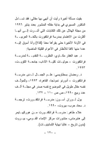 ‫ﺒﻘﻴﺕ ﻤﺴﺄﻟﺔ ﺃﺨﻴﺭﺓ ﺭﺃﻴﺕ ﺃﻥ ﺃﻨﻬﻲ ﺒﻬﺎ ﻤﻘﺎﻟﻲ: ﻓﻘﺩ ﺘﺴـﺎﺀل‬
‫ﺍﻟﺩﻜﺘﻭﺭ ﺍﻟﻤﺴﻴﺭﻱ ﻓﻲ ﺒﺩﺍﻴﺔ ﻤﻘﺎﻟﻪ ﺍﻟﻤﻨﺸﻭﺭ ﺒﻌﺩﺩ ﻴﻨﺎﻴﺭ ٦٩٩١‬
‫ﻤﻥ ﻤﺠﻠﺔ ﺍﻟﻬﻼل ﻋﻥ ﺘﻠﻙ ﺍﻟﻜﺘﺎﺒﺎﺕ ﺍﻟﺘﻲ ﺃﺸـﺭﺕ ﺇﻟـﻰ ﺃﻨﻬـﺎ‬
‫ﺃﻜﺜﺭﺕ ﻤﻥ ﺍﻻﻫﺘﻤﺎﻡ ﺒﻤﺩﺭﺴﺔ ﻓﺭﺍﻨﻜﻔﻭﺭﺕ ﺒﺎﻟﻠﻐـﺔ ﺍﻟﻌﺭﺒ ‪‬ــﺔ‬
   ‫ﻴ‬
‫ﻓﻲ ﺍﻵﻭﻨﺔ ﺍﻷﺨﻴﺭﺓ ﺤﺘﻰ ﻴﻘﺭﺃﻫﺎ ﻤﻌﻨﺎ )ﻜﺫﺍ!( ﻭﺃﻨﺎ ﺃﺴﻭﻕ ﺇﻟﻴـﻪ‬
        ‫ﻋﺩ ‪‬ﺍ ﻤﻨﻬﺎ ﻻﻓ ﹰﺎ ﻟﻸﻨﻅﺎﺭ ﻓﻲ ﺍﻷﻋﻭﺍﻡ ﺍﻟﻘﻠﻴﻠﺔ ﺍﻟﻤﺎﻀﻴﺔ:‬
                                           ‫ﺘ‬          ‫ﺩ‬
‫ﺩ. ﻋﺒﺩ ﺍﻟﻐﻔﺎﺭ ﻤﻜـﺎﻭﻱ: ﺍﻟﻨﻅﺭ ‪‬ــﺔ ﺍﻟﻨﻘﺩ ‪‬ــﺔ ﻟﻤﺩﺭﺴـﺔ‬
           ‫ﻴ‬          ‫ﻴ‬
‫ﻓﺭﺍﻨﻜﻔﻭﺭﺕ – ﺤﻭﻟ ‪‬ـﺎﺕ ﻜﻠﻴـﺔ ﺍﻵﺩﺍﺏ، ﺠﺎﻤﻌـﺔ ﺍﻟﻜﻭﻴـﺕ،‬
                                ‫ﻴ‬
                                                   ‫٣٩٩١.‬
‫ﺩ. ﺭﻤﻀﺎﻥ ﺒﺴﻁﺎﻭﻴﺴﻲ: ﻋﻠـﻡ ﺍﻟﺠﻤـﺎل ﻟـﺩﻯ ﻤﺩﺭﺴـﺔ‬
‫ﻓﺭﺍﻨﻜﻔﻭﺭﺕ – ﺃﺩﻭﺭﻨﻭ ﻨﻤﻭﺫ ‪‬ﺎ، ﺍﻟﻘﺎﻫﺭﺓ، ٣٩٩١، ﻭﻟﻠﻤﺅﱢـﻑ‬
  ‫ﻟ‬                       ‫ﺠ‬
‫ﻨﻔﺴﻪ ﻤﻘﺎل ﻁﻭﻴل ﻓﻲ ﺍﻟﻤﻭﻀﻭﻉ ﻨﻔﺴﻪ ﺼﺩﺭ ﻓﻲ ﻤﺠﻠـﺔ ﺃﻟـﻑ‬
                ‫ﻋﺩﺩ ﺭﺒﻴﻊ ٠٩٩١، ﺹ ﺹ ٠١١ – ٢٣١.‬
‫ﺒﻭل ﻟـﻭﺭﺍﻥ ﺁﺴـﻭﻥ: ﻤﺩﺭﺴـﺔ ﻓﺭﺍﻨﻜﻔـﻭﺭﺕ، ﺘﺭﺠﻤـﺔ‬
                          ‫ﺩ. ﺴﻌﺎﺩ ﺤﺭﺏ، ﺒﻴﺭﻭﺕ، ٠٩٩١.‬
‫ﻋﻼﺀ ﻁﺎﻫﺭ: ﻤﺩﺭﺴـﺔ ﻓﺭﺍﻨﻜﻔـﻭﺭﺕ ﻤـﻥ ﻫﻭﺭﻜﻬـﺎﻴﻤﺭ‬
‫ﺇﻟﻰ ﻫﺎﺒﺭﻤﺎﺱ، ﻤﻨﺸﻭﺭﺍﺕ ﻤﺭﻜﺯ ﺍﻹﻨﻤﺎﺀ ﺍﻟﻘـﻭﻤﻲ، ﺒﻴـﺭﻭﺕ‬
                 ‫)ﺒﺩﻭﻥ ﺘﺎﺭﻴﺦ – ﻏﺎﻟ ‪‬ﺎ ﻨﻬﺎﻴﺔ ﺍﻟﺜﻤﺎﻨﻴﻨ ‪‬ـﺎﺕ(.‬
                      ‫ﻴ‬                 ‫ﺒ‬

                       ‫- ٠٢١ -‬
 