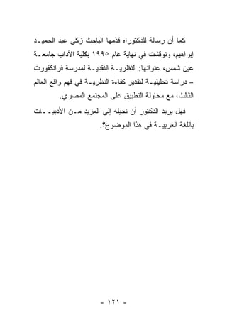 ‫ﻜﻤﺎ ﺃﻥ ﺭﺴﺎﻟﺔ ﻟﻠﺩﻜﺘﻭﺭﺍﻩ ﻗﺩﻤﻬﺎ ﺍﻟﺒﺎﺤﺙ ﺯﻜﻲ ﻋﺒﺩ ﺍﻟﺤﻤﻴـﺩ‬
                          ‫‪‬‬
                          ‫َ‬
‫ﺇﺒﺭﺍﻫﻴﻡ، ﻭﻨﻭﻗﺸﺕ ﻓﻲ ﻨﻬﺎﻴﺔ ﻋﺎﻡ ٥٩٩١ ﺒﻜﻠﻴﺔ ﺍﻵﺩﺍﺏ ﺠﺎﻤﻌـﺔ‬
‫ﻋﻴﻥ ﺸﻤﺱ، ﻋﻨﻭﺍﻨﻬﺎ: ﺍﻟﻨﻅﺭ ‪‬ـﺔ ﺍﻟﻨﻘﺩ ‪‬ـﺔ ﻟﻤﺩﺭﺴﺔ ﻓﺭﺍﻨﻜﻔﻭﺭﺕ‬
                   ‫ﻴ‬         ‫ﻴ‬
‫– ﺩﺭﺍﺴﺔ ﺘﺤﻠﻴﻠ ‪‬ـﺔ ﻟﺘﻘﺩﻴﺭ ﻜﻔﺎﺀﺓ ﺍﻟﻨﻅﺭ ‪‬ـﺔ ﻓﻲ ﻓﻬﻡ ﻭﺍﻗﻊ ﺍﻟﻌﺎﻟﻡ‬
                     ‫ﻴ‬                      ‫ﻴ‬
         ‫ﺍﻟﺜﺎﻟﺙ، ﻤﻊ ﻤﺤﺎﻭﻟﺔ ﺍﻟﺘﻁﺒﻴﻕ ﻋﻠﻰ ﺍﻟﻤﺠﺘﻤﻊ ﺍﻟﻤﺼﺭﻱ.‬
‫ﻓﻬل ﻴﺭﻴﺩ ﺍﻟﺩﻜﺘﻭﺭ ﺃﻥ ﻨﺤﻴﻠﻪ ﺇﻟﻰ ﺍﻟﻤﺯﻴﺩ ﻤـﻥ ﺍﻷﺩﺒ ‪‬ــﺎﺕ‬
    ‫ﻴ‬
                        ‫ﺒﺎﻟﻠﻐﺔ ﺍﻟﻌﺭﺒ ‪‬ـﺔ ﻓﻲ ﻫﺫﺍ ﺍﻟﻤﻭﻀﻭﻉ؟.‬
                                           ‫ﻴ‬




                        ‫- ١٢١ -‬
 