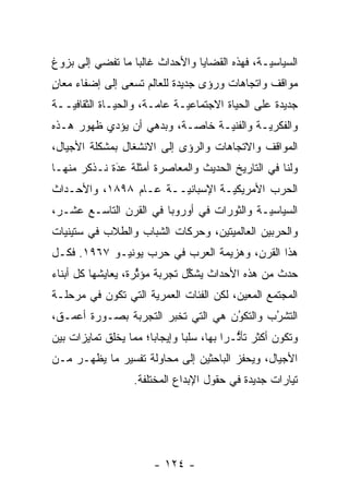 ‫ﺍﻟﺴﻴﺎﺴ ‪‬ـﺔ، ﻓﻬﺫﻩ ﺍﻟﻘﻀﺎﻴﺎ ﻭﺍﻷﺤﺩﺍﺙ ﻏﺎﻟ ‪‬ﺎ ﻤﺎ ﺘﻔﻀﻲ ﺇﻟﻰ ﺒﺯﻭﻍ‬
                  ‫ﺒ‬                             ‫ﻴ‬
‫ﻤﻭﺍﻗﻑ ﻭﺍﺘﺠﺎﻫﺎﺕ ﻭﺭﺅﻯ ﺠﺩﻴﺩﺓ ﻟﻠﻌﺎﻟﻡ ﺘﺴﻌﻰ ﺇﻟﻰ ﺇﻀﻔﺎﺀ ﻤﻌﺎﻥ‬
‫ٍ‬
‫ﺠﺩﻴﺩﺓ ﻋﻠﻰ ﺍﻟﺤﻴﺎﺓ ﺍﻻﺠﺘﻤﺎﻋ ‪‬ـﺔ ﻋﺎ ‪‬ـﺔ، ﻭﺍﻟﺤﻴـﺎﺓ ﺍﻟﺜﻘﺎﻓ ‪‬ــﺔ‬
   ‫ﻴ‬                    ‫ﻤ‬      ‫ﻴ‬
‫ﻭﺍﻟﻔﻜﺭ ‪‬ـﺔ ﻭﺍﻟﻔﻨ ‪‬ـﺔ ﺨﺎ ‪‬ـﺔ، ﻭﺒﺩﻫﻲ ﺃﻥ ﻴﺅ ‪‬ﻱ ﻅﻬﻭﺭ ﻫـﺫﻩ‬
           ‫ﺩ‬                ‫ﺼ‬      ‫ﻴ‬         ‫ﻴ‬
‫ﺍﻟﻤﻭﺍﻗﻑ ﻭﺍﻻﺘﺠﺎﻫﺎﺕ ﻭﺍﻟﺭﺅﻯ ﺇﻟﻰ ﺍﻻﻨﺸﻐﺎل ﺒﻤﺸﻜﻠﺔ ﺍﻷﺠﻴﺎل،‬
‫ﻭﻟﻨﺎ ﻓﻲ ﺍﻟﺘﺎﺭﻴﺦ ﺍﻟﺤﺩﻴﺙ ﻭﺍﻟﻤﻌﺎﺼﺭﺓ ﺃﻤﺜﻠﺔ ﻋﺩﺓ ﻨـﺫﻜﺭ ﻤﻨﻬـﺎ‬
             ‫‪َ‬‬
‫ﺍﻟﺤﺭﺏ ﺍﻷﻤﺭﻴﻜ ‪‬ـﺔ ﺍﻹﺴﺒﺎﻨ ‪‬ــﺔ ﻋـﺎﻡ ٨٩٨١، ﻭﺍﻷﺤـﺩﺍﺙ‬
                       ‫ﻴ‬          ‫ﻴ‬
‫ﺍﻟﺴﻴﺎﺴ ‪‬ـﺔ ﻭﺍﻟﺜﻭﺭﺍﺕ ﻓﻲ ﺃﻭﺭﻭﺒﺎ ﻓﻲ ﺍﻟﻘﺭﻥ ﺍﻟﺘﺎﺴـﻊ ﻋﺸـﺭ،‬
                                            ‫ﻴ‬
‫ﻭﺍﻟﺤﺭﺒﻴﻥ ﺍﻟﻌﺎﻟﻤﻴﺘﻴﻥ، ﻭﺤﺭﻜﺎﺕ ﺍﻟﺸﺒﺎﺏ ﻭﺍﻟﻁﻼﺏ ﻓﻲ ﺴﺘﻴﻨﻴﺎﺕ‬
‫ﻫﺫﺍ ﺍﻟﻘﺭﻥ، ﻭﻫﺯﻴﻤﺔ ﺍﻟﻌﺭﺏ ﻓﻲ ﺤﺭﺏ ﻴﻭﻨﻴـﻭ ٧٦٩١. ﻓﻜـل‬
‫ﺤﺩﺙ ﻤﻥ ﻫﺫﻩ ﺍﻷﺤﺩﺍﺙ ﻴﺸﻜل ﺘﺠﺭﺒﺔ ﻤﺅﺜﺭﺓ، ﻴﻌﺎﻴﺸﻬﺎ ﻜل ﺃﺒﻨﺎﺀ‬
                    ‫ﱢ‬          ‫ﱢ‬
‫ﺍﻟﻤﺠﺘﻤﻊ ﺍﻟﻤﻌﻴﻥ، ﻟﻜﻥ ﺍﻟﻔﺌﺎﺕ ﺍﻟﻌﻤﺭﻴﺔ ﺍﻟﺘﻲ ﺘﻜﻭﻥ ﻓﻲ ﻤﺭﺤﻠـﺔ‬
                     ‫‪‬‬                   ‫‪‬‬
‫ﺍﻟﺘﺸﺭﺏ ﻭﺍﻟﺘﻜﻭﻥ ﻫﻲ ﺍﻟﺘﻲ ﺘﺨﺒﺭ ﺍﻟﺘﺠﺭﺒﺔ ﺒﺼـﻭﺭﺓ ﺃﻋﻤـﻕ،‬
                                    ‫‪‬‬
                                    ‫ُ‬       ‫ُ‬
                                            ‫‪‬‬
‫ﻭﺘﻜﻭﻥ ﺃﻜﺜﺭ ﺘﺄﺜـ ‪‬ﺍ ﺒﻬﺎ، ﺴﻠ ‪‬ﺎ ﻭﺇﻴﺠﺎ ‪‬ﺎ؛ ﻤﻤﺎ ﻴﺨﻠﻕ ﺘﻤﺎﻴﺯﺍﺕ ﺒﻴﻥ‬
                       ‫ﺒ‬        ‫ﺒ‬          ‫ﱡ ﺭ‬
‫ﺍﻷﺠﻴﺎل، ﻭﻴﺤﻔﺯ ﺍﻟﺒﺎﺤﺜﻴﻥ ﺇﻟﻰ ﻤﺤﺎﻭﻟﺔ ﺘﻔﺴﻴﺭ ﻤﺎ ﻴﻅﻬـﺭ ﻤـﻥ‬
                    ‫ﺘﻴﺎﺭﺍﺕ ﺠﺩﻴﺩﺓ ﻓﻲ ﺤﻘﻭل ﺍﻹﺒﺩﺍﻉ ﺍﻟﻤﺨﺘﻠﻔﺔ.‬




                        ‫- ٤٢١ -‬
 