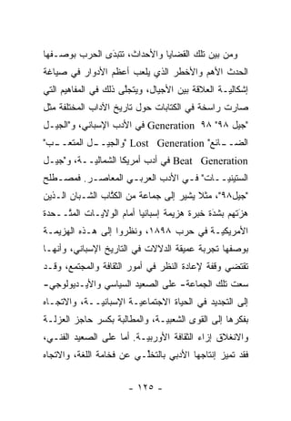 ‫ﻭﻤﻥ ﺒﻴﻥ ﺘﻠﻙ ﺍﻟﻘﻀﺎﻴﺎ ﻭﺍﻷﺤﺩﺍﺙ، ﺘﺘﺒﺩﻯ ﺍﻟﺤﺭﺏ ﺒﻭﺼـﻔﻬﺎ‬
               ‫‪‬‬
               ‫َ‬
‫ﺍﻟﺤﺩﺙ ﺍﻷﻫﻡ ﻭﺍﻷﺨﻁﺭ ﺍﻟﺫﻱ ﻴﻠﻌﺏ ﺃﻋﻅﻡ ﺍﻷﺩﻭﺍﺭ ﻓﻲ ﺼﻴﺎﻏﺔ‬
‫ﺇﺸﻜﺎﻟ ‪‬ـﺔ ﺍﻟﻌﻼﻗﺔ ﺒﻴﻥ ﺍﻷﺠﻴﺎل، ﻭﻴﺘﺠﻠﻰ ﺫﻟﻙ ﻓﻲ ﺍﻟﻤﻔﺎﻫﻴﻡ ﺍﻟﺘﻲ‬
                      ‫ﱠ‬                          ‫ﻴ‬
‫ﺼﺎﺭﺕ ﺭﺍﺴﺨﺔ ﻓﻲ ﺍﻟﻜﺘﺎﺒﺎﺕ ﺤﻭل ﺘﺎﺭﻴﺦ ﺍﻵﺩﺍﺏ ﺍﻟﻤﺨﺘﻠﻔﺔ ﻤﺜل‬
‫"ﺠﻴل ٨٩" ٨٩ ‪ Generation‬ﻓﻲ ﺍﻷﺩﺏ ﺍﻹﺴﺒﺎﻨﻲ، ﻭ"ﺍﻟﺠﻴـل‬
‫ـﺏ"‬
  ‫ـل ﺍﻟﻤﺘﻌــ‬
           ‫ـﺎﺌﻊ" ‪" Lost Generation‬ﻭﺍﻟﺠﻴــ‬
                                        ‫ﺍﻟﻀــ‬
‫‪ Beat Generation‬ﻓﻲ ﺃﺩﺏ ﺃﻤﺭﻴﻜﺎ ﺍﻟﺸﻤﺎﻟ ‪‬ــﺔ، ﻭ"ﺠﻴـل‬
           ‫ﻴ‬
‫ﺍﻟﺴﺘﻴﻨﻴــﺎﺕ" ﻓـﻲ ﺍﻷﺩﺏ ﺍﻟﻌﺭﺒـﻲ ﺍﻟﻤﻌﺎﺼـﺭ. ﻓﻤﺼـﻁﻠﺢ‬
   ‫ـ‬      ‫ـ‬        ‫ـ‬            ‫ـ‬      ‫‪‬ـ‬
‫"ﺠﻴل٨٩"، ﻤﺜﻼ ﻴﺸﻴﺭ ﺇﻟﻰ ﺠﻤﺎﻋﺔ ﻤﻥ ﺍﻟﻜﺘﺎﺏ ﺍﻟﺸـﺒﺎﻥ ﺍﻟـﺫﻴﻥ‬
                 ‫ﹸﱠ‬                     ‫ﹰ‬
‫ﻫﺯﺘﻬﻡ ﺒﺸﺩﺓ ﺨﺒﺭﺓ ﻫﺯﻴﻤﺔ ﺇﺴﺒﺎﻨﻴﺎ ﺃﻤﺎﻡ ﺍﻟﻭﻻﻴـﺎﺕ ﺍﻟﻤ ﱠــﺤﺩﺓ‬
     ‫ﺘ‬                                       ‫‪‬‬
                                             ‫َ‬      ‫‪َ‬‬
‫ﺍﻷﻤﺭﻴﻜ ‪‬ـﺔ ﻓﻲ ﺤﺭﺏ ٨٩٨١، ﻭﻨﻅﺭﻭﺍ ﺇﻟﻰ ﻫـﺫﻩ ﺍﻟﻬﺯﻴﻤـﺔ‬
                                        ‫ﻴ‬
‫ﺒﻭﺼﻔﻬﺎ ﺘﺠﺭﺒﺔ ﻋﻤﻴﻘﺔ ﺍﻟﺩﻻﻻﺕ ﻓﻲ ﺍﻟﺘﺎﺭﻴﺦ ﺍﻹﺴﺒﺎﻨﻲ، ﻭﺃﻨﻬـﺎ‬
‫ﺘﻘﺘﻀﻲ ﻭﻗﻔﺔ ﻹﻋﺎﺩﺓ ﺍﻟﻨﻅﺭ ﻓﻲ ﺃﻤﻭﺭ ﺍﻟﺜﻘﺎﻓﺔ ﻭﺍﻟﻤﺠﺘﻤﻊ، ﻭﻗـﺩ‬
‫ﺴﻌﺕ ﺘﻠﻙ ﺍﻟﺠﻤﺎﻋﺔ- ﻋﻠﻰ ﺍﻟﺼﻌﻴﺩ ﺍﻟﺴﻴﺎﺴﻲ ﻭﺍﻷﻴـﺩﻴﻭﻟﻭﺠﻲ-‬
‫ﺇﻟﻰ ﺍﻟﺘﺠﺩﻴﺩ ﻓﻲ ﺍﻟﺤﻴﺎﺓ ﺍﻻﺠﺘﻤﺎﻋ ‪‬ـﺔ ﺍﻹﺴﺒﺎﻨ ‪‬ــﺔ، ﻭﺍﻻﺘﺠـﺎﻩ‬
             ‫ﻴ‬          ‫ﻴ‬
‫ﺒﻔﻜﺭﻫﺎ ﺇﻟﻰ ﺍﻟﻘﻭﻯ ﺍﻟﺸﻌﺒ ‪‬ـﺔ، ﻭﺍﻟﻤﻁﺎﻟﺒﺔ ﺒﻜﺴﺭ ﺤﺎﺠﺯ ﺍﻟﻌﺯﻟـﺔ‬
                               ‫ﻴ‬
‫ﻭﺍﻻﻨﻐﻼﻕ ﺇﺯﺍﺀ ﺍﻟﺜﻘﺎﻓﺔ ﺍﻷﻭﺭﺒ ‪‬ـﺔ. ﺃﻤﺎ ﻋﻠﻰ ﺍﻟﺼﻌﻴﺩ ﺍﻟﻔﻨـﻲ،‬
                    ‫‪‬‬     ‫ﻴ‬
‫ﻓﻘﺩ ﺘﻤﻴﺯ ﺇﻨﺘﺎﺠﻬﺎ ﺍﻷﺩﺒﻲ ﺒﺎﻟﺘﺨﻠـﻲ ﻋﻥ ﻓﺨﺎﻤﺔ ﺍﻟﻠﻐﺔ، ﻭﺍﻻﺘﺠﺎﻩ‬
                          ‫ﱢ‬                     ‫‪‬‬


                       ‫- ٥٢١ -‬
 