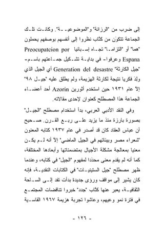 ‫ﺇﻟﻰ ﻀﺭﺏ ﻤﻥ "ﺍﻟﺭﺯﺍﻨﺔ" ﻭ"ﺍﻟﻤﻭﻀﻭﻋ ‪‬ــﺔ". ﻭﻜﺎﻨـﺕ ﺘﻠـﻙ‬
                 ‫ﻴ‬
‫ﺍﻟﺠﻤﺎﻋﺔ ﺘﺘﻜﻭﻥ ﻤﻥ ﻜﺘﺎﺏ ﻨﻅﺭﻭﺍ ﺇﻟﻰ ﺃﻨﻔﺴﻬﻡ ﺒﻭﺼﻔﻬﻡ ﻴﺤﻤﻠﻭﻥ‬
                                 ‫ﹸﱠ‬     ‫َ‬
                                        ‫‪‬‬
‫"ﻫﻤﺎ" ﺃﻭ "ﺍﻟﺘﺯﺍ ‪‬ـﺎ" ﺘﺠـﺎﻩ ﺇﺴـﺒﺎﻨﻴﺎ ‪Preocupatcion por‬‬
                                    ‫ﻤ‬             ‫‪‬‬
‫‪ Espana‬ﻭﻋﺭﻓﻭﺍ- ﻓﻲ ﺒﺩﺍﻴـﺔ ﺘﺸـﻜﻴل ﺠﻤـﺎﻋﺘﻬﻡ ﺒﺎﺴـﻡ-‬
                                     ‫‪ِ‬‬
‫"ﺠﻴل ﺍﻟﻜﺎﺭﺜﺔ" ‪ Generation del desastre‬ﺃﻱ ﺍﻟﺠﻴل ﺍﻟﺫﻱ‬
‫ﻭﻟﺩ ﻓﻜﺭ ‪‬ﺎ ﻨﺘﻴﺠﺔ ﻟﻜﺎﺭﺜﺔ ﺍﻟﻬﺯﻴﻤﺔ، ﻭﻟﻡ ﻴﻁﻠﻕ ﻋﻠﻴﻪ "ﺠﻴـل ٨٩"‬
                ‫‪ ‬ﹶ‬                            ‫ﻴ‬     ‫‪َ ِ‬‬
‫ﺇﻻ ﻋﺎﻡ ١٣٩١ ﺤﻴﻥ ﺍﺴﺘﺨﺩﻡ ﺃﺜﻭﺭﻴﻥ ‪ Azorin‬ﺃﺤﺩ ﺃﻋﻀـﺎﺀ‬
                                             ‫ﱠ‬
              ‫ﺍﻟﺠﻤﺎﻋﺔ ﻫﺫﺍ ﺍﻟﻤﺼﻁﻠﺢ ﻜﻌﻨﻭﺍﻥ ﻹﺤﺩﻯ ﻤﻘﺎﻻﺘﻪ.‬
‫ﻭﻓﻲ ﺍﻟﻨﻘﺩ ﺍﻷﺩﺒﻲ ﺍﻟﻌﺭﺒﻲ، ﺒﺩﺃ ﺍﺴﺘﺨﺩﺍﻡ ﻤﺼﻁﻠﺢ "ﺍﻟﺠﻴـل"‬
‫ﺒﺼﻭﺭﺓ ﺒﺎﺭﺯﺓ ﻤﻨﺫ ﻤﺎ ﻴﺯﻴﺩ ﻋﻠـﻰ ﺭﺒـﻊ ﺍﻟﻘـﺭﻥ. ﺼـﺤﻴﺢ‬
‫ﺃﻥ ﻋﺒﺎﺱ ﺍﻟﻌﻘﺎﺩ ﻜﺎﻥ ﻗﺩ ﺃﺼﺩﺭ ﻓﻲ ﻋﺎﻡ ٧٣٩١ ﻜﺘﺎﺒﻪ ﺍﻟﻤﻌﻨﻭﻥ‬
‫"ﺸﻌﺭﺍﺀ ﻤﺼﺭ ﻭﺒﻴﺌﺎﺘﻬﻡ ﻓﻲ ﺍﻟﺠﻴل ﺍﻟﻤﺎﻀﻲ" ﺇﻻ ﺃﻨﻪ ﻟـﻡ ﻴﻜـﻥ‬
             ‫ﱠ‬
‫ﻤﻌﻨ ‪‬ﺎ ﺒﻤﻌﺎﻟﺠﺔ ﻤﺸﻜﻠﺔ ﺍﻷﺠﻴﺎل ﺒﻤﺘﻀﻤﻨﺎﺘﻬﺎ ﻭﺃﺒﻌﺎﺩﻫﺎ ﺍﻟﻤﺨﺘﻠﻔﺔ،‬
                        ‫‪‬‬                           ‫ﻴ‬
‫ﻜﻤﺎ ﺃﻨﻪ ﻟﻡ ﻴﻘﺩﻡ ﻤﻌﻨﻰ ﻤﺤﺩ ‪‬ﺍ ﻟﻤﻔﻬﻭﻡ "ﺍﻟﺠﻴل" ﻓﻲ ﻜﺘﺎﺒﻪ، ﻭﻋﻨﺩﻤﺎ‬
                                 ‫‪‬ﺩ‬‫َ‬         ‫‪‬‬
‫ﻅﻬﺭ ﻤﺼﻁﻠﺢ "ﺠﻴل ﺍﻟﺴﺘﻴﻨ ‪‬ـﺎﺕ" ﻓﻲ ﺍﻟﻜﺘﺎﺒﺎﺕ ﺍﻟﻨﻘﺩ ‪‬ـﺔ، ﻓﺈﻨﻪ‬
        ‫ﻴ‬                       ‫ﻴ‬
‫ﻜﺎﻥ ﻴﺸﻴﺭ ﺇﻟﻰ ﻤﻭﺍﻗﻑ ﻭﺭﺅﻯ ﺠﺩﻴﺩﺓ ﺒﺩﺃﺕ ﺘﻔﺩ ﺇﻟـﻰ ﺍﻟﺴـﺎﺤﺔ‬
‫ﺍﻟﺜﻘﺎﻓ ‪‬ـﺔ، ﻴﻌﺒﺭ ﻋﻨﻬﺎ ﻜﺘﺎﺏ "ﺠﺩﺩ" ﺨﺒﺭﻭﺍ ﺘﻨﺎﻗﻀﺎﺕ ﺍﻟﻤﺠﺘﻤـﻊ‬
                               ‫ﹸﱠ‬       ‫‪‬‬      ‫ﻴ‬
‫ﻓﻲ ﻓﺘﺭﺓ ﻨﻤﻭ ﻭﻋﻴﻬﻡ، ﻭﻋﺎﺸﻭﺍ ﺘﺠﺭﺒﺔ ﻫﺯﻴﻤﺔ ٧٦٩١ ﺍﻟﻘﺎﺴـﻴﺔ‬


                        ‫- ٦٢١ -‬
 