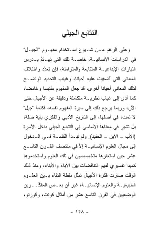 ‫ﺍﻟﺘﺘﺎﺒﻊ ﺍﻟﺠﻴﻠﻲ‬
‫ﻭﻋﻠﻰ ﺍﻟﺭﻏﻡ ﻤـﻥ ﺸـﻴﻭﻉ ﺍﺴـﺘﺨﺩﺍﻡ ﻤﻔﻬـﻭﻡ "ﺍﻟﺠﻴـل"‬
‫ﻓﻲ ﺍﻟﺩﺭﺍﺴﺎﺕ ﺍﻹﻨﺴﺎﻨ ‪‬ـﺔ، ﺨﺎ ‪‬ـﺔ ﺘﻠﻙ ﺍﻟﺘﻲ ﺘﻬـﺘﻡ ﺒـﺩﺭﺱ‬
      ‫ُ‬
      ‫‪‬‬                ‫ﺼ‬       ‫ﻴ‬
‫ﺍﻟﺘﻴﺎﺭﺍﺕ ﺍﻹﺒﺩﺍﻋ ‪‬ـﺔ ﺍﻟﻤﺘﺘﺎﺒﻌﺔ ﻭﺍﻟﻤﺘﺯﺍﻤﻨﺔ، ﻓﺈﻥ ﺘﻌﺩﺩ ﻭﺍﺨﺘﻼﻑ‬
        ‫ُ‬
        ‫‪‬‬                               ‫ﻴ‬
‫ﺍﻟﻤﻌﺎﻨﻲ ﺍﻟﺘﻲ ﺃﻀﻔﻴﺕ ﻋﻠﻴﻪ ﺃﺤﻴﺎ ﹰﺎ، ﻭﻏﻴﺎﺏ ﺍﻟﺘﺤﺩﻴﺩ ﺍﻟﻭﺍﻀـﺢ‬
                        ‫ﻨ‬             ‫ُ ِ‬
‫ﻟﺘﻠﻙ ﺍﻟﻤﻌﺎﻨﻲ ﺃﺤﻴﺎ ﹰﺎ ﺃﺨﺭﻯ، ﻗﺩ ﺠﻌل ﺍﻟﻤﻔﻬﻭﻡ ﻤﻠﺘﺒ ‪‬ﺎ ﻭﻏﺎﻤ ‪‬ﺎ،‬
  ‫ﻀ‬       ‫ﺴ‬                            ‫ﻨ‬
‫ﻜﻤﺎ ﺃﺩﻯ ﺇﻟﻰ ﻏﻴﺎﺏ ﻨﻅﺭ ‪‬ـﺔ ﻤﺘﻜﺎﻤﻠﺔ ﻭﺩﻗﻴﻘﺔ ﻋﻥ ﺍﻷﺠﻴﺎل ﺤﺘﻰ‬
                               ‫ﻴ‬               ‫‪‬‬
                                               ‫َ‬
‫ﺍﻵﻥ، ﻭﺭﺒﻤﺎ ﻴﺭﺠﻊ ﺫﻟﻙ ﺇﻟﻰ ﺴﻴﺭﺓ ﺍﻟﻤﻔﻬﻭﻡ ﻨﻔﺴﻪ، ﻓﻜﻠﻤﺔ "ﺠﻴل"‬
‫ﻻ ﺘﻤﺕ، ﻓﻲ ﺃﺼﻠﻬﺎ، ﺇﻟﻰ ﺍﻟﺘﺎﺭﻴﺦ ﺍﻷﺩﺒﻲ ﻭﺍﻟﻔﻜﺭﻱ ﺒﺄﻴﺔ ﺼﻠﺔ،‬
      ‫‪‬‬
‫ﺒل ﺘﺸﻴﺭ ﻓﻲ ﻤﻌﻨﺎﻫﺎ ﺍﻷﺴﺎﺴﻲ ﺇﻟﻰ ﺍﻟﺘﺘﺎﺒﻊ ﺍﻟﺠﻴﻠﻲ ﺩﺍﺨل ﺍﻷﺴﺭﺓ‬
‫)ﺍﻷﺏ – ﺍﻻﺒﻥ – ﺍﻟﺤﻔﻴﺩ(. ﻭﻟﻡ ﺘﺒـﺩﺃ ﺍﻟﻜﻠﻤـﺔ ﻓـﻲ ﺍﻟـﺩﺨﻭل‬
‫ﺇﻟﻰ ﻤﺠﺎل ﺍﻟﻌﻠﻭﻡ ﺍﻹﻨﺴﺎﻨ ‪‬ـﺔ ﺇﻻ ﻓﻲ ﻤﻨﺘﺼﻑ ﺍﻟﻘـﺭﻥ ﺍﻟﺘﺎﺴـﻊ‬
                        ‫ﱠ‬    ‫ﻴ‬
‫ﻋﺸﺭ ﺤﻴﻥ ﺍﺴﺘﻌﺎﺭﻫﺎ ﻤﺘﺨﺼﺼﻭﻥ ﻓﻲ ﺘﻠﻙ ﺍﻟﻌﻠﻭﻡ ﻭﺍﺴﺘﺨﺩﻤﻭﻫﺎ‬
‫ﻜﻤﺒﺩﺃ ﺘﻔﺴﻴﺭﻱ ﻟﻔﻬﻡ ﺍﻟﺘﻨﺎﻗﻀﺎﺕ ﺒﻴﻥ ﺍﻵﺒﺎﺀ ﻭﺍﻷﺒﻨﺎﺀ، ﻭﻤﻨﺫ ﺫﻟﻙ‬
‫ﺍﻟﻭﻗﺕ ﺼﺎﺭﺕ ﻓﻜﺭﺓ ﺍﻷﺠﻴﺎل ﺘﻤﺜل ﻨﻘﻁﺔ ﺍﻟﺘﻘﺎﺀ ﺒـﻴﻥ ﺍﻟﻌﻠـﻭﻡ‬
                          ‫ﱢ‬
‫ﺍﻟﻁﺒﻴﻌ ‪‬ـﺔ ﻭﺍﻟﻌﻠﻭﻡ ﺍﻹﻨﺴﺎﻨ ‪‬ـﺔ، ﻏﻴﺭ ﺃﻥ ﺒﻌـﺽ ﺍﻟﻤﻔ ﱢــﺭﻴﻥ‬
     ‫ﻜ‬                     ‫ﻴ‬                  ‫ﻴ‬
‫ﺍﻟﻭﻀﻌﻴﻴﻥ ﻓﻲ ﺍﻟﻘﺭﻥ ﺍﻟﺘﺎﺴﻊ ﻋﺸﺭ ﻤﻥ ﺃﻤﺜﺎل ﻜﻭﻨﺕ، ﻭﻜﻭﺭﻨﻭ،‬

                        ‫- ٨٢١ -‬
 