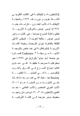 ‫)ﺒﺎﻹﻨﺠﻠﻴﺯ ‪‬ـﺔ، ﻭﺍﻹﻴﻁﺎﻟ ‪‬ـﺔ ﻓﻲ: ﺍﻟﻜﺘﺎﺏ ﺍﻟﺘﻜﺭﻴﻤـﻲ‬
                       ‫ﻴ‬            ‫ﻴ‬
‫ـﺔ‬
 ‫ـﻙ، ٢٩٩١، ﻭﺍﻟﻤﺠﻠـ‬
                 ‫ـﻭ ﺩﻴﺯﺭﻨـ‬
                         ‫ـﺘﺎﺫ ﻫﻭﺠـ‬
                                 ‫ﻟﻸﺴـ‬
‫ﺍﻹﻴﻁﺎﻟ ‪‬ـﺔ ﻟـﻸﺩﺏ ﺍﻟﻤﻘـﺎﺭﻥ – ﻜﺭﺍﺴـﺎﺕ ﺠﺎﻴـﺎ،‬
                                  ‫ﻴ‬
‫٤٩٩١(؛ ﻟﻭﻴﺱ ﻋﻭﺽ ﻭﺍﻟﻤﺭﻜﺯ ‪‬ـﺔ ﺍﻷﻭﺭﺒ ‪‬ــﺔ:‬
    ‫ﻴ‬         ‫ﻴ‬
‫ﺘﻨﻅﻴﺭﻩ ﻟﻨﺸﺄﺓ ﺍﻟﻤﺴﺭﺡ ﻨﻤﻭﺫ ‪‬ﺎ – ﻓﻲ: ﻜﺘﺎﺏ ﻤـﺅﺘﻤﺭ‬
                   ‫ﺠ‬
‫ﻟﻭﻴﺱ ﻋﻭﺽ – ﺒﺎﻟﻠﻐﺔ ﺍﻟﻌﺭﺒ ‪‬ـﺔ – ﺍﻟﻤﺠﻠﺱ ﺍﻷﻋﻠﻰ‬
                 ‫ﻴ‬
‫ﻟﻠﺜﻘﺎﻓﺔ ﺒﺎﻟﻘﺎﻫﺭﺓ؛ ﻤﻴﺯﺍﻥ ﺍﻟﺘﺭﺠﻤﺎﺕ ﻭﻫﻴﻤﻨﺔ ﺍﻟﻠﻐـﺎﺕ‬
‫ﺍﻷﻭﺭﺒ ‪‬ـﺔ )ﺒﺎﻟﺒﺭﺘﻐﺎﻟ ‪‬ـﺔ ﻓﻲ ﻋﺩﺩ ﺨﺎﺹ ﺒﺎﻟﺘﺭﺠﻤـﺔ‬
                       ‫ﻴ‬              ‫ﻴ‬
‫ﺍﻷﺩﺒ ‪‬ــﺔ ﻤـﻥ ﻤﺠﻠـﺔ ٣ ‪ Cadernos‬ﺍﻟﺼـﺎﺩﺭﺓ‬
                                 ‫ﻴ‬
‫ﻋﻥ ﺠﺎﻤﻌﺔ "ﺴﺎﻭ ﺒﺎﻭﻟﻭ" ﺒﺎﻟﺒﺭﺍﺯﻴل ﻓﻲ ٩٩٩١؛ ﻨﺤﻭ‬
‫ﺩﻴﻤﻘﺭﺍﻁ ‪‬ـﺔ ﻤﺴﺭﺤ ‪‬ـﺔ ﺤﻘﻴﻘ ‪‬ـﺔ ﻋﻠـﻰ ﻤﺴـﺘﻭﻯ‬
              ‫ﻴ‬        ‫ﻴ‬        ‫ﻴ‬
‫ﺍﻟﻌﺎﻟﻡ: ﻨﻤﻭﺫﺝ ﺍﻟﻤﺴـﺭﺡ ﻓـﻲ ﺍﻟﺸـﺭﻕ ﻭﺍﻟﻐـﺭﺏ‬
‫)ﺒﺎﻟﻔﺭﻨﺴ ‪‬ـــﺔ ﻓــﻲ ﺍﻟﺤﻭﻟ ‪‬ـــﺔ ﺍﻟﻌﻠﻤ ‪‬ـــﺔ‬
    ‫ﻴ‬         ‫ﻴ ـ‬        ‫ـ‬     ‫ﻴ ـ‬
‫‪ Art – in Society‬ﺍﻟﺘـﻲ ﺘﺼـﺩﺭ ﺒﻌـ ‪‬ﺓ ﻟﻐـﺎﺕ‬
       ‫ﺩ‬
‫ـﺎ، ـﺎﻡ ١٠٠٢؛‬
        ‫ـﺕ ـﻥ ﺃﻟﻤﺎﻨﻴـ ﻋـ‬
                    ‫ـﻰ ﺍﻹﻨﺘﺭﻨـ ﻤـ‬
                                ‫ﻋﻠـ‬
‫ﺍﻷﺩﺏ ﺍﻟﻌﺭﺒﻲ ﺍﻟﻤﻌﺎﺼﺭ ﻭﺍﻷﺩﺏ ﺍﻟﻌﺎﻟﻤﻲ – ﺘﺤـﺕ‬
‫ﺍﻟﻁﺒﻊ ﺒﺎﻹﻨﺠﻠﻴﺯ ‪‬ـﺔ، ٣٠٠٢؛ ﺘﻭﻤﺎﺱ ﻤﺎﻥ ﻭﻨﺠﻴـﺏ‬
                          ‫ﻴ‬
‫ﻤﺤﻔﻭﻅ، ﺼﺩﺭ ﻤﺘﺭﺠ ‪‬ﺎ ﺇﻟـﻰ ﺍﻟﻠﻐـﺔ ﺍﻷﻴﺭﻟﻨﺩ ‪‬ــﺔ‬
   ‫ﻴ‬                      ‫‪ ‬ﻤ‬


                       ‫- ٢١ -‬
 