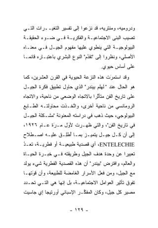 ‫ﻭﺩﺭﻭﻤﻴﻪ، ﻭﻤﻨﺘﺭﻴﻪ، ﻗﺩ ﻨﺯﻋﻭﺍ ﺇﻟﻰ ﺘﻔﺴﻴﺭ ﺍﻟﺘﻐ ‪‬ــﺭﺍﺕ ﺍﻟﺘـﻲ‬
           ‫ﻴ‬
‫ﺘﺼﻴﺏ ﺍﻟﺒﻨﻰ ﺍﻻﺠﺘﻤﺎﻋ ‪‬ـﺔ ﻭﺍﻟﻔﻜﺭ ‪‬ـﺔ ﻓـﻲ ﻀـﻭﺀ ﺍﻟﺤﻘﻴﻘـﺔ‬
                    ‫ﻴ‬          ‫ﻴ‬
‫ﺍﻟﺒﻴﻭﻟﻭﺠ ‪‬ـﺔ ﺍﻟﺘﻲ ﻴﻨﻁﻭﻱ ﻋﻠﻴﻬﺎ ﻤﻔﻬﻭﻡ ﺍﻟﺠﻴـل ﻓـﻲ ﻤﻌﻨـﺎﻩ‬
                                           ‫ﻴ‬
‫ﺍﻷﺼﻠﻲ، ﻭﻨﻅﺭﻭﺍ ﺇﻟﻰ "ﺘﻘﺩﻡ" ﺍﻟﻨﻭﻉ ﺍﻟﺒﺸﺭﻱ ﺒﺎﻋﺘﺒـﺎﺭﻩ ﻗﺎﺌ ‪‬ـﺎ‬
  ‫ﻤ‬                              ‫ُ‬
                                 ‫‪‬‬
                                      ‫ﻋﻠﻰ ﺃﺴﺎﺱ ﺤﻴﻭﻱ.‬
‫ﻭﻗﺩ ﺍﺴﺘﻤﺭﺕ ﻫﺫﻩ ﺍﻟﻨﺯﻋﺔ ﺍﻟﺤﻴﻭﻴﺔ ﻓﻲ ﺍﻟﻘﺭﻥ ﺍﻟﻌﺸﺭﻴﻥ، ﻜﻤﺎ‬
                                          ‫َ‬
                                          ‫‪‬‬
‫ﻫﻭ ﺍﻟﺤﺎل ﻋﻨﺩ "ﭭﻠﻬﻠﻡ ﺒﻴﻨﺩﺭ" ﺍﻟﺫﻱ ﺤﺎﻭل ﺘﻁﺒﻴﻕ ﻓﻜﺭﺓ ﺍﻟﺠﻴـل‬
‫ﻋﻠﻰ ﺘﺎﺭﻴﺦ ﺍﻟﻔﻥ ﻤﺘﺄﺜ ‪‬ﺍ ﺒﺎﻻﺘﺠﺎﻩ ﺍﻟﻭﻀﻌﻲ ﻤﻥ ﻨﺎﺤﻴﺔ، ﻭﺍﻻﺘﺠﺎﻩ‬
                                  ‫ﱢﺭ‬
‫ﺍﻟﺭﻭﻤﺎﻨﺴﻲ ﻤﻥ ﻨﺎﺤﻴﺔ ﺃﺨﺭﻯ، ﻭﺍﺘﺨـﺫﺕ ﻤﺤﺎﻭﻟﺘـﻪ ﺍﻟﻁـﺎﺒﻊ‬
                     ‫ﱠ‬
‫ﺍﻟﺒﻴﻭﻟﻭﺠﻲ، ﺤﻴﺙ ﺫﻫﺏ ﻓﻲ ﺩﺭﺍﺴﺘﻪ ﺍﻟﻤﻌﻨﻭﻨﺔ "ﻤﺸـﻜﻠﺔ ﺍﻟﺠﻴـل‬
‫ﻓﻲ ﺘﺎﺭﻴﺦ ﺍﻟﻔﻥ"، ﻭﺍﻟﺘﻲ ﻅﻬـﺭﺕ ﻷﻭل ﻤـﺭﺓ ﻋـﺎﻡ ٦٢٩١،‬
            ‫‪َ‬‬   ‫‪‬‬
                 ‫َ‬
‫ﺇﻟﻰ ﺃﻥ ﻜـل ﺠﻴـل ﻴﺘﻤ ‪‬ـﺯ ﺒﻤـﺎ ﺃﻁِـﻕ ﻋﻠﻴـﻪ ﺍﺼـﻁﻼﺡ‬
               ‫ُ ﻠ‬        ‫ﻴ‬
‫‪ ،ENTELECHIE‬ﺃﻱ ﻗﺼﺩﻴﺔ ﻁﺒﻴﻌ ‪‬ـﺔ ﺃﻭ ﻓﻁﺭ ‪‬ـﺔ، ﺘﻌـﺩ‬
‫ُ‬
‫ﹸ ‪‬‬     ‫ﻴ‬          ‫ﻴ‬       ‫‪‬‬
‫ﺘﻌﺒﻴ ‪‬ﺍ ﻋﻥ ﻭﺤﺩﺓ ﻫﺩﻑ ﺍﻟﺠﻴل ﻭﻁﺭﻴﻘﺘﻪ ﻓـﻲ ﺨﺒـﺭﺓ ﺍﻟﺤﻴـﺎﺓ‬
                                             ‫ﺭ‬
‫ﻭﺍﻟﻌﺎﻟﻡ، ﻭﺍﻓﺘﺭﺽ "ﺒﻴﻨﺩﺭ" ﺃﻥ ﻫﺫﻩ ﺍﻟﻘﺼﺩﻴﺔ ﺍﻟﻔﻁﺭﻴﺔ ﺸﻲﺀ ﻴﻭﻟﺩ‬
          ‫‪‬‬       ‫‪‬‬
‫ﻤﻊ ﺍﻟﺠﻴل، ﻭﻤﻥ ﻓﻌل ﺍﻷﺴﺭﺍﺭ ﺍﻟﻐﺎﻤﻀﺔ ﻟﻠﻁﺒﻴﻌﺔ، ﻭﺃﻥ ﻗﻭﺘﻬـﺎ‬
    ‫َ‬
    ‫‪‬‬
‫ﺘﻔﻭﻕ ﺘﺄﺜﻴﺭ ﺍﻟﻌﻭﺍﻤل ﺍﻻﺠﺘﻤﺎﻋ ‪‬ـﺔ، ﺒل ﺇﻨﻬﺎ ﻫﻲ ﺍﻟﺘـﻲ ﺘﺤـﺩﺩ‬
 ‫‪‬‬                        ‫ﻴ‬
‫ﻤﺼﻴﺭ ﻜل ﺠﻴل، ﻭﻜﺎﻥ ﺍﻟﻤﻔ ﱢـﺭ ﺍﻹﺴﺒﺎﻨﻲ ﺃﻭﺭﺘﻴﺠﺎ ﺇﻱ ﺠﺎﺴﻴﺕ‬
                           ‫ﻜ‬


                      ‫- ٩٢١ -‬
 