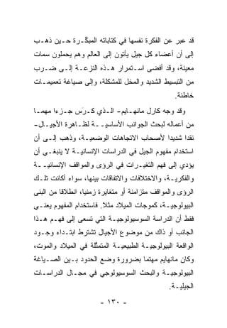 ‫ﻗﺩ ﻋﺒﺭ ﻋﻥ ﺍﻟﻔﻜﺭﺓ ﻨﻔﺴﻬﺎ ﻓﻲ ﻜﺘﺎﺒﺎﺘﻪ ﺍﻟﻤﺒ ﱢـﺭﺓ ﺤـﻴﻥ ﺫﻫـﺏ‬
             ‫ﻜ‬                                  ‫‪‬‬
‫ﺇﻟﻰ ﺃﻥ ﺃﻋﻀﺎﺀ ﻜل ﺠﻴل ﻴﺄﺘﻭﻥ ﺇﻟﻰ ﺍﻟﻌﺎﻟﻡ ﻭﻫﻡ ﻴﺤﻤﻠﻭﻥ ﺴﻤﺎﺕ‬
‫ﻤﻌﻴﻨﺔ، ﻭﻗﺩ ﺃﻓﻀﻰ ﺍﺴـﺘﻤﺭﺍﺭ ﻫـﺫﻩ ﺍﻟﻨﺯﻋـﺔ ﺇﻟـﻰ ﻀـﺭﺏ‬
                                            ‫‪‬‬
‫ﻤﻥ ﺍﻟﺘﺒﺴﻴﻁ ﺍﻟﺸﺩﻴﺩ ﻭﺍﻟﻤﺨل ﻟﻠﻤﺸﻜﻠﺔ، ﻭﺇﻟﻰ ﺼﻴﺎﻏﺔ ﺘﻌﻤﻴﻤـﺎﺕ‬
                                                   ‫ﺨﺎﻁﺌﺔ.‬
‫ﻭﻗﺩ ﻭﺠﻪ ﻜﺎﺭل ﻤﺎﻨﻬـﺎﻴﻡ- ﺍﻟـﺫﻱ ﻜـﺭﺱ ﺠـﺯ ‪‬ﺍ ﻤﻬ ‪‬ـﺎ‬
  ‫ﺀ ﻤ‬          ‫َ‬
               ‫‪‬‬                         ‫‪‬‬
‫ﻤﻥ ﺃﻋﻤﺎﻟﻪ ﻟﺒﺤﺙ ﺍﻟﺠﻭﺍﻨﺏ ﺍﻷﺴﺎﺴ ‪‬ــﺔ ﻟﻅـﺎﻫﺭﺓ ﺍﻷﺠﻴـﺎل-‬
                    ‫ﻴ‬
‫ﻨﻘ ‪‬ﺍ ﺸﺩﻴ ‪‬ﺍ ﻷﺼﺤﺎﺏ ﺍﻻﺘﺠﺎﻫﺎﺕ ﺍﻟﻭﻀﻌ ‪‬ـﺔ، ﻭﺫﻫﺏ ﺇﻟـﻰ ﺃﻥ‬
                ‫ﻴ‬                       ‫ﺩ‬      ‫ﺩ‬
‫ﺍﺴﺘﺨﺩﺍﻡ ﻤﻔﻬﻭﻡ ﺍﻟﺠﻴل ﻓﻲ ﺍﻟﺩﺭﺍﺴﺎﺕ ﺍﻹﻨﺴﺎﻨ ‪‬ـﺔ ﻻ ﻴﻨﺒﻐـﻲ ﺃﻥ‬
              ‫ﻴ‬
‫ﻴﺅ ‪‬ﻱ ﺇﻟﻰ ﻓﻬﻡ ﺍﻟﺘﻐ ‪‬ـﺭﺍﺕ ﻓﻲ ﺍﻟﺭﺅﻯ ﻭﺍﻟﻤﻭﺍﻗﻑ ﺍﻹﻨﺴﺎﻨ ‪‬ــﺔ‬
   ‫ﻴ‬                              ‫ﻴ‬               ‫ﺩ‬
‫ﻭﺍﻟﻔﻜﺭ ‪‬ـﺔ، ﻭﺍﻻﺨﺘﻼﻓﺎﺕ ﻭﺍﻻﺘﻔﺎﻗﺎﺕ ﺒﻴﻨﻬﺎ، ﺴﻭﺍﺀ ﺃﻜﺎﻨﺕ ﺘﻠـﻙ‬
                                              ‫ﻴ‬
‫ﺍﻟﺭﺅﻯ ﻭﺍﻟﻤﻭﺍﻗﻑ ﻤﺘﺯﺍﻤﻨﺔ ﺃﻭ ﻤﺘﻐﺎﻴﺭﺓ ﺯﻤﻨ ‪‬ﺎ، ﺍﻨﻁﻼ ﹰﺎ ﻤﻥ ﺍﻟﺒﻨﻰ‬
          ‫ﻗ‬        ‫ﻴ‬
‫ﺍﻟﺒﻴﻭﻟﻭﺠ ‪‬ـﺔ، ﻜﻤﻭﺠﺎﺕ ﺍﻟﻤﻴﻼﺩ ﻤﺜﻼ. ﻓﺎﺴﺘﺨﺩﺍﻡ ﺍﻟﻤﻔﻬﻭﻡ ﻴﻌﻨـﻲ‬
                        ‫ﹰ‬                    ‫ﻴ‬
‫ﻓﻘﻁ ﺃﻥ ﺍﻟﺩﺭﺍﺴﺔ ﺍﻟﺴﻭﺴﻴﻭﻟﻭﺠ ‪‬ـﺔ ﺍﻟﺘﻲ ﺘﺴﻌﻰ ﺇﻟﻰ ﻓﻬـﻡ ﻫـﺫﺍ‬
                          ‫ﻴ‬
‫ﺍﻟﺠﺎﻨﺏ ﺃﻭ ﺫﺍﻙ ﻤﻥ ﻤﻭﻀﻭﻉ ﺍﻷﺠﻴﺎل ﺘﺸﺘﺭﻁ ﺍﺒﺘـﺩﺍﺀ ﻭﺠـﻭﺩ‬
‫ﺍﻟﻭﺍﻗﻌﺔ ﺍﻟﺒﻴﻭﻟﻭﺠ ‪‬ـﺔ ﺍﻟﻁﺒﻴﻌ ‪‬ـﺔ ﺍﻟﻤﺘﻤﺜﻠﺔ ﻓﻲ ﺍﻟﻤﻴﻼﺩ ﻭﺍﻟﻤﻭﺕ،‬
                    ‫ﱢ‬        ‫ﻴ‬          ‫ﻴ‬
‫ﻭﻜﺎﻥ ﻤﺎﻨﻬﺎﻴﻡ ﻤﻬﺘ ‪‬ﺎ ﺒﻀﺭﻭﺭﺓ ﻭﻀﻊ ﺍﻟﺤﺩﻭﺩ ﺒـﻴﻥ ﺍﻟﺼـﻴﺎﻏﺔ‬
                                 ‫ﻤ‬
‫ﺍﻟﺒﻴﻭﻟﻭﺠ ‪‬ـﺔ ﻭﺍﻟﺒﺤﺙ ﺍﻟﺴﻭﺴﻴﻭﻟﻭﺠﻲ ﻓﻲ ﻤﺠـﺎل ﺍﻟﺩﺭﺍﺴـﺎﺕ‬
                                        ‫ﻴ‬
                                                 ‫ﺍﻟﺠﻴﻠ ‪‬ـﺔ.‬
                                                    ‫ﻴ‬
                        ‫- ٠٣١ -‬
 