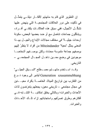 ‫ﺇﻥ ﺍﻟﺘﻁﻭﻴﺭ ﺍﻟﺫﻱ ﻗﺎﻡ ﺒﻪ ﻤﺎﻨﻬﺎﻴﻡ ﻷﻓﻜـﺎﺭ ﺩﻴﻠﺘـﻲ ﻴﺘﻤ ﱠـل‬
  ‫ﺜ‬
‫ﻓﻲ ﺘﺄﻜﻴﺩﻩ ﻋﻠﻰ ﺩﻭﺭ ﺍﻟﻌﻼﻗﺎﺕ ﺍﻟﻤﺠﺘﻤﻌ ‪‬ـﺔ ﺍﻟﺘﻲ ﻴﻨﻬﺽ ﻋﻠﻴﻬﺎ‬
                  ‫ﻴ‬
‫ﺘﺸﻜـل ﺍﻷﺠﻴﺎل، ﻓﻔﻲ ﺴﻴﺎﻕ ﻫﺫﻩ ﺍﻟﻌﻼﻗـﺎﺕ ﻴﻠﺘﻘـﻲ ﺃﻓـﺭﺍﺩ،‬
                                               ‫ﱡ‬
‫ﻭﻴﺸﻜﻠﻭﻥ ﺠﻤﺎﻋﺎﺕ ﺘﻨﺎﻀل ﻤﻊ ﺃﻭ ﻀﺩ ﺒﻌﻀﻬﺎ ﺍﻟﺒﻌﺽ، ﻤﻜﻭﻨﺔ‬
  ‫‪‬‬                                         ‫ﱢ‬
‫"ﻭﺤﺩﺍﺕ ﺠﻴﻠ ‪‬ـﺔ" ﻓﻲ ﻤﺨﺘﻠﻑ ﻤﺠﺎﻻﺕ ﺍﻹﺒﺩﺍﻉ ﻭﺍﻟﺠﻴـل ﺒﻬـﺫﺍ‬
                                       ‫ﻴ‬
‫ﺍﻟﻤﻌﻨﻰ ﻴﻤﺜل "ﻤﻌﻴﺔ" ‪ Miteindander‬ﻤﻥ ﺃﻓﺭﺍﺩ ﻻ ﻴﻨﻅﺭ ﺇﻟﻴﻬﻡ‬
      ‫‪ ‬ﹶُ‬                                 ‫ﱢ‬
‫ﺒﻭﺼﻔﻬﻡ ﺠﻤﺎﻋﺔ ﻤﻠﻤﻭﺴﺔ ﻤﺤﺩﺩﺓ، ﻭﻟﻜﻥ ﺒﻭﺼـﻔﻬﻡ ﺃﺸﺨﺎ ‪‬ـﺎ‬
  ‫ﺼ‬                      ‫‪‬‬
                         ‫َ‬
‫ﻤﻭﺠﻭﺩﻴﻥ ﻓﻲ ﻭﻀﻊ ﻤﻌـﻴﻥ ﺩﺍﺨـل ﺍﻟﻤﺠـﺎل ﺍﻟﻤﺠﺘﻤﻌـﻲ –‬
                           ‫‪‬‬
                                              ‫ﺍﻟﺘﺎﺭﻴﺨﻲ.‬
‫ﻭﻗ ـﺩ ﺍﺴ ـﺘﺨﺩﻡ ﻤﺎﻨﻬ ـﺎﻴﻡ ﻤﺼ ـﻁﻠﺢ "ﺍﻟﺴ ـﻴﺎﻕ ﺍﻟﺠﻴﻠ ـﻲ"‬
  ‫ـ‬          ‫ـ‬         ‫ـ‬       ‫ـ‬          ‫ـ ـ‬
‫‪ Generation szusammebhang‬ﻟﻴﺸﻴﺭ ﺇﻟﻰ ﻭﺠﻭﺩ ﻨـﻭﻉ‬
‫ﻤﻥ ﺍﻟﺘﻘﺎﺭﺏ ﺒﻴﻥ ﺘﻭﺍﺭﻴﺦ ﺍﻟﻤﻴﻼﺩ ﺍﻟﺨﺎ ‪‬ـﺔ ﺒﺄﻓﺭﺍﺩ ﻤﻌ ‪‬ــﻨﻴﻥ‬
     ‫ﻴ‬             ‫ﺼ‬
‫ﻓﻲ ﻤﺠﺎل ﻤﺠﺘﻤﻌﻲ – ﺘﺎﺭﻴﺨﻲ ﻤﻌﻴﻥ، ﻴﺠﻌﻠﻬﻡ ﻴﺘﻌﺭﻀﻭﻥ ﻟﺫﺍﺕ‬
        ‫‪َ‬‬            ‫‪‬‬
‫ﺍﻷﺤﺩﺍﺙ ﻭﺍﻟﺨﺒﺭﺍﺕ؛ ﻭﺒﺎﻟﺘﺎﻟﻲ ﻴﺨﻠﻕ ﺇﻤﻜﺎﻨ ‪‬ــﺔ ﺍﻟﺘﺸـﺎﺒﻪ ﻓـﻲ‬
                ‫ﻴ‬
‫ﺃﻓﻜﺎﺭﻫﻡ ﻭﻁﺭﻕ ﺘﺼﺭﻓﻬﻡ ﻭﺍﺴﺘﺠﺎﺒﺎﺘﻬﻡ ﺇﺯﺍﺀ ﺘﻠـﻙ ﺍﻷﺤـﺩﺍﺙ‬
                                 ‫ُ‬
                                 ‫‪‬‬
                                             ‫ﻭﺍﻟﺨﺒﺭﺍﺕ.‬




                      ‫- ٢٣١ -‬
 