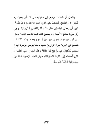 ‫ﻭﺍﻟﺤﻕ ﺃﻥ ﺍﻟﻔﺼل ﻴﺭﺠﻊ ﺇﻟﻰ ﻤﺎﻨﻬﺎﻴﻡ ﻓﻲ ﺍﻟﻨـﺄﻱ ﺒﻤﻔﻬـﻭﻡ‬
‫ﺍﻟﺠﻴل ﻋﻥ ﺍﻟﻁﺎﺒﻊ ﺍﻟﺠﻴﻨﻴﺎﻟﻭﺠﻲ ﺍﻟﺫﻱ ﺍﺘﺴﻡ ﺒﻪ ﻟﻔﺘـﺭﺓ ﻁﻭﻴﻠـﺔ.‬
                    ‫ﱠ‬
‫ﻏﻴﺭ ﺃﻥ ﺒﻌﺽ ﺍﻟﺒﺎﺤﺜﻴﻥ ﻅل ﻤﺘﻤﺴ ﹰﺎ ﺒﺎﻟﺘﻘﺴﻴﻡ ﺍﻟﻜﺭﻭﻨﻭﻟـﻭﺠﻲ‬
                       ‫ﻜ‬      ‫ﱠ‬
‫)ﺍﻟﺯﻤﻨﻲ( ﻟﺘﺘﺎﺒﻊ ﺍﻷﺠﻴﺎل، ﻭﻴﺘﻀﺢ ﺫﻟﻙ ﻓﻴﻤﺎ ﻴﺫﻫﺏ ﺇﻟﻴـﻪ ﻜـل‬
                          ‫ﱠ‬
‫ﻤﻥ ﺃﻟﺒﻴﺭ ﺘﻴﺒﻭﺩﻴﻪ ﻭﻫﻨﺭﻱ ﺒﻴﺭ ﻤﻥ ﺃﻥ ﺘﻭﺍﺭﻴﺦ ﻤـﻴﻼﺩ ﺍﻟﻜﺘـﺎﺏ‬
‫ﺘﺘﺠﻤﻊ ﻓﻲ "ﺤﺯﻡ" ﺤﻭل ﺘﻭﺍﺭﻴﺦ ﻤﻌﻴﻨﺔ، ﻤﻤﺎ ﻴﻭﺤﻲ ﺒﻭﺠﻭﺩ ﺇﻴﻘﺎﻉ‬
                        ‫‪‬‬                        ‫‪‬‬
‫ﻤﻨﺘﻅﻡ ﻟﻸﺠﻴﺎل ﻓﻲ ﺘﺎﺭﻴﺦ ﻜل ﺜﻘﺎﻓﺔ ﻭﻜل ﺃﺩﺏ، ﻭﻫﻲ ﺍﻟﻔﻜـﺭﺓ‬
‫ﺍﻟﺘﻲ ﺃﻓﻀﺕ ﺇﻟﻰ ﺇﺜﺎﺭﺓ ﺍﻟﺘﺴﺎﺅﻻﺕ ﺤﻭل ﺍﻟﻤﺩﺓ ﺍﻟﺯﻤﻨ ‪‬ـﺔ ﺍﻟﺘـﻲ‬
        ‫ﻴ‬        ‫‪َ‬‬
                                ‫ﺘﺴﺘﻐﺭﻗﻬﺎ ﻓﻌﺎﻟﻴﺔ ﻜل ﺠﻴل.‬




                      ‫- ٣٣١ -‬
 