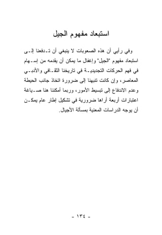 ‫ﺍﺴﺘﺒﻌﺎﺩ ﻤﻔﻬﻭﻡ ﺍﻟﺠﻴل‬
‫ﻭﻓﻲ ﺭﺃﻴﻲ ﺃﻥ ﻫﺫﻩ ﺍﻟﺼﻌﻭﺒﺎﺕ ﻻ ﻴﻨﺒﻐﻲ ﺃﻥ ﺘـﺩﻓﻌﻨﺎ ﺇﻟـﻰ‬
‫ﺍﺴﺘﺒﻌﺎﺩ ﻤﻔﻬﻭﻡ "ﺍﻟﺠﻴل" ﻭﺇﻏﻔﺎل ﻤﺎ ﻴﻤﻜﻥ ﺃﻥ ﻴﻘﺩﻤﻪ ﻤﻥ ﺇﺴـﻬﺎﻡ‬
            ‫‪‬‬
‫ﻓﻲ ﻓﻬﻡ ﺍﻟﺤﺭﻜﺎﺕ ﺍﻟﺘﺠﺩﻴﺩ ‪‬ـﺔ ﻓﻲ ﺘﺎﺭﻴﺨﻨﺎ ﺍﻟﺜﻘـﺎﻓﻲ ﻭﺍﻷﺩﺒـﻲ‬
                              ‫ﻴ‬
‫ﺍﻟﻤﻌﺎﺼﺭ، ﻭﺇﻥ ﻜﺎﻨﺕ ﺘﻨﺒﻬﻨﺎ ﺇﻟﻰ ﻀﺭﻭﺭﺓ ﺍﺘﺨﺎﺫ ﺠﺎﻨﺏ ﺍﻟﺤﻴﻁﺔ‬
                               ‫‪‬‬
‫ﻭﻋﺩﻡ ﺍﻻﻨﺩﻓﺎﻉ ﺇﻟﻰ ﺘﺒﺴﻴﻁ ﺍﻷﻤﻭﺭ، ﻭﺭﺒﻤﺎ ﺃﻤﻜﻨﻨﺎ ﻫﻨﺎ ﺼـﻴﺎﻏﺔ‬
‫ﺍﻋﺘﺒﺎﺭﺍﺕ ﺃﺭﺒﻌﺔ ﺃﺭﺍﻫﺎ ﻀﺭﻭﺭﻴﺔ ﻓﻲ ﺘﺸﻜﻴل ﺇﻁﺎﺭ ﻋﺎﻡ ﻴﻤﻜـﻥ‬
                         ‫‪‬‬
                ‫ﺃﻥ ﻴﻭﺠﻪ ﺍﻟﺩﺭﺍﺴﺎﺕ ﺍﻟﻤﻌﻨﻴﺔ ﺒﻤﺴﺄﻟﺔ ﺍﻷﺠﻴﺎل.‬
                                                 ‫‪‬‬




                      ‫- ٤٣١ -‬
 