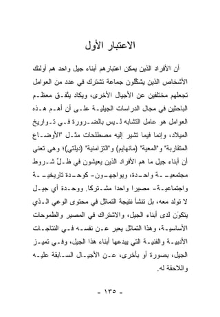 ‫ﺍﻻﻋﺘﺒﺎﺭ ﺍﻷﻭل‬
‫ﺃﻥ ﺍﻷﻓﺭﺍﺩ ﺍﻟﺫﻴﻥ ﻴﻤﻜﻥ ﺍﻋﺘﺒﺎﺭﻫﻡ ﺃﺒﻨﺎﺀ ﺠﻴل ﻭﺍﺤﺩ ﻫﻡ ﺃﻭﻟﺌﻙ‬
‫ﺍﻷﺸﺨﺎﺹ ﺍﻟﺫﻴﻥ ﻴﺸﻜﻠﻭﻥ ﺠﻤﺎﻋﺔ ﺘﺸﺘﺭﻙ ﻓﻲ ﻋﺩﺩ ﻤﻥ ﺍﻟﻌﻭﺍﻤل‬
                                 ‫ﱢ‬
‫ﺘﺠﻌﻠﻬﻡ ﻤﺨﺘﻠﻔﻴﻥ ﻋﻥ ﺍﻷﺠﻴﺎل ﺍﻷﺨﺭﻯ، ﻭﻴﻜﺎﺩ ﻴﺘﻔـﻕ ﻤﻌﻅـﻡ‬
         ‫ﱠ‬
‫ﺍﻟﺒﺎﺤﺜﻴﻥ ﻓﻲ ﻤﺠﺎل ﺍﻟﺩﺭﺍﺴﺎﺕ ﺍﻟﺠﻴﻠ ‪‬ـﺔ ﻋﻠـﻰ ﺃﻥ ﺃﻫـﻡ ﻫـﺫﻩ‬
                    ‫ﻴ‬
‫ﺍﻟﻌﻭﺍﻤل ﻫﻭ ﻋﺎﻤل ﺍﻟﺘﺸﺎﺒﻪ ﻟـﻴﺱ ﺒﺎﻟﻀـﺭﻭﺭﺓ ﻓـﻲ ﺘـﻭﺍﺭﻴﺦ‬
‫ﺍﻟﻤﻴﻼﺩ، ﻭﺇﻨﻤﺎ ﻓﻴﻤﺎ ﺘﺸﻴﺭ ﺇﻟﻴﻪ ﻤﺼﻁﻠﺤﺎﺕ ﻤﺜـل "ﺍﻷﻭﻀـﺎﻉ‬
‫ﺍﻟﻤﺘﻘﺎﺭﺒﺔ" ﻭ"ﺍﻟﻤﻌﻴﺔ" )ﻤﺎﻨﻬﺎﻴﻡ( ﻭ"ﺍﻟﺘﺯﺍﻤﻨﻴﺔ" )ﺩﻴﻠﺘﻲ(؛ ﻭﻫﻲ ﺘﻌﻨﻲ‬
                    ‫‪‬‬                      ‫‪‬‬
‫ﺃﻥ ﺃﺒﻨﺎﺀ ﺠﻴل ﻤﺎ ﻫﻡ ﺍﻷﻓﺭﺍﺩ ﺍﻟﺫﻴﻥ ﻴﻌﻴﺸﻭﻥ ﻓﻲ ﻅـل ﺸـﺭﻭﻁ‬
      ‫ﱢ‬
‫ـﺩﺓ ﺘﺎﺭﻴﺨﻴ ــﺔ‬
  ‫‪‬ـ‬         ‫ـﻭﻥ- ﻜﻭﺤـ‬
                     ‫ـﺩﺓ، ﻭﻴﻭﺍﺠﻬـ‬
                                ‫ﻤﺠﺘﻤﻌﻴ ــﺔ ﻭﺍﺤـ‬
                                       ‫‪‬ـ‬
‫ﻭﺍﺠﺘﻤﺎﻋ ‪‬ـﺔ- ﻤﺼﻴﺭﺍ ﻭﺍﺤ ‪‬ﺍ ﻤﺸـﺘﺭ ﹰﺎ. ﻭﻭﺤـﺩﺓ ﺃﻱ ﺠﻴـل‬
                 ‫ﻜ‬        ‫ﺩ‬      ‫‪‬‬       ‫ﻴ‬
‫ﻻ ﺘﻭﻟﺩ ﻤﻌﻪ، ﺒل ﺘﻨﺸﺄ ﻨﺘﻴﺠﺔ ﺍﻟﺘﻤﺎﺜل ﻓﻲ ﻤﺤﺘﻭﻯ ﺍﻟﻭﻋﻲ ﺍﻟـﺫﻱ‬
                                                 ‫ﹸ ﹶ‬
‫ﻴﺘﻜﻭﻥ ﻟﺩﻯ ﺃﺒﻨﺎﺀ ﺍﻟﺠﻴل، ﻭﺍﻻﺸﺘﺭﺍﻙ ﻓﻲ ﺍﻟﻤﺼﻴﺭ ﻭﺍﻟﻁﻤﻭﺤﺎﺕ‬
                                               ‫َ‬
                                               ‫‪‬‬
‫ﺍﻷﺴﺎﺴ ‪‬ـﺔ، ﻭﻫﺫﺍ ﺍﻟﺘﻤﺎﺜل ﻴﻌﺒﺭ ﻋـﻥ ﻨﻔﺴـﻪ ﻓـﻲ ﺍﻟﻨﺘﺎﺠـﺎﺕ‬
                         ‫‪‬‬                   ‫ﻴ‬
‫ﺍﻷﺩﺒ ‪‬ـﺔ ﻭﺍﻟﻔﻨ ‪‬ـﺔ ﺍﻟﺘﻲ ﻴﺒﺩﻋﻬﺎ ﺃﺒﻨﺎﺀ ﻫﺫﺍ ﺍﻟﺠﻴل، ﻭﻓـﻲ ﺘﻤ ‪‬ـﺯ‬
  ‫ﻴ‬                                        ‫ﻴ‬         ‫ﻴ‬
‫ﺍﻟﺠﻴل، ﺒﺼﻭﺭﺓ ﺃﻭ ﺒﺄﺨﺭﻯ، ﻋـﻥ ﺍﻷﺠﻴـﺎل ﺍﻟﺴـﺎﺒﻘﺔ ﻋﻠﻴـﻪ‬
                                                ‫ﻭﺍﻟﻼﺤﻘﺔ ﻟﻪ.‬

                         ‫- ٥٣١ -‬
 