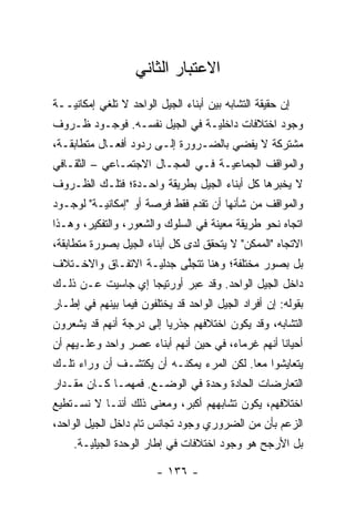 ‫ﺍﻻﻋﺘﺒﺎﺭ ﺍﻟﺜﺎﻨﻲ‬
‫ﺇﻥ ﺤﻘﻴﻘﺔ ﺍﻟﺘﺸﺎﺒﻪ ﺒﻴﻥ ﺃﺒﻨﺎﺀ ﺍﻟﺠﻴل ﺍﻟﻭﺍﺤﺩ ﻻ ﺘﻠﻐﻲ ﺇﻤﻜﺎﻨ‪‬ــﺔ‬
   ‫ﻴ‬
‫ﻭﺠﻭﺩ ﺍﺨﺘﻼﻓﺎﺕ ﺩﺍﺨﻠ‪‬ـﺔ ﻓﻲ ﺍﻟﺠﻴل ﻨﻔﺴـﻪ. ﻓﻭﺠـﻭﺩ ﻅـﺭﻭﻑ‬
                               ‫ﻴ‬
‫ﻤﺸﺘﺭﻜﺔ ﻻ ﻴﻔﻀﻲ ﺒﺎﻟﻀـﺭﻭﺭﺓ ﺇﻟـﻰ ﺭﺩﻭﺩ ﺃﻓﻌـﺎل ﻤﺘﻁﺎﺒﻘـﺔ،‬
‫ﻭﺍﻟﻤﻭﺍﻗﻑ ﺍﻟﺠﻤﺎﻋ‪‬ـﺔ ﻓـﻲ ﺍﻟﻤﺠـﺎل ﺍﻻﺠﺘﻤـﺎﻋﻲ – ﺍﻟﺜﻘـﺎﻓﻲ‬
                                   ‫ﻴ‬
‫ﻻ ﻴﺨﺒﺭﻫﺎ ﻜل ﺃﺒﻨﺎﺀ ﺍﻟﺠﻴل ﺒﻁﺭﻴﻘﺔ ﻭﺍﺤـﺩﺓ؛ ﻓﺘﻠـﻙ ﺍﻟﻅـﺭﻭﻑ‬
‫ﻭﺍﻟﻤﻭﺍﻗﻑ ﻤﻥ ﺸﺄﻨﻬﺎ ﺃﻥ ﺘﻘﺩﻡ ﻓﻘﻁ ﻓﺭﺼﺔ ﺃﻭ "ﺇﻤﻜﺎﻨ‪‬ـﺔ" ﻟﻭﺠـﻭﺩ‬
          ‫ﻴ‬                    ‫‪‬‬
‫ﺍﺘﺠﺎﻩ ﻨﺤﻭ ﻁﺭﻴﻘﺔ ﻤﻌﻴﻨﺔ ﻓﻲ ﺍﻟﺴﻠﻭﻙ ﻭﺍﻟﺸﻌﻭﺭ، ﻭﺍﻟﺘﻔﻜﻴﺭ، ﻭﻫـﺫﺍ‬
                                     ‫‪‬‬
‫ﺍﻻﺘﺠﺎﻩ "ﺍﻟﻤﻤﻜﻥ" ﻻ ﻴﺘﺤﻘﻕ ﻟﺩﻯ ﻜل ﺃﺒﻨﺎﺀ ﺍﻟﺠﻴل ﺒﺼﻭﺭﺓ ﻤﺘﻁﺎﺒﻘﺔ،‬
‫ﺒل ﺒﺼﻭﺭ ﻤﺨﺘﻠﻔﺔ؛ ﻭﻫﻨﺎ ﺘﺘﺠﻠﻰ ﺠﺩﻟ‪‬ـﺔ ﺍﻻﺘﻔـﺎﻕ ﻭﺍﻻﺨـﺘﻼﻑ‬
                   ‫ﻴ‬     ‫ﱠ‬
‫ﺩﺍﺨل ﺍﻟﺠﻴل ﺍﻟﻭﺍﺤﺩ. ﻭﻗﺩ ﻋﺒﺭ ﺃﻭﺭﺘﻴﺠﺎ ﺇﻱ ﺠﺎﺴﻴﺕ ﻋـﻥ ﺫﻟـﻙ‬
                           ‫‪‬‬
‫ﺒﻘﻭﻟﻪ: ﺇﻥ ﺃﻓﺭﺍﺩ ﺍﻟﺠﻴل ﺍﻟﻭﺍﺤﺩ ﻗﺩ ﻴﺨﺘﻠﻔﻭﻥ ﻓﻴﻤﺎ ﺒﻴﻨﻬﻡ ﻓﻲ ﺇﻁـﺎﺭ‬
‫ﺍﻟﺘﺸﺎﺒﻪ، ﻭﻗﺩ ﻴﻜﻭﻥ ﺍﺨﺘﻼﻓﻬﻡ ﺠﺫﺭ‪‬ﺎ ﺇﻟﻰ ﺩﺭﺠﺔ ﺃﻨﻬﻡ ﻗﺩ ﻴﺸﻌﺭﻭﻥ‬
                         ‫ﻴ‬
‫ﺃﺤﻴﺎﹰﺎ ﺃﻨﻬﻡ ﻏﺭﻤﺎﺀ، ﻓﻲ ﺤﻴﻥ ﺃﻨﻬﻡ ﺃﺒﻨﺎﺀ ﻋﺼﺭ ﻭﺍﺤﺩ ﻭﻋﻠـﻴﻬﻡ ﺃﻥ‬
                                                   ‫ﻨ‬
‫ﻴﺘﻌﺎﻴﺸﻭﺍ ﻤ ‪‬ﺎ. ﻟﻜﻥ ﺍﻟﻤﺭﺀ ﻴﻤﻜﻨـﻪ ﺃﻥ ﻴﻜﺘﺸـﻑ ﺃﻥ ﻭﺭﺍﺀ ﺘﻠـﻙ‬
                                          ‫ﻌ‬
‫ﺍﻟﺘﻌﺎﺭﻀﺎﺕ ﺍﻟﺤﺎﺩﺓ ﻭﺤﺩﺓ ﻓﻲ ﺍﻟﻭﻀـﻊ. ﻓﻤﻬﻤـﺎ ﻜـﺎﻥ ﻤﻘـﺩﺍﺭ‬
‫ﺍﺨﺘﻼﻓﻬﻡ، ﻴﻜﻭﻥ ﺘﺸﺎﺒﻬﻬﻡ ﺃﻜﺒﺭ، ﻭﻤﻌﻨﻰ ﺫﻟﻙ ﺃﻨﻨـﺎ ﻻ ﻨﺴـﺘﻁﻴﻊ‬
‫ﺍﻟﺯﻋﻡ ﺒﺄﻥ ﻤﻥ ﺍﻟﻀﺭﻭﺭﻱ ﻭﺠﻭﺩ ﺘﺠﺎﻨﺱ ﺘﺎﻡ ﺩﺍﺨل ﺍﻟﺠﻴل ﺍﻟﻭﺍﺤﺩ،‬
    ‫ﺒل ﺍﻷﺭﺠﺢ ﻫﻭ ﻭﺠﻭﺩ ﺍﺨﺘﻼﻓﺎﺕ ﻓﻲ ﺇﻁﺎﺭ ﺍﻟﻭﺤﺩﺓ ﺍﻟﺠﻴﻠ‪‬ـﺔ.‬
       ‫ﻴ‬

                        ‫- ٦٣١ -‬
 