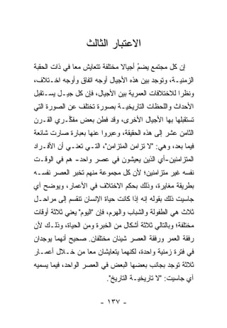 ‫ﺍﻻﻋﺘﺒﺎﺭ ﺍﻟﺜﺎﻟﺙ‬
‫ﺇﻥ ﻜل ﻤﺠﺘﻤﻊ ﻴﻀﻡ ﺃﺠﻴﺎﻻ ﻤﺨﺘﻠﻔﺔ ﺘﺘﻌﺎﻴﺵ ﻤ ‪‬ﺎ ﻓﻲ ﺫﺍﺕ ﺍﻟﺤﻘﺒﺔ‬
               ‫ﻌ‬                 ‫ﹰ‬     ‫‪‬‬
                                       ‫ُ‬
‫ﺍﻟﺯﻤﻨ‪‬ـﺔ، ﻭﺘﻭﺠﺩ ﺒﻴﻥ ﻫﺫﻩ ﺍﻷﺠﻴﺎل ﺃﻭﺠﻪ ﺍﺘﻔﺎﻕ ﻭﺃﻭﺠﻪ ﺍﺨـﺘﻼﻑ،‬
                                                 ‫ﻴ‬
‫ﻭﻨﻅ ‪‬ﺍ ﻟﻼﺨﺘﻼﻓﺎﺕ ﺍﻟﻌﻤﺭﻴﺔ ﺒﻴﻥ ﺍﻷﺠﻴﺎل، ﻓﺈﻥ ﻜل ﺠﻴـل ﻴﺴـﺘﻘﺒل‬
                                                  ‫ﺭ‬
‫ﺍﻷﺤﺩﺍﺙ ﻭﺍﻟﻠﺤﻅﺎﺕ ﺍﻟﺘﺎﺭﻴﺨ‪‬ـﺔ ﺒﺼﻭﺭﺓ ﺘﺨﺘﻠﻑ ﻋﻥ ﺍﻟﺼﻭﺭﺓ ﺍﻟﺘﻲ‬
                             ‫ﻴ‬
‫ﺘﺴﺘﻘﺒﻠﻬﺎ ﺒﻬﺎ ﺍﻷﺠﻴﺎل ﺍﻷﺨﺭﻯ، ﻭﻗﺩ ﻓﻁﻥ ﺒﻌﺽ ﻤﻔ ﱢـﺭﻱ ﺍﻟﻘـﺭﻥ‬
          ‫ﻜ‬
‫ﺍﻟﺜﺎﻤﻥ ﻋﺸﺭ ﺇﻟﻰ ﻫﺫﻩ ﺍﻟﺤﻘﻴﻘﺔ، ﻭﻋﺒﺭﻭﺍ ﻋﻨﻬﺎ ﺒﻌﺒﺎﺭﺓ ﺼﺎﺭﺕ ﺸﺎﺌﻌﺔ‬
                          ‫‪‬‬
‫ﻓﻴﻤﺎ ﺒﻌﺩ، ﻭﻫﻲ: "ﻻ ﺘﺯﺍﻤﻥ ﺍﻟﻤﺘﺯﺍﻤﻥ"، ﺍﻟﺘـﻲ ﺘﻌﻨـﻲ ﺃﻥ ﺍﻷﻓـﺭﺍﺩ‬
‫ﺍﻟﻤﺘﺯﺍﻤﻨﻴﻥ-ﺃﻱ ﺍﻟﺫﻴﻥ ﻴﻌﻴﺸﻭﻥ ﻓﻲ ﻋﺼﺭ ﻭﺍﺤﺩ- ﻫﻡ ﻓﻲ ﺍﻟﻭﻗـﺕ‬
‫ﻨﻔﺴﻪ ﻏﻴﺭ ﻤﺘﺯﺍﻤﻨﻴﻥ؛ ﻷﻥ ﻜل ﻤﺠﻤﻭﻋﺔ ﻤﻨﻬﻡ ﺘﺨﺒﺭ ﺍﻟﻌﺼﺭ ﻨﻔﺴـﻪ‬
‫ﺒﻁﺭﻴﻘﺔ ﻤﻐﺎﻴﺭﺓ، ﻭﺫﻟﻙ ﺒﺤﻜﻡ ﺍﻻﺨﺘﻼﻑ ﻓﻲ ﺍﻷﻋﻤﺎﺭ، ﻭﻴﻭﻀﺢ ﺁﻱ‬
‫ﺠﺎﺴﻴﺕ ﺫﻟﻙ ﺒﻘﻭﻟﻪ ﺇﻨﻪ ﺇﺫﺍ ﻜﺎﻨﺕ ﺤﻴﺎﺓ ﺍﻹﻨﺴﺎﻥ ﺘﻨﻘﺴﻡ ﺇﻟﻰ ﻤﺭﺍﺤـل‬
‫ﺜﻼﺙ ﻫﻲ ﺍﻟﻁﻔﻭﻟﺔ ﻭﺍﻟﺸﺒﺎﺏ ﻭﺍﻟﻬﺭﻡ، ﻓﺈﻥ "ﺍﻟﻴﻭﻡ" ﻴﻌﻨﻲ ﺜﻼﺜﺔ ﺃﻭﻗﺎﺕ‬
‫ﻤﺨﺘﻠﻔﺔ؛ ﻭﺒﺎﻟﺘﺎﻟﻲ ﺜﻼﺜﺔ ﺃﺸﻜﺎل ﻤﻥ ﺍﻟﺨﺒﺭﺓ ﻭﻤﻥ ﺍﻟﺤﻴﺎﺓ، ﻭﺫﻟـﻙ ﻷﻥ‬
‫ﺭﻓﻘﺔ ﺍﻟﻌﻤﺭ ﻭﺭﻓﻘﺔ ﺍﻟﻌﺼﺭ ﺸﻴﺌﺎﻥ ﻤﺨﺘﻠﻔﺎﻥ. ﺼﺤﻴﺢ ﺃﻨﻬﻤﺎ ﻴﻭﺠﺩﺍﻥ‬
‫ﻓﻲ ﻓﺘﺭﺓ ﺯﻤﻨﻴﺔ ﻭﺍﺤﺩﺓ، ﻟﻜﻨﻬﻤﺎ ﻴﺘﻌﺎﻴﺸﺎﻥ ﻤ ‪‬ﺎ ﻤﻥ ﺨـﻼل ﺃﻋﻤـﺎﺭ‬
                ‫ﻌ‬
‫ﺜﻼﺜﺔ ﺘﻭﺠﺩ ﺒﺠﺎﻨﺏ ﺒﻌﻀﻬﺎ ﺍﻟﺒﻌﺽ ﻓﻲ ﺍﻟﻌﺼﺭ ﺍﻟﻭﺍﺤﺩ، ﻓﻴﻤﺎ ﻴﺴﻤﻴﻪ‬
                          ‫ﺁﻱ ﺠﺎﺴﻴﺕ: "ﻻ ﺘﺎﺭﻴﺨ‪‬ـﺔ ﺍﻟﺘﺎﺭﻴﺦ".‬
                                      ‫ﻴ‬

                        ‫- ٧٣١ -‬
 