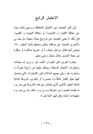 ‫ﺍﻻﻋﺘﺒﺎﺭ ﺍﻟﺭﺍﺒﻊ‬
‫ﻟﺌﻥ ﻜﺎﻥ ﺍﻟﺤﺩﻴﺙ ﻋﻥ ﺍﻷﺠﻴﺎل ﺍﻟﻤﺨﺘﻠﻔﺔ ﻴـﻭﺤﻲ ﺒﺎﻟﺤـﺩﻴﺙ‬
‫ﻋﻥ ﻋﻼﻗﺔ "ﺍﻟﻜﺒﺎﺭ" ﺒـ"ﺍﻟﺸﺒﺎﺏ"، ﺃﻭ ﻋﻼﻗﺔ "ﺍﻟﺠﺩﻴﺩ" ﺒـ"ﺍﻟﻘﺩﻴﻡ"،‬
‫ﻓﺈﻥ ﺫﻟﻙ ﻻ ﻴﻌﻨﻲ ﺍﻟﺤﺩﻴﺙ ﻋﻥ ﺘﻭﺍﺭﻴﺦ ﻤﻴﻼﺩ ﻤﻌﻴﻨﺔ، ﺒل ﻴﻌﻨـﻲ‬
            ‫‪‬‬
‫ﺒﺎﻷﺤﺭﻯ ﺍﻟﺤﺩﻴﺙ ﻋﻥ ﻤﻭﺍﻗﻑ ﻴﻤﻜﻥ ﻭﺼﻔﻬﺎ ﺒﺄﻨﻬﺎ "ﻨﻤﻁ ‪‬ــﺔ"،‬
     ‫ﻴ‬
‫ﺒﻤﻌﻨﻰ ﺃﻨﻬﺎ ﺘﻘﺎﺒل ﻤﺭﺍﺤل ﺤﻴﺎﺘ ‪‬ـﺔ ﺃﻭ ﻋﻤﺭﻴﺔ ﻤﺘﺄﺨﺭﺓ ﺃﻭ ﻤﺒﻜﺭﺓ‬
  ‫ﱢ‬        ‫ﱢ‬               ‫ﻴ‬
                 ‫ﻤﻥ ﺤﻴﺎﺓ ﺍﻹﻨﺴﺎﻥ ﺨﻼل ﻤﺠﺎل ﺯﻤﻨﻲ ﻤﻌﻴﻥ.‬
                   ‫‪‬‬
‫ﺒﻌﺒﺎﺭﺓ ﺃﺨﺭﻯ، ﻓﺈﻥ ﺍﻟﺠﻴـل ﺍﻷﺼـﻐﺭ ﻴـﺭﻯ ﺇﺴـﻬﺎﻤﺎﺕ‬
‫ﻭﺇﻨﺠﺎﺯﺍﺕ ﺍﻷﺠﻴﺎل ﺍﻟﺴﺎﺒﻘﺔ، ﻭﻴﺤﻜﻡ ﻋﻠﻴﻬﺎ ﻤﻥ ﺯﺍﻭﻴﺔ ﺨﺒﺭﺍﺘـﻪ‬
‫ﻭﺘﺠﺎﺭﺒﻪ ﻫﻭ، ﻭﻓﻲ ﺠﻤﻴﻊ ﺍﻟﺤﺎﻻﺕ ﻓﺈﻥ ﺍﻹﻨﺠﺎﺯﺍﺕ ﺍﻟﺘﻲ ﺘﻭﺼل‬
 ‫‪‬‬
‫ﺇﻟﻴﻬﺎ ﺠﻴل ﺍﻟﻜﺒﺎﺭ ﺘﺸﻜـل، ﺒﺼﻭﺭﺓ ﺃﻭ ﺒﺄﺨﺭﻯ، ﺸﺭﻭ ﹰﺎ ﻟﺒﺩﺍﻴﺔ‬
        ‫ﻁ‬                        ‫ﱠ‬
‫ﻨﺸﺎﻁ ﺍﻟﺠﻴل ﺍﻟﻨﺎﺸﺊ ﺍﻟﺫﻱ ﻴﺘﻌﺎﻤل ﻤﻊ ﻫﺫﻩ ﺍﻟﺸﺭﻭﻁ ﻓﻲ ﻀـﻭﺀ‬
‫ﻤﺎ ﻴﻘﺩﻤﻪ ﻟﻌﺼﺭﻩ ﻤﻥ ﻤﻌﺭﻓﺔ ﻭﻤـﻥ ﻭﺴـﺎﺌﻁ، ﻭﻓـﻲ ﻀـﻭﺀ‬
                                        ‫‪‬‬
                      ‫ﺍﺠﺘﻬﺎﺩﺍﺕ ﺃﺒﻨﺎﺌﻪ ﻭﻗﺩﺭﺍﺘﻬﻡ ﺍﻹﺒﺩﺍﻋ ‪‬ـﺔ.‬
                         ‫ﻴ‬




                       ‫- ٨٣١ -‬
 