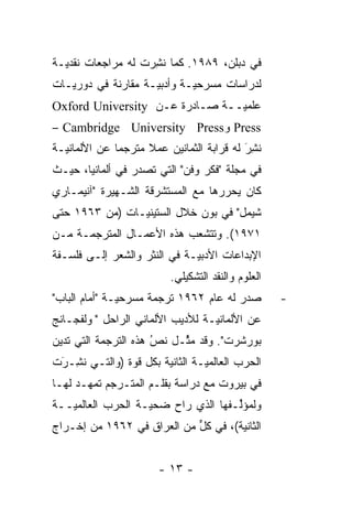 ‫ﻓﻲ ﺩﺒﻠﻥ، ٩٨٩١. ﻜﻤﺎ ﻨﺸﺭﺕ ﻟﻪ ﻤﺭﺍﺠﻌﺎﺕ ﻨﻘﺩﻴـﺔ‬
  ‫‪‬‬                ‫ﹸِ‪‬‬
‫ﻟﺩﺭﺍﺴﺎﺕ ﻤﺴﺭﺤ ‪‬ـﺔ ﻭﺃﺩﺒ ‪‬ـﺔ ﻤﻘﺎﺭﻨﺔ ﻓﻲ ﺩﻭﺭﻴـﺎﺕ‬
                    ‫ﻴ‬        ‫ﻴ‬
‫ﻋﻠﻤ ‪‬ــﺔ ﺼـﺎﺩﺭﺓ ﻋـﻥ ‪Oxford University‬‬
                                ‫ﻴ‬
‫‪ Press‬ﻭ‪– Cambridge University Press‬‬
‫ﻨﺸﺭ ﻟﻪ ﻗﺭﺍﺒﺔ ﺍﻟﺜﻤﺎﻨﻴﻥ ﻋﻤﻼ ﻤﺘﺭﺠ ‪‬ﺎ ﻋﻥ ﺍﻷﻟﻤﺎﻨ ‪‬ـﺔ‬
  ‫ﻴ‬            ‫ﹰ ‪ ‬ﻤ‬                       ‫ﹸَِ‬
‫ﻓﻲ ﻤﺠﻠﺔ "ﻓﻜﺭ ﻭﻓﻥ" ﺍﻟﺘﻲ ﺘﺼﺩﺭ ﻓﻲ ﺃﻟﻤﺎﻨﻴﺎ، ﺤﻴـﺙ‬
‫ﻜﺎﻥ ﻴﺤﺭﺭﻫﺎ ﻤﻊ ﺍﻟﻤﺴﺘﺸﺭﻗﺔ ﺍﻟﺸـﻬﻴﺭﺓ "ﺁﻨﻴﻤـﺎﺭﻱ‬
                                   ‫‪‬‬
‫ﺸﻴﻤل" ﻓﻲ ﺒﻭﻥ ﺨﻼل ﺍﻟﺴﺘﻴﻨ ‪‬ـﺎﺕ )ﻤﻥ ٣٦٩١ ﺤﺘﻰ‬
                ‫ﻴ‬
‫١٧٩١(. ﻭﺘﺘﺸﻌﺏ ﻫﺫﻩ ﺍﻷﻋﻤـﺎل ﺍﻟﻤﺘﺭﺠﻤـﺔ ﻤـﻥ‬
                           ‫‪‬‬
‫ﺍﻹﺒﺩﺍﻋﺎﺕ ﺍﻷﺩﺒ ‪‬ـﺔ ﻓﻲ ﺍﻟﻨﺜﺭ ﻭﺍﻟﺸﻌﺭ ﺇﻟـﻰ ﻓﻠﺴـﻔﺔ‬
                              ‫ﻴ‬
                           ‫ﺍﻟﻌﻠﻭﻡ ﻭﺍﻟﻨﻘﺩ ﺍﻟﺘﺸﻜﻴﻠﻲ.‬
‫ﺼﺩﺭ ﻟﻪ ﻋﺎﻡ ٢٦٩١ ﺘﺭﺠﻤﺔ ﻤﺴﺭﺤ ‪‬ـﺔ "ﺃﻤﺎﻡ ﺍﻟﺒﺎﺏ"‬
               ‫ﻴ‬                                     ‫-‬
‫ﻋﻥ ﺍﻷﻟﻤﺎﻨ ‪‬ـﺔ ﻟﻸﺩﻴﺏ ﺍﻷﻟﻤﺎﻨﻲ ﺍﻟﺭﺍﺤل "ﭭﻭﻟﻔﺠـﺎﻨﺞ‬
                                  ‫ﻴ‬
‫ﺒﻭﺭﺸﺭﺕ". ﻭﻗﺩ ﻤﺜـل ﻨﺹ ﻫﺫﻩ ﺍﻟﺘﺭﺠﻤﺔ ﺍﻟﺘﻲ ﺘﺩﻴﻥ‬
                      ‫ُ‬
                      ‫‪‬‬    ‫‪‬ﱢ‬
‫ﺍﻟﺤﺭﺏ ﺍﻟﻌﺎﻟﻤ ‪‬ـﺔ ﺍﻟﺜﺎﻨﻴﺔ ﺒﻜل ﻗ ‪‬ﺓ )ﻭﺍﻟﺘـﻲ ﻨ ِـﺭﺕ‬
 ‫ﹸﺸ َ‬           ‫ﻭ‬                 ‫ﻴ‬
‫ﻓﻲ ﺒﻴﺭﻭﺕ ﻤﻊ ﺩﺭﺍﺴﺔ ﺒﻘﻠـﻡ ﺍﻟﻤﺘـﺭﺠﻡ ﺘﻤ ‪‬ـﺩ ﻟﻬـﺎ‬
       ‫ﻬ‬
‫ﻭﻟﻤﺅﻟـﻔﻬﺎ ﺍﻟﺫﻱ ﺭﺍﺡ ﻀﺤ ‪‬ـﺔ ﺍﻟﺤﺭﺏ ﺍﻟﻌﺎﻟﻤ ‪‬ــﺔ‬
   ‫ﻴ‬                ‫ﻴ‬                 ‫ﱢ‬
‫ﺍﻟﺜﺎﻨﻴﺔ(، ﻓﻲ ﻜل ﻤﻥ ﺍﻟﻌﺭﺍﻕ ﻓﻲ ٢٦٩١ ﻤﻥ ﺇﺨـﺭﺍﺝ‬
                            ‫ﱟ‬


                        ‫- ٣١ -‬
 