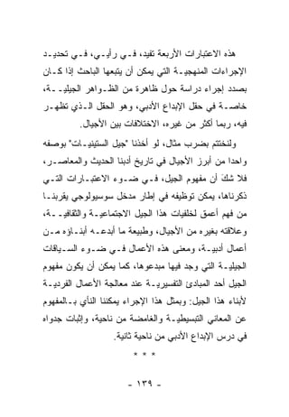 ‫ﻫﺫﻩ ﺍﻻﻋﺘﺒﺎﺭﺍﺕ ﺍﻷﺭﺒﻌﺔ ﺘﻔﻴﺩ، ﻓـﻲ ﺭﺃﻴـﻲ، ﻓـﻲ ﺘﺤﺩﻴـﺩ‬
‫ﺍﻹﺠﺭﺍﺀﺍﺕ ﺍﻟﻤﻨﻬﺠ ‪‬ـﺔ ﺍﻟﺘﻲ ﻴﻤﻜﻥ ﺃﻥ ﻴﺘﺒﻌﻬﺎ ﺍﻟﺒﺎﺤﺙ ﺇﺫﺍ ﻜـﺎﻥ‬
                                      ‫ﻴ‬
‫ﺒﺼﺩﺩ ﺇﺠﺭﺍﺀ ﺩﺭﺍﺴﺔ ﺤﻭل ﻅﺎﻫﺭﺓ ﻤﻥ ﺍﻟﻅـﻭﺍﻫﺭ ﺍﻟﺠﻴﻠ ‪‬ــﺔ،‬
    ‫ﻴ‬
‫ﺨﺎ ‪‬ـﺔ ﻓﻲ ﺤﻘل ﺍﻹﺒﺩﺍﻉ ﺍﻷﺩﺒﻲ، ﻭﻫﻭ ﺍﻟﺤﻘل ﺍﻟـﺫﻱ ﺘﻅﻬـﺭ‬
                                             ‫ﺼ‬
          ‫ﻓﻴﻪ، ﺭﺒﻤﺎ ﺃﻜﺜﺭ ﻤﻥ ﻏﻴﺭﻩ، ﺍﻻﺨﺘﻼﻓﺎﺕ ﺒﻴﻥ ﺍﻷﺠﻴﺎل.‬
‫ﻭﻟﻨﺨﺘﺘﻡ ﺒﻀﺭﺏ ﻤﺜﺎل، ﻟﻭ ﺃﺨﺫﻨﺎ "ﺠﻴل ﺍﻟﺴﺘﻴﻨ ‪‬ـﺎﺕ" ﺒﻭﺼﻔﻪ‬
          ‫ﻴ‬
‫ﻭﺍﺤ ‪‬ﺍ ﻤﻥ ﺃﺒﺭﺯ ﺍﻷﺠﻴﺎل ﻓﻲ ﺘﺎﺭﻴﺦ ﺃﺩﺒﻨﺎ ﺍﻟﺤﺩﻴﺙ ﻭﺍﻟﻤﻌﺎﺼـﺭ،‬
                                                 ‫ﺩ‬
‫ﻓﻼ ﺸﻙ ﺃﻥ ﻤﻔﻬﻭﻡ ﺍﻟﺠﻴل، ﻓـﻲ ﻀـﻭﺀ ﺍﻻﻋﺘﺒـﺎﺭﺍﺕ ﺍﻟﺘـﻲ‬
                                          ‫َ‬
                                          ‫‪‬‬
‫ﺫﻜﺭﻨﺎﻫﺎ، ﻴﻤﻜﻥ ﺘﻭﻅﻴﻔﻪ ﻓﻲ ﺇﻁﺎﺭ ﻤﺩﺨل ﺴﻭﺴﻴﻭﻟﻭﺠﻲ ﻴﻘﺭﺒﻨـﺎ‬
    ‫‪‬‬
‫ﻤﻥ ﻓﻬﻡ ﺃﻋﻤﻕ ﻟﺨﻠﻔﻴﺎﺕ ﻫﺫﺍ ﺍﻟﺠﻴل ﺍﻻﺠﺘﻤﺎﻋ ‪‬ـﺔ ﻭﺍﻟﺜﻘﺎﻓ ‪‬ــﺔ،‬
    ‫ﻴ‬           ‫ﻴ‬
‫ﻭﻋﻼﻗﺘﻪ ﺒﻐﻴﺭﻩ ﻤﻥ ﺍﻷﺠﻴﺎل، ﻭﻁﺒﻴﻌﺔ ﻤﺎ ﺃﺒﺩﻋـﻪ ﺃﺒﻨـﺎﺅﻩ ﻤـﻥ‬
‫ﺃﻋﻤﺎل ﺃﺩﺒ ‪‬ـﺔ، ﻭﻤﻌﻨﻰ ﻫﺫﻩ ﺍﻷﻋﻤﺎل ﻓـﻲ ﻀـﻭﺀ ﺍﻟﺴـﻴﺎﻗﺎﺕ‬
                                       ‫ﻴ‬
‫ﺍﻟﺠﻴﻠ ‪‬ـﺔ ﺍﻟﺘﻲ ﻭﺠﺩ ﻓﻴﻬﺎ ﻤﺒﺩﻋﻭﻫﺎ، ﻜﻤﺎ ﻴﻤﻜﻥ ﺃﻥ ﻴﻜﻭﻥ ﻤﻔﻬﻭﻡ‬
                                                ‫ﻴ‬
‫ﺍﻟﺠﻴل ﺃﺤﺩ ﺍﻟﻤﺒﺎﺩﺉ ﺍﻟﺘﻔﺴﻴﺭ ‪‬ـﺔ ﻋﻨﺩ ﻤﻌﺎﻟﺠﺔ ﺍﻷﻋﻤﺎل ﺍﻟﻔﺭﺩ ‪‬ـﺔ‬
  ‫ﻴ‬                           ‫ﻴ‬
‫ﻷﺒﻨﺎﺀ ﻫﺫﺍ ﺍﻟﺠﻴل: ﻭﺒﻤﺜل ﻫﺫﺍ ﺍﻹﺠﺭﺍﺀ ﻴﻤﻜﻨﻨﺎ ﺍﻟﻨﺄﻱ ﺒـﺎﻟﻤﻔﻬﻭﻡ‬
‫ﻋﻥ ﺍﻟﻤﻌﺎﻨﻲ ﺍﻟﺘﺒﺴﻴﻁ ‪‬ـﺔ ﻭﺍﻟﻐﺎﻤﻀﺔ ﻤﻥ ﻨﺎﺤﻴﺔ، ﻭﺇﺜﺒﺎﺕ ﺠﺩﻭﺍﻩ‬
                                  ‫ﻴ‬
                   ‫ﻓﻲ ﺩﺭﺱ ﺍﻹﺒﺩﺍﻉ ﺍﻷﺩﺒﻲ ﻤﻥ ﻨﺎﺤﻴﺔ ﺜﺎﻨﻴﺔ.‬
                         ‫***‬

                       ‫- ٩٣١ -‬
 