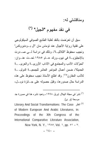 ‫ﻭﻤﻨﺎﻗﺸﺘﻲ ﻟﻪ:‬
           ‫)*(‬
                 ‫ﻓﻲ ﻨﻘﺩ ﻤﻔﻬﻭﻡ "ﺍﻟﺠﻴل"‬
‫ﺴﺒﻕ ﺃﻥ ﺘﻌﺭﻀﺕ ﺒﺎﻟﻨﻘﺩ ﻟﻐﻠﺒﺔ ﺍﻟﻁﺎﺒﻊ ﺍﻟﺼﻭﻓﻲ ﺍﻟﺴﻴﻜﻭﻟﻭﺠﻲ‬
                                        ‫‪‬‬
                                        ‫َ‬
‫ﻋﻠﻰ ﺘﻘﻨﻴﺔ ﺭﻭﺍﻴﺔ ﺍﻷﺠﻴﺎل ﻋﻨﺩ ﺘﻭﻤﺎﺱ ﻤﺎﻥ "ﺁل ﺒـﻭﺩﻨﺒﺭﻭﻜﺱ"‬
‫ﻭﻨﺠﻴﺏ ﻤﺤﻔﻭﻅ "ﺍﻟﺜﻼﺜ ‪‬ـﺔ"، ﻭﺫﻟﻙ ﻓﻲ ﺩﺭﺍﺴﺔ ﻟـﻲ ﺼـﺩﺭﺕ‬
                            ‫ﻴ‬
‫ﺒﺎﻹﻨﺠﻠﻴﺯ ‪‬ـﺔ ﻓﻲ ﻨﻴﻭﻴـﻭﺭﻙ ﻋـﺎﻡ ٥٨٩١ ﺘﺤـﺕ ﻋﻨـﻭﺍﻥ:‬
                                     ‫ﻴ‬
‫"ﺘﺤﻭﻻﺕ ﺍﻷﺩﺏ ﻭﺍﻟﻤﺠﺘﻤﻊ ﻓﻲ ﺍﻵﺩﺍﺏ ﺍﻷﻭﺭﺒ ‪‬ـﺔ ﻭﺍﻟﻌﺭﺒ ‪‬ــﺔ‬
   ‫ﻴ‬          ‫ﻴ‬                                ‫ُ‬
                                               ‫‪‬‬
‫ﺍﻟﺤﺩﻴﺜﺔ"، ﻀﻤﻥ ﺃﻋﻤﺎل ﺍﻟﻤﺅﺘﻤﺭ ﺍﻟﻌﺎﺸﺭ ﻟﻠﺠﻤﻌﻴـﺔ ﺍﻟﺩﻭﻟ ‪‬ــﺔ‬
   ‫ﻴ‬
‫ﻟﻸﺩﺏ ﺍﻟﻤﻘﺎﺭﻥ")٤(. ﻭﻗﺩ ﺍﻁﻠﻊ ﺍﻷﺴﺘﺎﺫ ﻨﺠﻴﺏ ﻤﺤﻔﻭﻅ ﻋﻠﻰ ﻫﺫﻩ‬
‫ﺍﻟﺩﺭﺍﺴﺔ ﺤﺎل ﺼﺩﻭﺭﻫﺎ، ﻭﻗﺒل ﺤﺼﻭﻟﻪ ﻋﻠﻰ ﺠـﺎﺌﺯﺓ ﻨﻭﺒـل،‬


                                                           ‫)*(‬
‫ﻨ ِﺭ ﻓﻲ ﻤﺠﻠﺔ ﺍﻟﻬﻼل ﺇﺒﺭﻴل ٨٩٩١، ﻭﻨﻌﻴﺩ ﻨﺸﺭﻩ ﻫﻨﺎ ﻓﻲ ﺼﻭﺭﺓ ﺠﺩ‬
                                                    ‫ﹸﺸ َ‬
                                          ‫ﻤﻭﺴﻌﺔ )ﻡ. ﻯ(.‬
                                                    ‫‪‬‬
                                                           ‫)٤(‬
‫ﺍﻨﻅﺭ ‪Literary And Social Transformations: The Case‬‬
‫:‪of Modern European And Arabic Literatures, in‬‬
‫‪Proceedings‬‬      ‫‪of‬‬   ‫‪the‬‬     ‫‪Xth‬‬   ‫‪Congress‬‬   ‫‪of‬‬   ‫‪the‬‬
‫,‪International Comparative Literature Association‬‬
        ‫.٧ – ١٥ .‪New York, N. Y., ١٩٨٥, Vol. ١, pp‬‬
                            ‫- ٠٤١ -‬
 