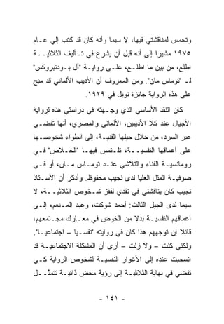 ‫ﻭﺘﺤﻤﺱ ﻟﻤﻨﺎﻗﺸﺘﻲ ﻓﻴﻬﺎ، ﻻ ﺴﻴﻤﺎ ﻭﺃﻨﻪ ﻜﺎﻥ ﻗﺩ ﻜﺘﺏ ﺇﻟﻲ ﻋـﺎﻡ‬
     ‫‪‬‬                                          ‫‪‬‬
‫٥٧٩١ ﻤﺸﻴ ‪‬ﺍ ﺇﻟﻰ ﺃﻨﻪ ﻗﺒل ﺃﻥ ﻴﺸﺭﻉ ﻓﻲ ﺘـﺄﻟﻴﻑ ﺍﻟﺜﻼﺜ ‪‬ــﺔ‬
   ‫ﻴ‬                                      ‫ﺭ‬
‫ﺍﻁﻠﻊ، ﻤﻥ ﺒﻴﻥ ﻤﺎ ﺍﻁﻠـﻊ، ﻋﻠـﻰ ﺭﻭﺍﻴـﺔ "ﺁل ﺒـﻭﺩﻨﺒﺭﻭﻜﺱ"‬
‫ﻟـ "ﺘﻭﻤﺎﺱ ﻤﺎﻥ". ﻭﻤﻥ ﺍﻟﻤﻌﺭﻭﻑ ﺃﻥ ﺍﻷﺩﻴﺏ ﺍﻷﻟﻤﺎﻨﻲ ﻗﺩ ﻤﻨﺢ‬
‫‪ ِ‬‬
                  ‫ﻋﻠﻰ ﻫﺫﻩ ﺍﻟﺭﻭﺍﻴﺔ ﺠﺎﺌﺯﺓ ﻨﻭﺒل ﻓﻲ ٩٢٩١.‬
‫ﻜﺎﻥ ﺍﻟﻨﻘﺩ ﺍﻷﺴﺎﺴﻲ ﺍﻟﺫﻱ ﻭﺠـﻬﺘﻪ ﻓﻲ ﺩﺭﺍﺴﺘﻲ ﻫﺫﻩ ﻟﺭﻭﺍﻴﺔ‬
                         ‫‪‬‬
‫ﺍﻷﺠﻴﺎل ﻋﻨﺩ ﻜﻼ ﺍﻷﺩﻴﺒﻴﻥ، ﺍﻷﻟﻤﺎﻨﻲ ﻭﺍﻟﻤﺼﺭﻱ، ﺃﻨﻬﺎ ﺘﻔﻀـﻲ‬
‫ﻋﺒﺭ ﺍﻟﺴﺭﺩ، ﻤﻥ ﺨﻼل ﺤﻴﻠﻬﺎ ﺍﻟﻔﻨ ‪‬ـﺔ، ﺇﻟﻰ ﺍﻨﻁﻭﺍﺀ ﺸﺨﻭﺼـﻬﺎ‬
                      ‫ﻴ‬
‫ﻋﻠﻰ ﺃﻋﻤﺎﻗﻬﺎ ﺍﻟﻨﻔﺴ ‪‬ــﺔ، ﺘﻠـﺘﻤﺱ ﻓﻴﻬـﺎ "ﺍﻟﺨـﻼﺹ" ﻓـﻲ‬
                              ‫ﻴ‬
‫ﺭﻭﻤﺎﻨﺴ ‪‬ـﺔ ﺍﻟﻔﻨﺎﺀ ﻭﺍﻟﺘﻼﺸﻲ ﻋﻨـﺩ ﺘﻭﻤـﺎﺱ ﻤـﺎﻥ، ﺃﻭ ﻓـﻲ‬
                                          ‫ﻴ‬
‫ﺼﻭﻓ ‪‬ـﺔ ﺍﻟﻤﺜل ﺍﻟﻌﻠﻴﺎ ﻟﺩﻯ ﻨﺠﻴﺏ ﻤﺤﻔﻭﻅ. ﻭﺃﺫﻜﺭ ﺃﻥ ﺍﻷﺴـﺘﺎﺫ‬
                                                ‫ﻴ‬
‫ﻨﺠﻴﺏ ﻜﺎﻥ ﻴﻨﺎﻗﺸﻨﻲ ﻓﻲ ﻨﻘﺩﻱ ﻟﻘﻔﺯ ﺸـﺨﻭﺹ ﺍﻟﺜﻼﺜ ‪‬ــﺔ، ﻻ‬
      ‫ﻴ‬
‫ﺴﻴﻤﺎ ﻟﺩﻯ ﺍﻟﺠﻴل ﺍﻟﺜﺎﻟﺙ: ﺃﺤﻤﺩ ﺸﻭﻜﺕ، ﻭﻋﺒﺩ ﺍﻟﻤـﻨﻌﻡ، ﺇﻟـﻰ‬
‫ﺃﻋﻤﺎﻗﻬﻡ ﺍﻟﻨﻔﺴ ‪‬ـﺔ ﺒﺩﻻ ﻤﻥ ﺍﻟﺨﻭﺽ ﻓﻲ ﻤﻌـﺎﺭﻙ ﻤﺠـﺘﻤﻌﻬﻡ،‬
                             ‫ﹰ‬     ‫ﻴ‬
‫ﻗﺎﺌﻼ ﺇﻥ ﺘﻭﺠﻬﻬﻡ ﻫﺫﺍ ﻜﺎﻥ ﻓﻲ ﺭﻭﺍﻴﺘﻪ "ﻨﻔﺴـ ‪‬ﺎ – ﺍﺠﺘﻤﺎﻋ ‪‬ـﺎ".‬
    ‫ﻴ‬           ‫ﻴ‬                            ‫‪‬‬      ‫ﹰ‬
‫ﻭﻟﻜﻨﻲ ﻜﻨﺕ – ﻭﻻ ﺯﻟﺕ – ﺃﺭﻯ ﺃﻥ ﺍﻟﻤﺸﻜﻠﺔ ﺍﻻﺠﺘﻤﺎﻋ ‪‬ـﺔ ﻗﺩ‬
     ‫ﻴ‬
‫ﺍﻨﺴﺤﺒﺕ ﻋﻨﺩﻩ ﺇﻟﻰ ﺍﻷﻏﻭﺍﺭ ﺍﻟﻨﻔﺴ ‪‬ـﺔ ﻟﺸﺨﻭﺹ ﺍﻟﺭﻭﺍﻴﺔ ﻜـﻲ‬
                    ‫ﻴ‬
‫ﺘﻔﻀﻲ ﻓﻲ ﻨﻬﺎﻴﺔ ﺍﻟﺜﻼﺜ ‪‬ـﺔ ﺇﻟﻰ ﺭﺅﻴﺔ ﻤﺤﺽ ﺫﺍﺘ ‪‬ـﺔ ﺘﺘﻤ ﱠــل‬
   ‫ﺜ‬       ‫ﻴ‬                    ‫ﻴ‬


                       ‫- ١٤١ -‬
 