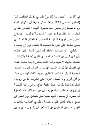 ‫ﻓﻲ "ﺍﻟﺜـﻭﺭﺓ ﺍﻷﺒﺩ ‪‬ــﺔ )ﺍﻟﺘـﻲ( ﺘﺘﺴـﻊ ﻟﻜـل ﺍﻟﺘﻨﺎﻗﻀـﺎﺕ"‬
                    ‫ﱠ‬             ‫ﻴ‬
‫)ﺍﻟﺴﻜﺭ ‪‬ـﺔ، ﺹ ٩٢٣(. ﻭﻟﻌﻠﻨﺎ ﻨﺫﻜﺭ ﺠﻤﻴ ‪‬ﺎ ﺃﻥ ﺴﻜﺭﺘﻴﺭ ﻟﺠﻨﺔ‬
                ‫ﻌ‬                            ‫ﻴ‬
‫ﻨﻭﺒل، ﻋﻨﺩﻤﺎ ﺯﺍﺭ ﻤﺼﺭ، ﺒﻌﺩ ﺤﺼﻭل ﺃﺩﻴﺒﻨـﺎ ﺍﻟﻜﺒﻴـﺭ ﻋﻠـﻰ‬
‫ﺍﻟﺠﺎﺌﺯﺓ، ﻤﺎ ﺍﻨﻔﻙ ﻴﺅ ﱢـﺩ ﻋﻠﻰ "ﺃﻫ ‪‬ـ ‪‬ـﺔ" ﺘﺭﻜﻴـﺯ ﺍﻹﺒـﺩﺍﻉ‬
                  ‫ﻤ ﻴ‬            ‫ﻜ‬
‫ﺍﻷﺩﺒﻲ ﻋﻠﻰ ﺍﻟﺭﺅﻴﺔ ﺍﻟﺫﺍﺘ ‪‬ـﺔ ﺍﻟﺸﺨﺼ ‪‬ـﺔ ﻟﻠﻌﺎﻟﻡ. ﻓﻜﺄﻨﻪ ﻜـﺎﻥ‬
                     ‫ﻴ‬         ‫ﻴ‬
‫ﻴﺴﻌﻰ ﻟﻠﺘﺄﻜﻴﺩ ﻋﻠﻰ ﻨﻔﺱ ﻤﺎ ﺘﺼﺩﻴﺕ ﻟﻪ ﺒﺎﻟﻨﻘﺩ، ﺩﻭﻥ ﺃﻥ ﻴﻘﺼـﺩ‬
                          ‫َ‬
                          ‫‪‬‬
‫– ﺒﺎﻟﻁﺒﻊ – ﺃﻥ ﻴﺘﻌﺭﺽ "ﺒﺎﻟﻨﻘﺩ" ﻟﺩﺭﺍﺴﺘﻲ ﺍﻟﻤﺸﺎﺭ ﺇﻟﻴﻬﺎ ﻋﺎﻟﻴﻪ،‬
                                      ‫َ‬
                                      ‫‪‬‬
‫ﻭﺇﻥ ﻜﺎﻥ ﻟﻴﺱ ﻤﻥ ﺍﻟﻤﺴﺘﺒﻌﺩ ﺘﻤﺎ ‪‬ﺎ ﺃﻥ ﺘﻜﻭﻥ ﻟﺠﻨﺔ ﺍﻟﺠﺎﺌﺯﺓ ﻗـﺩ‬
                          ‫ﻤ‬
‫ﺍﻁﻠﻌﺕ ﻋﻠﻴﻬﺎ، ﻻ ﺴﻴﻤﺎ ﻭﺃﻨﻬﺎ ﻜﺎﻨﺕ ﻤﻨﺸﻭﺭﺓ ﺒﻠﻐﺔ ﻤﺘﺎﺤﺔ ﻟﻠﺠﻨﺔ‬
‫ﻓﻲ ﺍﻟﻔﺼل ﺍﻷﻭل ﻤﻥ ﺍﻟﻤﺠﻠﺩ ﺍﻷﻭل ﻤﻥ ﺃﻋﻤﺎل ﺍﻟﻤﺅﺘﻤﺭ ﺍﻟﻌﺎﺸﺭ‬
‫ﻟﻠﺠﻤﻌﻴﺔ ﺍﻟﺩﻭﻟ ‪‬ـﺔ ﻟﻸﺩﺏ ﺍﻟﻤﻘﺎﺭﻥ، ﻓﺭﺒﻤﺎ ﻜﺎﻨﺕ ﻟﻬﺎ، ﻤﻥ ﺤﻴﺙ‬
                                       ‫ﻴ‬
‫ﻟﻡ ﺃﻜﻥ ﺃﺩﺭﻱ ﻭﻻ ﺃﻗﺼﺩ، "ﻋﻭ ﹰﺎ" ﻋﻠﻰ ﺍﻟﺘﻌ ‪‬ﻑ ﻋﻠـﻰ ﺭﺅﻴـﺔ‬
            ‫ﺭ‬            ‫ﻨ‬
‫ﺍﻟﻌﺎﻟﻡ ﻜﻤﺎ ﺘﺘﻤ ﱠـل ﻤﻥ ﺨﻼل ﺘﻘﻨﻴﺔ ﺇﻨﺘﺎﺝ ﺭﻭﺍﺌﻲ ﺭﺃﺕ ﺍﻟﻠﺠﻨـﺔ‬
                                       ‫ﺜ‬
‫ﺃﻥ ﻴﺭﻭﺝ ﻟﻪ ﻋﺎﻟﻤ ‪‬ﺎ. ﻭﺍﻟﻤﻌﺭﻭﻑ ﺃﻥ ﻤﻥ ﺃﻫﻡ ﺃﺜﺎﺭ ﻫﺫﻩ ﺍﻟﺠﺎﺌﺯﺓ‬
                                      ‫ﻴ‬          ‫َ‬
                                                 ‫‪‬‬
‫ﺃﻨﻪ ﺒﻤﺠ ‪‬ﺩ ﺃﻥ ﻴﺤﺼل ﺃﺩﻴﺏ ﻋﻠﻴﻬﺎ ﺤﺘﻰ ﺘﺘﺴﺎﺒﻕ ﺩﻭﺭ ﺍﻟﻨﺸﺭ ﻓﻲ‬
                                            ‫ﺭ‬
‫ﺠﻤﻴﻊ ﺃﺭﺠﺎﺀ ﺍﻟﻌﺎﻟﻡ ﻋﻠﻰ ﺘﺭﺠﻤـﺔ ﻭﻁﺒـﻊ ﺃﻋﻤﺎﻟـﻪ ﺒﻠﻐﺎﺘﻬـﺎ‬
‫ﺍﻟﻘﻭﻤﻴـﺔ؛ ﻭﻤﻥ ﺜﻡ ﻓﻠﻴﺱ ﻤﻥ ﺍﻟﻤﺴﺘﻌﺒﺩ ﺃﻥ ﻴﻜـﻭﻥ ﻤـﻥ ﺒـﻴﻥ‬
                                   ‫ﹶ‪‬‬        ‫‪‬‬



                       ‫- ٢٤١ -‬
 