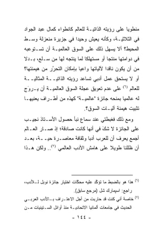 ‫ﻤﻨﻁﻭ ‪‬ﺎ ﻋﻠﻰ ﺭﺅﻴﺘﻪ ﺍﻟﺫﺍﺘ ‪‬ـﺔ ﻟﻠﻌﺎﻟﻡ ﻜﺎﻨﻁﻭﺍﺀ ﻜﻤﺎل ﻋﺒﺩ ﺍﻟﺠﻭﺍﺩ‬
                                 ‫ﻴ‬                  ‫ﻴ‬
‫ﻓﻲ ﺍﻟﺜﻼﺜ ‪‬ـﺔ، ﻭﻜﺄﻨﻪ ﻴﻌﻴﺵ ﻭﺤﻴ ‪‬ﺍ ﻓﻲ ﺠﺯﻴﺭﺓ ﻤﻨﻌﺯﻟﺔ ﻭﺴـﻁ‬
                      ‫ﺩ‬                   ‫ﻴ‬
‫ﺍﻟﻤﺤﻴﻁ؟ ﺃﻻ ﻴﺴﻬل ﺫﻟﻙ ﻋﻠﻰ ﺍﻟﺴﻭﻕ ﺍﻟﻌﺎﻟﻤ ‪‬ـﺔ ﺃﻥ ﺘﺴـﺘﻭﻋﺒﻪ‬
              ‫ﻴ‬
‫ﻓﻲ ﺩﻭﺍﻤﺘﻬﺎ ﻤﻨﺘ ‪‬ﺎ ﺃﻭ ﻤﺴﺘﻬﻠ ﹰﺎ ﻟﻤﺎ ﻴﻨﺘﺠﻪ ﻟﻬﺎ ﻤﻥ ﺴـﻠﻊ، ﺒـﺩﻻ‬
‫ﹰ‬                            ‫ﻜ‬           ‫ﺠ‬
‫ﻤﻥ ﺃﻥ ﻴﻜﻭﻥ ﻨﺎﻗ ‪‬ﺍ ﻵﻟﻴﺎﺘﻬﺎ ﻭﺍﻋ ‪‬ﺎ ﺒﺈﻤﻜﺎﻥ ﺍﻟﺘﺤﺭﺭ ﻤﻥ ﻫﻴﻤﻨﺘﻬﺎ؟‬
             ‫‪‬‬
             ‫ُ‬             ‫ﻴ‬         ‫ﺩ ‪‬‬
‫ﺃﻭ ﻻ ﻴﺴﺘﺤﻕ ﻋﻤل ﺃﺩﺒﻲ ﺘﺴﺎﻋﺩ ﺭﺅﻴﺘﻪ ﺍﻟﺫﺍﺘ ‪‬ــﺔ ﺍﻟﻤﺜﺎﻟ ‪‬ــﺔ‬
   ‫ﻴ‬           ‫ﻴ‬
‫ﻋﻠﻰ ﻋﺩﻡ ﺘﻌﻭﻴﻕ ﻋﺠﻠﺔ ﺍﻟﺴﻭﻕ ﺍﻟﻌﺎﻟﻤ ‪‬ـﺔ ﺃﻥ ﻴـﺭﻭﺝ‬
 ‫‪‬‬
 ‫َ‬         ‫ﻴ‬                                           ‫)٦(‬
                                                             ‫ﻟﻠﻌﺎﻟﻡ‬
‫ﻟﻪ ﻋﺎﻟﻤ ‪‬ﺎ ﺒﻤﻨﺤﻪ ﺠﺎﺌﺯﺓ "ﻋﺎﻟﻤ ‪‬ـﺔ" ﻜﻬﺫﻩ ﻤﻥ ﺃﻁـﺭﺍﻑ ﻴﻌﻨﻴﻬـﺎ‬
                          ‫ﻴ‬                    ‫ﻴ‬
                                 ‫ﺘﺜﺒﻴﺕ ﻫﻴﻤﻨﺔ ﺁﻟ ‪‬ـﺎﺕ ﺍﻟﺴﻭﻕ؟.‬
                                            ‫ﻴ‬
‫ﻭﻤﻊ ﺫﻟﻙ ﻓﻐﺒﻁﺘﻲ ﻋﻨﺩ ﺴﻤﺎﻉ ﻨﺒﺄ ﺤﺼﻭل ﺍﻷﺴـﺘﺎﺫ ﻨﺠﻴـﺏ‬
‫ﻋﻠﻰ ﺍﻟﺠﺎﺌﺯﺓ ﻻ ﺸﻙ ﻓﻲ ﺃﻨﻬﺎ ﻜﺎﻨﺕ ﺼﺎﺩﻗﺔ؛ ﺇﺫ ﺼـﺎﺭ ﺍﻟﻌـﺎﻟﻡ‬
                                    ‫‪َ‬‬
‫ﺃﺠﻤﻊ ﻴﻌﺭﻑ ﺃﻥ ﻟﻠﻌﺭﺏ ﺃﺩ ‪‬ﺎ ﻭﺜﻘﺎﻓﺔ ﻤﻌﺎﺼـﺭﺓ ﺤ ‪‬ــﺔ، ﺒﻌـﺩ‬
         ‫ﻴ‬                   ‫ﺒ‬
‫ﺃﻥ ﻅﻠﻠﻨﺎ ﻁﻭﻴﻼ ﻋﻠﻰ ﻫﺎﻤﺵ ﺍﻷﺩﺏ ﺍﻟﻌﺎﻟﻤﻲ )٧(.. ﻭﻟﻜﻥ ﻫـﺫﺍ‬
                                      ‫ﹰ‬




                                                                ‫)٦(‬
‫ﻫﺫﺍ ﻫﻭ ﺒﺎﻟﻀﺒﻁ ﻤﺎ ﺘﺅ ﱢﺩ ﻋﻠﻴﻪ ﻤﺤﻜﺎﺕ ﺍﺨﺘﻴﺎﺭ ﺠﺎﺌﺯﺓ ﻨﻭﺒل ﻟـﻸﺩﺏ،‬
                           ‫ﱠ‬         ‫ﻜ‬
                           ‫ﺭﺍﺠﻊ: ﺍﺴﭙﻤﺎﺭﻙ ﺸل )ﻤﺭﺠﻊ ﺴﺎﺒﻕ(.‬
                                                                ‫)٧(‬
‫ﺨﺎﺼﺔ ﺃﻨﻲ ﻜﻨﺕ ﻗﺩ ﺤﺎﺭﺒﺕ ﻤﻥ ﺃﺠل ﺍﻻﻋﺘـﺭﺍﻑ ﺒـﺎﻷﺩﺏ ﺍﻟﻌﺭﺒـﻲ‬
                                                 ‫‪‬‬
‫ﺍﻟﺤﺩﻴﺙ ﻓﻲ ﺠﺎﻤﻌﺎﺕ ﺃﻟﻤﺎﻨﻴﺎ ﺍﻻﺘﺤﺎﺩ ‪‬ـﺔ ﻤﻨﺫ ﺃﻭﺍﺌل ﺍﻟﺴـﺘﻴﻨﻴﺎﺕ ﻤـﻥ‬
                           ‫ﻴ‬
                          ‫- ٤٤١ -‬
 