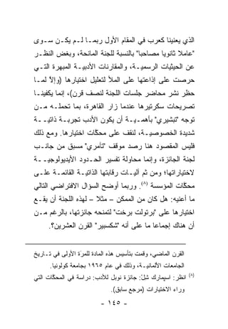 ‫ﺍﻟﺫﻱ ﻴﻌﻨﻴﻨﺎ ﻜﻌﺭﺏ ﻓﻲ ﺍﻟﻤﻘﺎﻡ ﺍﻷﻭل ﺭﺒﻤـﺎ ﻟـﻡ ﻴﻜـﻥ ﺴـﻭﻯ‬
‫"ﻋﺎﻤﻼ ﺜﺎﻨﻭ ‪‬ﺎ ﻤﺼﺎﺤ ‪‬ﺎ" ﺒﺎﻟﻨﺴﺒﺔ ﻟﻠﺠﻨﺔ ﺍﻟﻤﺎﻨﺤﺔ، ﻭﺒﻐﺽ ﺍﻟﻨﻅـﺭ‬
       ‫‪‬‬                             ‫ﺒ‬       ‫ﹰ ﻴ‬
‫ﻋﻥ ﺍﻟﺤﻴﺜﻴﺎﺕ ﺍﻟﺭﺴﻤ ‪‬ـﺔ، ﻭﺍﻟﻤﻘﺎﺭﻨﺎﺕ ﺍﻷﺩﺒ ‪‬ـﺔ ﺍﻟﻤﺒﻬﺭﺓ ﺍﻟﺘـﻲ‬
                ‫ﻴ‬                    ‫ﻴ‬         ‫‪‬‬
‫ﺤﺭﺼﺕ ﻋﻠﻰ ﺇﺫﺍﻋﺘﻬﺎ ﻋﻠﻰ ﺍﻟﻤﻸ ﻟﺘﻌﻠﻴل ﺍﺨﺘﻴﺎﺭﻫﺎ )ﻭﺇﻻ ﻟﻤـﺎ‬
     ‫ﱠ‬
‫ﺤﻅﺭ ﻨﺸﺭ ﻤﺤﺎﻀﺭ ﺠﻠﺴﺎﺕ ﺍﻟﻠﺠﻨﺔ ﻟﻨﺼﻑ ﻗﺭﻥ(، ﺇﻨﻤﺎ ﻴﻜﻔﻴﻨـﺎ‬
                                                ‫‪ِ‬‬
‫ﺘﺼﺭﻴﺤﺎﺕ ﺴﻜﺭﺘﻴﺭﻫﺎ ﻋﻨﺩﻤﺎ ﺯﺍﺭ ﺍﻟﻘﺎﻫﺭﺓ، ﺒﻤﺎ ﺘﺤﻤﻠـﻪ ﻤـﻥ‬
‫ﺘﻭﺠﻪ "ﺘﺒﺸﻴﺭﻱ" ﺒﺄﻫ ‪‬ـ ‪‬ـﺔ ﺃﻥ ﻴﻜﻭﻥ ﺍﻷﺩﺏ ﺘﺠﺭﺒـﺔ ﺫﺍﺘ ‪‬ــﺔ‬
   ‫ﻴ‬                           ‫ﻤ ﻴ‬                ‫‪‬‬
‫ﺸﺩﻴﺩﺓ ﺍﻟﺨﺼﻭﺼ ‪‬ـﺔ، ﻟﻨﻘﻑ ﻋﻠﻰ ﻤﺤﻜﺎﺕ ﺍﺨﺘﻴﺎﺭﻫﺎ. ﻭﻤﻊ ﺫﻟﻙ‬
                    ‫ﱠ‬               ‫ﻴ‬
‫ﻓﻠﻴﺱ ﺍﻟﻤﻘﺼﻭﺩ ﻫﻨﺎ ﺭﺼﺩ ﻤﻭﻗﻑ "ﺘﺂﻤﺭﻱ" ﻤﺴﺒﻕ ﻤﻥ ﺠﺎﻨـﺏ‬
‫ﻟﺠﻨﺔ ﺍﻟﺠﺎﺌﺯﺓ، ﻭﺇﻨﻤﺎ ﻤﺤﺎﻭﻟﺔ ﺘﻔﺴﻴﺭ ﺍﻟﺤـﺩﻭﺩ ﺍﻷﻴﺩﻴﻭﻟﻭﺠ ‪‬ــﺔ‬
   ‫ﻴ‬
‫ﻻﺨﺘﻴﺎﺭﺍﺘﻬﺎ؛ ﻭﻤﻥ ﺜﻡ ﺁﻟ ‪‬ـﺎﺕ ﺭﻗﺎﺒﺘﻬﺎ ﺍﻟﺫﺍﺘ ‪‬ـﺔ ﺍﻟﻘﺎﺌﻤـﺔ ﻋﻠـﻰ‬
                ‫ﻴ‬                  ‫ﹶ‪ ‬ﻴ‬
‫ﻤﺤﻜﺎﺕ ﺍﻟﻤﺅﺴﺴﺔ )٨(. ﻭﺭﺒﻤﺎ ﺃﻭﻀﺢ ﺍﻟﺴﺅﺍل ﺍﻻﻓﺘﺭﺍﻀﻲ ﺍﻟﺘﺎﻟﻲ‬
                                                 ‫ﱠ‬
‫ﻤﺎ ﺃﻋﻨﻴﻪ: ﻫل ﻜﺎﻥ ﻤﻥ ﺍﻟﻤﻤﻜﻥ – ﻤﺜﻼ – ﻟﻬﺫﻩ ﺍﻟﻠﺠﻨﺔ ﺃﻥ ﻴﻘـﻊ‬
                      ‫ﹰ‬
‫ﺍﺨﺘﻴﺎﺭﻫﺎ ﻋﻠﻰ "ﺒﺭﺘﻭﻟﺕ ﺒﺭﺨﺕ" ﻟﺘﻤﻨﺤﻪ ﺠﺎﺌﺯﺘﻬﺎ، ﺒﺎﻟﺭﻏﻡ ﻤـﻥ‬
     ‫ﺃﻥ ﻫﻨﺎﻙ ﺇﺠﻤﺎ ‪‬ﺎ ﻤﺎ ﻋﻠﻰ ﺃﻨﻪ "ﺸﻜﺴﺒﻴﺭ" ﺍﻟﻘﺭﻥ ﺍﻟﻌﺸﺭﻴﻥ؟.‬
                                          ‫ﻋ‬


‫ﺍﻟﻘﺭﻥ ﺍﻟﻤﺎﻀﻲ، ﻭﻗﻤﺕ ﺒﺘﺄﺴﻴﺱ ﻫﺫﻩ ﺍﻟﻤﺎﺩﺓ ﻟﻠﻤﺭﺓ ﺍﻷﻭﻟﻰ ﻓﻲ ﺘـﺎﺭﻴﺦ‬
                 ‫َ‬
                 ‫‪‬‬
      ‫ﺍﻟﺠﺎﻤﻌﺎﺕ ﺍﻷﻟﻤﺎﻨ ‪‬ـﺔ، ﻭﺫﻟﻙ ﻓﻲ ﻋﺎﻡ ٥٦٩١ ﺒﺠﺎﻤﻌﺔ ﻜﻭﻟﻭﻨﻴﺎ.‬
                                          ‫ﻴ‬
                                                              ‫)٨(‬
‫ﺍﻨﻅﺭ: ﺍﺴﭙﻤﺎﺭﻙ ﺸل: ﺠﺎﺌﺯﺓ ﻨﻭﺒل ﻟﻸﺩﺏ: ﺩﺭﺍﺴﺔ ﻓﻲ ﺍﻟﻤﺤﻜﺎﺕ ﺍﻟﺘﻲ‬
       ‫ﱠ‬                                ‫ِْ‬
                             ‫ﻭﺭﺍﺀ ﺍﻻﺨﺘﻴﺎﺭﺍﺕ )ﻤﺭﺠﻊ ﺴﺎﺒﻕ(.‬
                         ‫- ٥٤١ -‬
 