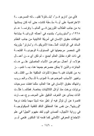 ‫ﻓﺄﻱ ﻤﻥ "ﺩﺍﺭﻴﻭ ﻓـﻭ"، "ﺒﺸـﻘﺎﻭﺓ" ﺘﻘﻨ ‪‬ــﺎﺘﻪ ﺍﻟﻤﺴﺭﺤ ‪‬ــﺔ‬
   ‫ﻴ‬             ‫ﻴ‬
‫ﺍﻻﻋﺘﺭﺍﻀﻴﺔ ﻋﻠﻰ ﺃﻴـﺔ ﺴﻠـﻁﺔ ﻜﺎﻨﺕ، ﺤﺘﻰ ﺃﻨﻪ ﻜﺎﻥ ﻴﺴﺘﺸﻬﺩ‬
‫‪ ‬ﹶ ‪ُ‬‬                      ‫‪‬ﹾ‬   ‫‪‬‬       ‫‪‬‬
‫ﺒﻪ ﻤﻥ ﺠﺎﻨﺏ ﺍﻟﻁﻼﺏ ﺍﻟﺜﻭﺭﻴﻴﻥ ﻓـﻲ ﺃﻟﻤﺎﻨﻴـﺎ ﻭﻓﺭﻨﺴـﺎ ﻋـﺎﻡ‬
‫٨٦٩١، ﻭ"ﺁﺴﺘﻭﺭﻴﺎﺱ"، ﺒﺘﻨﺩﻴﺩﻩ ﻓﻲ ﺃﻋﻤﺎﻟﻪ ﺍﻟﺭﻭﺍﺌ ‪‬ـﺔ ﺒﺒﺸﺎﻋﺔ‬
         ‫ﻴ‬
‫ﺍﻨﺘﻬﺎﻜﺎﺕ ﺤﻘﻭﻕ ﺍﻹﻨﺴﺎﻥ ﻓﻲ ﺃﻤﺭﻴﻜﺎ ﺍﻟﻼﺘﻴﻨﻴﺔ ﻤﻥ ﺠﺎﻨﺏ ﺍﻟﻨﻅﺎﻡ‬
                ‫‪‬‬
‫ﺍﻟﺴﺎﺌﺩ ﻓﻲ ﺍﻟﻭﻻﻴﺎﺕ ﺍﻟﻤ ﱠـﺤﺩﺓ ﺍﻷﻤﺭﻴﻜ ‪‬ـﺔ، ﻭ"ﺴﺎﺭﺘﺭ" ﺒﺜﻭﺭﻴﺘﻪ‬
  ‫‪‬‬                 ‫ﻴ‬            ‫ﺘ‬
‫ﺍﻟﺘﻲ ﺘﻨﺤﺼﺭ ﻤﺭﺠﻌﻴﺘﻬﺎ ﻓﻲ ﺍﻟﻤﺴﺌﻭﻟ ‪‬ـﺔ ﺍﻟﻭﺠﻭﺩ ‪‬ـﺔ ﺍﻟﻘﺎﺒﻌـﺔ‬
           ‫ﻴ‬          ‫ﻴ‬               ‫‪‬‬
‫ﻓﻲ ﺫﺍﺕ ﺍﻟﻔﺭﺩ ﻤﻘﺎﺒل ﺍﻟﻌﺎﻟﻡ ﺃﺠﻤﻊ – ﻟﻡ ﺘﻜﻥ ﺃﻱ ﻤـﻥ ﺃﻋﻤـﺎل‬
‫ﻫﺅﻻﺀ، ﺃﻭ ﺃﻋﻤﺎل ﺴﻭﺍﻫﻡ ﻤﻥ ﺍﻷﺩﺒﺎﺀ ﺍﻟﺤﺎﺼﻠﻴﻥ ﻋﻠـﻰ ﻫـﺫﻩ‬
‫ﺍﻟﺠﺎﺌﺯﺓ، ﻭﺍﻟﺫﻴﻥ ﻻ ﻴﻤﻜﻥ ﺤﺼﺭﻫﻡ ﺠﻤﻴ ‪‬ﺎ ﻫﻨﺎ، ﺒﻤـﺎ ﺘﺘﻤ ‪‬ــﺯ‬
   ‫ﻴ‬                ‫ﻌ‬
‫ﺒﻪ ﻤﻥ ﺘﻘﻨﻴﺎﺕ ﻓﻨ ‪‬ـﺔ ﻤﺤﻔﺯﺓ ﻟﻠﺫﻭﺍﺕ ﺍﻟﻤﺘﻠﻘﻴﺔ ﻋﻠـﻰ ﺍﻜﺘﺸـﺎﻑ‬
              ‫‪‬‬               ‫‪‬‬      ‫ﻴ‬      ‫‪‬‬
‫ﻭﺘﻐﻴﻴﺭ ﺍﻷﺴﺒﺎﺏ ﺍﻟﻤﻭﻀﻭﻋ ‪‬ـﺔ ﺍﻟﻤﺅﺩﻴـﺔ ﻟﻠـﺒﻼﺀ ﻭﺍﻟﺤـﺭﻭﺏ‬
                   ‫‪‬‬       ‫ﻴ‬
‫ﻭﺍﻨﺘﻬﺎﻙ ﺤﻘﻭﻕ ﺍﻹﻨﺴﺎﻥ ﻓﻲ ﻫﺫﺍ ﺍﻟﻌﺎﻟﻡ، ﻤﺜﻠﻤﺎ ﻓﻌﻠﺕ ﻤﺴﺭﺤﻴﺎﺕ‬
‫ﺒﺭﺘﻭﻟﺕ ﺒﺭﺨﺕ ﻤﻨﺫ ﺃﻭﺍﺌل ﺍﻟﺜﻼﺜﻴﻨﺎﺕ ﺒﺨﺎﺼﺔ. ﻓﻁﺎﻟﻤـﺎ ﻅﱠـﺕ‬
  ‫ﻠ‬
‫ﺍﻟﺫﺍﺕ ﺒﻤﻨﺄﻯ ﻋﻥ ﺍﻟﺘﻌ ‪‬ﻑ ﺍﻟﺩﻗﻴﻕ ﻋﻠﻰ ﺍﻟﻤﻭﻀـﻭﻉ، ﺼـﺎﺭﺕ‬
                            ‫ﺭ‬
‫ﻗﺎﺼﺭﺓ ﻋﻥ ﺃﻥ ﺘﺅﺜﺭ ﻓﻴﻪ ﺃﻭ ﺘﻐﻴﺭ ﻤﻨﻪ ﺸﻴ ًﺎ ﻤﻬ ‪‬ﺎ ﺒﻠﻐﺕ ﺩﺭﺠﺔ‬
           ‫ﺌ ﻤ‬             ‫ﱢ‬           ‫ﱢ‬
‫"ﺜﻭﺭﻴﺘﻬﺎ". ﻤﻥ ﻨﻔﺱ ﻫﺫﺍ ﺍﻟﻤﻨﻁﻠﻕ ﺍﻟﻨﺎﻗﺩ ﻟﻠﺘﻘﻨﻴﺔ ﺍﻟﺴﻴﻜﻭﻟﻭﺠ ‪‬ـﺔ‬
  ‫ﻴ‬                                                  ‫‪‬‬
‫ﻓﻲ ﺭﻭﺍﻴﺔ ﺍﻷﺠﻴﺎل، ﺃﺘﺼﺩﻯ ﺍﻟﻴﻭﻡ ﻟﻨﻘﺩ ﻤﻔﻬﻭﻡ "ﺍﻟﺠﻴل" ﻓﻲ ﻋﻠﻡ‬
                                 ‫‪َ‬‬
‫ﺍﻻﺠﺘﻤﺎﻉ ﺍﻟﻤﻌﺭﻓﻲ ﺍﻷﻟﻤﺎﻨﻲ ﻜﻤﺎ ﻗﺩﻤﻪ ﻟﻨﺎ ﺍﻟﺩﻜﺘﻭﺭ ﻓﺘﺤﻲ ﺃﺒـﻭ‬
                        ‫‪‬‬
                        ‫َ‬

                        ‫- ٦٤١ -‬
 