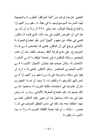 ‫ﺍﻟﻌﻴﻨﻴﻥ ﻋﺎﺭ ‪‬ﺎ ﻟﻭﺍﺤﺩ ﻤﻥ "ﺃﻫﻡ" ﺍﻟﻤﻭﺍﻗﻑ ﺍﻟﻨﻅﺭ ‪‬ـﺔ ﻭﺍﻟﻤﻨﻬﺠﻴﺔ‬
 ‫‪‬‬          ‫ﻴ‬                               ‫ﻀ‬
‫ﻟﻬﺫﻩ ﺍﻟﻤﺩﺭﺴﺔ ﺍﻟﺴﻭﺴﻴﻭﻟﻭﺠ ‪‬ـﺔ ﻓﻲ ﻤﻘﺎﻟـﻪ: ﻤﻔﻬـﻭﻡ "ﺍﻟﺠﻴـل"‬
                             ‫ﻴ‬
‫ﻭﺍﻹﺒﺩﺍﻉ )ﻤﺠﻠﺔ ﺍﻟﻬﻼل، ﻋﺩﺩ ﻴﻨﺎﻴﺭ ٨٩٩١(. ﻭﻻ ﺒﺩ ﺃﻥ ﺃﺸـﻴﺭ‬
         ‫َ‬
         ‫‪‬‬
‫ﻫﻨﺎ ﺇﻟﻰ ﺃﻥ ﺍﻟﻌﺭﺽ ﺍﻟﻁﻴﺏ ﻓﻲ ﺤﺩ ﺫﺍﺘﻪ، ﺍﻟﺫﻱ ﻗﺩﻤﻪ ﺍﻟـﺩﻜﺘﻭﺭ‬
           ‫‪‬‬
           ‫َ‬             ‫‪‬‬
‫ﻓﺘﺤﻲ ﻓﻲ ﻤﻘﺎﻟﻪ ﻋﻥ ﻤﻔﻬﻭﻡ "ﺍﻟﺠﻴل" ﻟﺩﻯ ﻋﻠﻡ ﺍﺠﺘﻤﺎﻉ ﺍﻟﻤﻌﺭﻓـﺔ‬
‫ﺍﻷﻟﻤﺎﻨﻲ ﻴﺭﺠﻊ ﺇﻟﻰ ﺃﻥ ﺍﻟﺩﻜﺘﻭﺭ ﻓﺘﺤﻲ ﻗﺩ ﺘﺨﺼﺹ ﻓـﻲ ﻫـﺫﺍ‬
‫ﺍﻟﻤﻭﻀﻭﻉ، ﻋﻠﻰ ﻤﺩﻯ ﻗﺭﺍﺒﺔ ﺍﻟﻌﻘﺩ ﻭﻨﺼﻑ ﺍﻟﻌﻘﺩ، ﻤﻨﺫ ﺃﻥ ﺫﻫﺏ‬
‫ﻟﺘﺤﻀﻴﺭ ﺭﺴﺎﻟﺘﻪ ﻟﻠﺩﻜﺘﻭﺭﺍﻩ ﻓﻲ ﺠﺎﻤﻌﺔ "ﺒﻴﻠﻴﻔﻠـﺩ" ﻓـﻲ ﺃﻟﻤﺎﻨﻴـﺎ‬
‫ﺍﻻﺘﺤﺎﺩ ‪‬ـﺔ، ﻭﻜﺎﻥ ﻤﻭﻀﻭﻋﻬﺎ ﻴﺘﻨﺎﻭل ﺍﻷﺠﻴﺎل ﺍﻷﺩﺒ ‪‬ـﺔ ﻓـﻲ‬
      ‫ﻴ‬                                    ‫ﻴ‬
‫ﺍﻷﺩﺏ ﺍﻟﻤﺼﺭﻱ ﺍﻟﻤﻌﺎﺼﺭ. ﻭﻟﻌل ﺍﻟﺩﻜﺘﻭﺭ ﻓﺘﺤﻲ ﻗـﺩ ﺃﺭﺍﺩ ﺃﻥ‬
‫ﻴﻔﻴﺩ ﺒﻨﻲ ﻭﻁﻨﻪ ﻭﻋﺭﻭﺒﺘﻪ ﻓﻲ ﺒﻠـﻭﺭﺓ ﻤﻔﻬـﻭﻡ "ﺍﻟﺠﻴـل" ﻓـﻲ‬
‫ﺃﺩﺒﻴـﺎﺘﻬﻡ ﺍﻟﺘﺎﺭﻴﺨ ‪‬ـﺔ ﻭﺍﻟﻨﻘﺩ ‪‬ـﺔ، ﻻ ﺴﻴﻤﺎ ﺃﻥ ﻫـﺫﺍ ﺍﻟﻤﻔﻬـﻭﻡ‬
                           ‫ﻴ‬          ‫ﻴ‬              ‫‪‬‬
‫ﻤﺎﺯﺍل ﻋﺸﻭﺍﺌ ‪‬ﺎ ﻓﻲ ﺍﺴﺘﺨﺩﺍﻤﻪ ﺒﺎﻟﻠﻐﺔ ﺍﻟﻌﺭﺒ ‪‬ـﺔ، ﻤﺴﺘﻌﻴ ﹰﺎ ﻋﻠـﻰ‬
      ‫ﻨ‬          ‫ﻴ‬                           ‫ﻴ‬
‫ﺫﻟﻙ ﺒﻤﻨﺠﺯﺍﺕ ﻋﻠﻡ ﺍﺠﺘﻤﺎﻉ ﺍﻟﻤﻌﺭﻓﺔ ﺍﻷﻟﻤﺎﻨﻲ، ﻭﻫـﻭ ﻏـﺭﺽ‬
‫ﻨﺒﻴل ﻓﻲ ﺤﺩ ﺫﺍﺘﻪ، ﻴﺴﺘﺤﻕ ﻤﻨﺎ ﺃﻥ ﻨﺤﻴﻲ ﻋﻠﻴﻪ ﺍﻟﺩﻜﺘﻭﺭ ﻓﺘﺤـﻲ‬
                                           ‫‪‬‬
‫ﻤﻬ ‪‬ﺎ ﺍﺨﺘﻠﻔﻨﺎ ﻤﻌﻪ ﺒﻌﺩ ﺫﻟﻙ ﻓﻲ ﻤﺩﻯ ﺍﻟﺘﺤﻘﻕ ﺍﻟﻤﻭﻀﻭﻋﻲ ﻟﻤـﺎ‬
                                                 ‫ﻤ‬
‫ﺘﺼﻭﺭ – ﺒﺫﺍﺘﻪ – ﺃﻥ ﻓﻴﻪ ﺨﺩﻤﺔ ﻟﺜﻘﺎﻓﺘﻨﺎ ﺍﻟﻌﺭﺒ ‪‬ـﺔ، ﻭﻻ ﺴـﻴﻤﺎ‬
            ‫ﻴ‬                                       ‫‪‬‬
                                                    ‫َ‬
                                        ‫ﺍﻷﺩﺒ ‪‬ـﺔ ﻭﺍﻟﻔﻨ ‪‬ـﺔ.‬
                                           ‫ﻴ‬         ‫ﻴ‬


                        ‫- ٧٤١ -‬
 