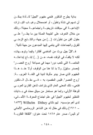 ‫ﺒﺩﺍﻴﺔ ﻴﻁﺭﺡ ﺍﻟﺩﻜﺘﻭﺭ ﻓﺘﺤﻲ ﻤﻔﻬﻭﻡ "ﺍﻟﺠﻴل" ﻜـﺄﺩﺍﺓ ﻴﻤﻜـﻥ‬
‫ﺃﻥ ﺘﺴﻬﻡ ﻓﻲ ﻨﺸﺄﺓ ﻭﺘﻁﻭﺭ، ﺃﻭ ﺍﻀﻤﺤﻼل ﻭﻏﻴـﺎﺏ ﺍﻟﺘﻴـﺎﺭﺍﺕ‬
                             ‫‪‬‬
                             ‫ُ‬
‫ﺍﻹﺒﺩﺍﻋ ‪‬ـﺔ "ﻓﻲ ﺴﻴﺎﻗﺎﺕ ﺘﺎﺭﻴﺨ ‪‬ـﺔ ﻭﺍﺠﺘﻤﺎﻋ ‪‬ـﺔ ﻤﻌﻴﻨﺔ"، ﻭﺫﻟﻙ‬
         ‫‪‬‬     ‫ﻴ‬           ‫ﻴ‬                    ‫ﻴ‬
‫ﻤﻥ ﺨﻼل ﺍﻟﺘﻌ ‪‬ﻑ ﻋﻠﻰ "ﻁﺒﻴﻌﺔ ﺍﻟﺼﻠﺔ ﺒﻴﻥ ﻤﺎ ﻴﻁـﺭﺃ ﻋﻠـﻰ‬
                                    ‫ﺭ‬
‫ﺤﻘﻭل ﺍﻟﻔﻥ ﻤﻥ ﺘﻁﻭﺭﺍﺕ )...( ﻤﻥ ﺠﻬﺔ، ﻭﺍﻟﺘﺘـﺎﺒﻊ ﺍﻟﺯﻤﻨـﻲ‬
                                   ‫‪‬‬
                                   ‫ُ‬
‫ﻟﻠﻔﺭﻕ ﻭﺍﻟﺠﻤﺎﻋﺎﺕ ﺍﻟﺘﻲ ﻴﻨﺘﻤﻲ ﺇﻟﻴﻬﺎ ﺍﻟﻤﺒﺩﻋﻭﻥ ﻤﻥ ﺠﻬﺔ ﺜﺎﻨﻴﺔ".‬
‫ﻓـ"ﻜل ﺠﻴل ﻴﺭﺙ ﻤﻥ ﺍﻟﻤﺎﻀﻲ ﺃﻓﻜﺎ ‪‬ﺍ ﻭﻗﻴ ‪‬ﺎ ﻭﺘﻭﺠـﻬﺎﺕ،‬
     ‫‪‬‬     ‫ﻤ‬      ‫ﺭ‬                        ‫ﱡ‬
                                           ‫ّ‬
‫ﻟﻜﻨﻪ ﻻ ﻴﻜﻑ، ﻓﻲ ﺍﻟﻭﻗﺕ ﻨﻔﺴﻪ، ﻋـﻥ )...( ﺇﻨﺘـﺎﺝ ﺇﺒﺩﺍﻋﺎﺘـﻪ‬
                                           ‫ﱡ‬
‫ﺍﻟﺨﺎ ‪‬ـﺔ ﺍﻟﺘﻲ ﺘﻠﻌﺏ ﺩﻭ ‪‬ﺍ ﻤﻬ ‪‬ﺎ ﻓﻲ ﺼﻴﺎﻏﺔ "ﺭﻭﺡ ﺍﻟﻌﺼـﺭ"‬
                       ‫ﺭ ﻤ‬                    ‫ﺼ‬
‫)ﻤﺼﺩﺭ ﺴﺎﺒﻕ(. ﻭﻻ ﺒﺩ ﻟﻨﺎ ﻫﻨﺎ ﻤﻥ ﺍﻟﻭﻗﻭﻑ ﺃﻭﻻ ﻋﻨـﺩ ﻫـﺫﺍ‬
          ‫ﹰ‬                     ‫‪‬‬
                                ‫َ‬
‫ﺍﻟﻤﻔﻬﻭﻡ ﺍﻟﺫﻱ ﺼﺎﺭ ﻴﺒﺩﻭ ﻤﺄﻟﻭ ﹰﺎ ﻟﺩﻴﻨﺎ ﻓﻲ ﺍﻟﻠﻐـﺔ ﺍﻟﻌﺭﺒ ‪‬ــﺔ:‬
    ‫ﻴ‬                        ‫ﻓ‬
‫"ﺭﻭﺡ ﺍﻟﻌﺼﺭ". ﻓﻠﻴﺱ ﺍﻟﻤﻘﺼﻭﺩ ﺒﻪ – ﻓـﻲ ﻤﻘـﺎل ﺍﻟـﺩﻜﺘﻭﺭ‬
‫ﻓﺘﺤﻲ– ﺫﻟﻙ ﺍﻟﻤﻌﻨﻰ ﺍﻟﻌﺎﻡ ﺍﻟﺫﻱ ﻴﺘﺭﺍﺩﻑ ﻟﺫﻫﻥ ﺍﻟﻘﺎﺭﺉ ﺍﻟﻌﺭﺒـﻲ‬
‫ﻟﻠﻭﻫﻠﺔ ﺍﻷﻭﻟﻰ، ﻭﺇﻨﻤﺎ ﻫﻭ ﻤﺴﺘﻌﺎﺭ ﻤﻥ ﺴﻴﺎﻕ ﻤﺤﺩﺩ ﻓﻲ ﺒـﺩﺍﻴﺎﺕ‬
            ‫‪َ‬‬
‫ﺍﻟﺘﻨﻅﻴﺭ ﻟﻤﻔﻬﻭﻡ "ﺍﻟﺠﻴل" ﻓﻲ ﻋﻠﻡ ﺍﺠﺘﻤﺎﻉ ﺍﻟﻤﻌﺭﻓـﺔ ﺍﻷﻟﻤـﺎﻨﻲ،‬
‫ﻟﺩﻯ ﺃﻫﻡ ﻤﺅﺴﺴﻴﻪ: ﭭﻠﻬﻡ ﺩﻟﺘﺎﻱ ‪١٨٣٣) Wilhelm Dithey‬‬
‫– ١١٩١( ﻭﺫﻟﻙ ﻓﻲ ﻤﻘﺎل ﻟﻪ ﻋﻥ ﺍﻟﺸﺎﻋﺭ ﺍﻟﺭﻭﻤﺎﻨﺴﻲ ﺍﻷﻟﻤﺎﻨﻲ‬
‫"ﻨﻭﭭﺎﻟﻴﺱ"، ﺼﺩﺭ ﻋﺎﻡ ٥٦٨١ ﺘﺤﺕ ﻋﻨﻭﺍﻥ: "ﺍﻟﺜﻘﺎﻓﺔ ﺍﻟﻔﻜﺭ ‪‬ـﺔ‬
  ‫ﻴ‬


                       ‫- ٨٤١ -‬
 