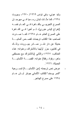 ‫ﻭﻟﻴﺩ ﻋﻭﻨﻲ، ﻭﻓﻲ ﺘﻭﻨﺱ ٩٦٩١/ ٠٧٩١، ﻭﺒﻴﺭﻭﺕ‬
‫٤٩٩١، ﻜﻤﺎ ﻤﺜـﻠﺕ ﻟﺒﻨﺎﻥ ﺭﺴـﻤ ‪‬ﺎ ﻓـﻲ ﻤﻬﺭﺠـﺎﻥ‬
             ‫ﻴ‬               ‫ﱠ‬
‫ﺍﻟﻤﺴﺭﺡ ﺍﻟﺘﺠﺭﻴﺒـﻲ ﺒﺎﻟﻘـﺎﻫﺭﺓ ﻓـﻲ ﺍﻟﻌـﺎﻡ ﻨﻔﺴـﻪ‬
‫)ﺇﺨﺭﺍﺝ ﺇﻟﻴﺎﺱ ﺨﻭﺭﻱ(، ﹸـﻡ ﺃﺨﻴ ‪‬ﺍ ﻓـﻲ ﺍﻟﻘـﺎﻫﺭﺓ‬
              ‫ﺜ ‪ ‬ﺭ‬
‫ﻋﻠﻰ ﺍﻟﻤﺴﺭﺡ ﺍﻟﻌﺎﺌﻡ ﻋـﺎﻡ ٨٩٩١؛ ﻜﻤـﺎ ﺼـﺩﺭﺕ‬
‫ﻟﺼﺎﺤﺏ ﻫﺫﺍ ﺍﻟﻜﺘﺎﺏ ﺘﺭﺠﻤﺎﺕ ﻟﻘﺼـﺹ ﺃﻟﻤﺎﻨ ‪‬ــﺔ‬
   ‫ﻴ‬
‫ﺤﺩﻴﺜﺔ ﻋﻥ ﺩﺍﺭ ﻨﺸـﺭ ﺼـﺎﺩﺭ ﺒﺒﻴـﺭﻭﺕ، ﻭﺫﻟـﻙ‬
‫ﻓﻲ ﻜﺘﺎﺒﻴﻥ، ﺤﺭﺭ ﺃﻭﻟﻬﻤﺎ ﺒﺎﻻﺸﺘﺭﺍﻙ، ﻭﻋﻨﻭﺍﻨﻪ: ﻏﻨﺎﺀ‬
                            ‫‪ ‬‬
                            ‫َ َ‬
‫ﺍﻟﻌﻨﺎﻜﺏ، ٧٦٩١؛ ﻭﺍﻟﺜﺎﻨﻲ )ﺒﺎﻻﺸﺘﺭﺍﻙ ﻤﻊ ﻤﺼﻁﻔﻰ‬
‫ﻤﺎﻫﺭ، ﻭﻓﺅﺍﺩ ﺭﻓﻘﺔ( ﻋﻨﻭﺍﻨﻪ: ﺍﻟﻘ ‪‬ــﺔ ﺍﻷﻟﻤﺎﻨ ‪‬ــﺔ‬
   ‫ﻴ‬           ‫ﺼ‬
                                ‫ﺍﻟﺤﺩﻴﺜﺔ، ٦٦٩١.‬
‫ﻋﺭﺽ ﻨﺹ ﺘﺭﺠﻤﺘﻪ )ﻋﻥ ﺍﻷﻟﻤﺎﻨ ‪‬ــﺔ( ﻟﻤﺴـﺭﺤﻴﺔ‬
             ‫ﻴ‬                                   ‫-‬
‫"ﺍﻟﻨﻤﺭ ﻴﻭﺴﻑ" ﻟﻠﻜﺎﺘﺏ ﺍﻷﻟﻤﺎﻨﻲ ﺠﻭﻨﺘﺭ ﺁﻴـﺵ ﻋـﺎﻡ‬
                    ‫٤٩٩١ ﻋﻠﻰ ﻤﺴﺭﺡ ﺍﻟﻬﻨﺎﺠﺭ.‬




                       ‫- ٤١ -‬
 