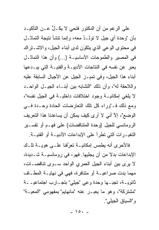 ‫ﻋﻠﻰ ﺍﻟﺭﻏﻡ ﻤﻥ ﺃﻥ ﺍﻟﺩﻜﺘﻭﺭ ﻓﺘﺤﻲ ﻻ ﻴﻜـل ﻋـﻥ ﺍﻟﺘﺄﻜﻴـﺩ‬
             ‫ﱡ‬
‫ﺒﺄﻥ "ﻭﺤﺩﺓ ﺃﻱ ﺠﻴل ﻻ ﺘﻭﻟـﺩ ﻤﻌﻪ، ﻭﺇﻨﻤﺎ ﺘﻨﺸﺄ ﻨﺘﻴﺠﺔ ﺍﻟﺘﻤﺎﺜـل‬
                               ‫ﹸ ﹶ ُ‬
‫ﻓﻲ ﻤﺤﺘﻭﻯ ﺍﻟﻭﻋﻲ ﺍﻟﺫﻱ ﻴﺘﻜﻭﻥ ﻟﺩﻯ ﺃﺒﻨﺎﺀ ﺍﻟﺠﻴل، ﻭﺍﻻﺸـﺘﺭﺍﻙ‬
                            ‫‪‬‬
                            ‫َ‬
‫ﻓﻲ ﺍﻟﻤﺼﻴﺭ ﻭﺍﻟﻁﻤﻭﺤﺎﺕ ﺍﻷﺴﺎﺴ ‪‬ـﺔ )...( ﻭﺃﻥ ﻫﺫﺍ ﺍﻟﺘﻤﺎﺜـل‬
                         ‫ﻴ‬
‫ﻴﻌﺒﺭ ﻋﻥ ﻨﻔﺴﻪ ﻓﻲ ﺍﻟﻨﺘﺎﺠﺎﺕ ﺍﻷﺩﺒ ‪‬ـﺔ ﻭﺍﻟﻔﻨ ‪‬ـﺔ ﺍﻟﺘﻲ ﻴﺒـﺩﻋﻬﺎ‬
               ‫ﻴ‬         ‫ﻴ‬                           ‫‪‬‬
‫ﺃﺒﻨﺎﺀ ﻫﺫﺍ ﺍﻟﺠﻴل، ﻭﻓﻲ ﺘﻤﻴـﺯ ﺍﻟﺠﻴل ﻋﻥ ﺍﻷﺠﻴﺎل ﺍﻟﺴﺎﺒﻘﺔ ﻋﻠﻴﻪ‬
                               ‫‪‬‬
‫ﻭﺍﻟﻼﺤﻘﺔ ﻟﻪ"، ﻭﺃﻥ ﺫﻟﻙ "ﺍﻟﺘﺸﺎﺒﻪ ﺒﻴﻥ ﺃﺒﻨـﺎﺀ ﺍﻟﺠﻴـل ﺍﻟﻭﺍﺤـﺩ‬
‫ﻻ ﻴﻠﻐﻲ ﺇﻤﻜﺎﻨ ‪‬ـﺔ ﻭﺠﻭﺩ ﺍﺨﺘﻼﻓﺎﺕ ﺩﺍﺨﻠ ‪‬ـﺔ ﻓﻲ ﺍﻟﺠﻴل ﻨﻔﺴﻪ"،‬
                  ‫ﻴ‬                     ‫ﻴ‬
‫ﻭﻤﻊ ﺫﻟﻙ ﻓـ"ﻭﺭﺍﺀ ﻜل ﺘﻠﻙ ﺍﻟﺘﻌﺎﺭﻀﺎﺕ ﺍﻟﺤﺎﺩﺓ ﻭﺤـﺩﺓ ﻓـﻲ‬
‫ﺍﻟﻭﻀﻊ"، ﺇﻻ ﺃﻨﻲ ﻻ ﺃﺭﻯ ﻜﻴﻑ ﻴﻤﻜﻥ ﺃﻥ ﻴﺴﺎﻋﺩﻨﺎ ﻫﺫﺍ ﺍﻟﺘﻌﺭﻴﻑ‬
                                          ‫ﱠ‬
‫ﺍﻟﺭﻭﻤﺎﻨﺴﻲ ﻟﻠﺠﻴل )ﻭﺤﺩﺓ ﺍﻟﻤﺘﻨﺎﻗﻀﺎﺕ( ﻋﻠﻰ ﻓﻬـﻡ ﺃﻭ ﺘﻔﺴـﻴﺭ‬
  ‫ﺍﻟﺘﻐ ‪‬ـﺭﺍﺕ ﺍﻟﺘﻲ ﺘﻁﺭﺃ ﻋﻠﻰ ﺍﻹﺒﺩﺍﻋﺎﺕ ﺍﻷﺩﺒ ‪‬ـﺔ ﺃﻭ ﺍﻟﻔﻨ ‪‬ـﺔ.‬
     ‫ﻴ‬           ‫ﻴ‬                                 ‫ﻴ‬
‫ﻓﺎﻷﺤﺭﻯ ﺃﻨﻪ ﻴﻁﻤﺱ ﺇﻤﻜﺎﻨ ‪‬ـﺔ ﺘﻌﺭﻓﻨﺎ ﻋﻠـﻰ ﻫﻭ ‪‬ـﺔ ﺘﻠـﻙ‬
       ‫ﻴ‬            ‫ُ‬
                    ‫‪‬‬     ‫ﻴ‬
‫ﺍﻹﺒﺩﺍﻋﺎﺕ ﺒﺩﻻ ﻤﻥ ﺃﻥ ﻴﺠﻠﻴﻬﺎ. ﻓﻬﻭ، ﻓﻲ ﺭﻭﻤﺎﻨﺴ ‪‬ـﺔ ﺸـﺩﻴﺩﺓ،‬
          ‫ﻴ‬                              ‫ﹰ‬
‫ﻻ ﻴﺭﻯ ﺒﻴﻥ ﺃﺒﻨﺎﺀ ﺍﻟﺠﻴل ﺍﻟﻌﻤﺭﻱ ﺍﻟﻭﺍﺤﺩ ﺴـﻭﻯ ﺘﻨﺎﻗﻀـﺎﺕ،‬
                                              ‫‪َ‬‬
‫ﻤﻬﻤﺎ ﺒﺩﺕ ﺼﺭﺍﻋﻴـﺔ ﺃﻭ ﻤﺘﻨﺎﻓﺭﺓ، ﻓﻬﻲ ﻓﻲ ﻨﻬﺎﻴـﺔ ﺍﻟﻤﻁـﺎﻑ‬
                                    ‫‪‬‬
‫ﺜﺎﻨﻭ ‪‬ـﺔ، ﺘﺠﺒـﻬﺎ ﻭﺤﺩﺓ ﻭﻋﻲ "ﺠﻴﻠﻲ" ﺒﺘﺠـﺎﺭﺏ ﺍﺠﺘﻤﺎﻋ ‪‬ــﺔ‬
   ‫ﻴ‬                                   ‫‪‬‬      ‫ﻴ‬
‫"ﻤﺸﺘﺭﻜﺔ"، ﻭﻫﻭ ﻤﺎ ﻴﻌﺒـﺭ ﻋﻨﻪ "ﻤﺎﻨﻬﺎﻴﻡ" ﺒﻤﻔﻬﻭﻤﻲ "ﺍﻟﻤﻌ ‪‬ـﺔ"‬
   ‫ﻴ‬                               ‫‪‬‬
                                        ‫ﻭ"ﺍﻟﺴﻴﺎﻕ ﺍﻟﺠﻴﻠﻲ".‬
                       ‫- ٠٥١ -‬
 