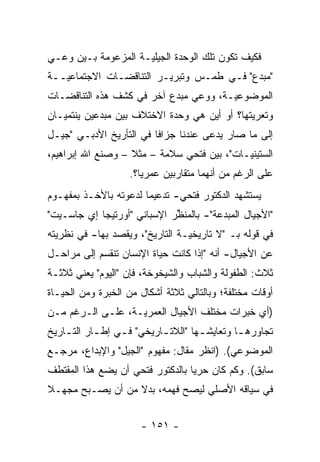 ‫ﻓﻜﻴﻑ ﺘﻜﻭﻥ ﺘﻠﻙ ﺍﻟﻭﺤﺩﺓ ﺍﻟﺠﻴﻠ ‪‬ـﺔ ﺍﻟﻤﺯﻋﻭﻤﺔ ﺒـﻴﻥ ﻭﻋـﻲ‬
                     ‫ﻴ‬
‫"ﻤﺒﺩﻉ" ﻓـﻲ ﻁﻤـﺱ ﻭﺘﺒﺭﻴـﺭ ﺍﻟﺘﻨﺎﻗﻀـﺎﺕ ﺍﻻﺠﺘﻤﺎﻋ ‪‬ــﺔ‬
   ‫ﻴ‬
‫ﺍﻟﻤﻭﻀﻭﻋ ‪‬ـﺔ، ﻭﻭﻋﻲ ﻤﺒﺩﻉ ﺁﺨﺭ ﻓﻲ ﻜﺸﻑ ﻫﺫﻩ ﺍﻟﺘﻨﺎﻗﻀـﺎﺕ‬
                                       ‫ﻴ‬
‫ﻭﺘﻌﺭﻴﺘﻬﺎ؟ ﺃﻭ ﺃﻴﻥ ﻫﻲ ﻭﺤﺩﺓ ﺍﻻﺨﺘﻼﻑ ﺒﻴﻥ ﻤﺒﺩﻋﻴﻥ ﻴﻨﺘﻤﻴـﺎﻥ‬
‫ﺇﻟﻰ ﻤﺎ ﺼﺎﺭ ﻴﺩﻋﻰ ﻋﻨﺩﻨﺎ ﺠﺯﺍ ﹰﺎ ﻓﻲ ﺍﻟﺘﺄﺭﻴﺦ ﺍﻷﺩﺒـﻲ "ﺠﻴـل‬
                         ‫ﻓ‬            ‫‪ ‬‬
‫ﺍﻟﺴﺘﻴﻨ ‪‬ـﺎﺕ"، ﺒﻴﻥ ﻓﺘﺤﻲ ﺴﻼﻤﺔ – ﻤﺜﻼ – ﻭﺼﻨﻊ ﺍﷲ ﺇﺒﺭﺍﻫﻴﻡ،‬
                   ‫ﹰ‬                        ‫ﻴ‬
                    ‫ﻋﻠﻰ ﺍﻟﺭﻏﻡ ﻤﻥ ﺃﻨﻬﻤﺎ ﻤﺘﻘﺎﺭﺒﻴﻥ ﻋﻤﺭ ‪‬ﺎ؟.‬
                       ‫ﻴ‬
‫ﻴﺴﺘﺸﻬﺩ ﺍﻟﺩﻜﺘﻭﺭ ﻓﺘﺤﻲ- ﺘﺩﻋﻴ ‪‬ﺎ ﻟﺩﻋﻭﺘﻪ ﺒﺎﻷﺨـﺫ ﺒﻤﻔﻬـﻭﻡ‬
                       ‫ﻤ‬
‫"ﺍﻷﺠﻴﺎل ﺍﻟﻤﺒﺩﻋﺔ"- ﺒﺎﻟﻤﻨﻅﺭ ﺍﻹﺴﺒﺎﻨﻲ "ﺃﻭﺭﺘﻴﺠﺎ ﺇﻱ ﺠﺎﺴـﻴﺕ"‬
                             ‫ﱢ‬
‫ﻓﻲ ﻗﻭﻟﻪ ﺒـ "ﻻ ﺘﺎﺭﻴﺨ ‪‬ـﺔ ﺍﻟﺘﺎﺭﻴﺦ"، ﻭﻴﻘﺼﺩ ﺒﻬﺎ- ﻓﻲ ﻨﻅﺭﻴﺘﻪ‬
  ‫‪‬‬                              ‫ﻴ‬
‫ﻋﻥ ﺍﻷﺠﻴﺎل- ﺃﻨﻪ "ﺇﺫﺍ ﻜﺎﻨﺕ ﺤﻴﺎﺓ ﺍﻹﻨﺴﺎﻥ ﺘﻨﻘﺴﻡ ﺇﻟﻰ ﻤﺭﺍﺤـل‬
‫ﺜﻼﺙ: ﺍﻟﻁﻔﻭﻟﺔ ﻭﺍﻟﺸﺒﺎﺏ ﻭﺍﻟﺸﻴﺨﻭﺨﺔ، ﻓﺈﻥ "ﺍﻟﻴﻭﻡ" ﻴﻌﻨﻲ ﺜﻼﺜـﺔ‬
‫ﺃﻭﻗﺎﺕ ﻤﺨﺘﻠﻔﺔ؛ ﻭﺒﺎﻟﺘﺎﻟﻲ ﺜﻼﺜﺔ ﺃﺸﻜﺎل ﻤﻥ ﺍﻟﺨﺒﺭﺓ ﻭﻤﻥ ﺍﻟﺤﻴـﺎﺓ‬
‫)ﺃﻱ ﺨﺒﺭﺍﺕ ﻤﺨﺘﻠﻑ ﺍﻷﺠﻴﺎل ﺍﻟﻌﻤﺭﻴـﺔ، ﻋﻠـﻰ ﺍﻟـﺭﻏﻡ ﻤـﻥ‬
‫ﺘﺠﺎﻭﺭﻫ ـﺎ ﻭﺘﻌﺎﻴﺸ ـﻬﺎ "ﺍﻟﻼﺘ ـﺎﺭﻴﺨﻲ" ﻓ ـﻲ ﺇﻁ ـﺎﺭ ﺍﻟﺘ ـﺎﺭﻴﺦ‬
    ‫ـ‬       ‫ـ‬     ‫ـ‬         ‫ـ‬                   ‫ـ‬
‫ﺍﻟﻤﻭﻀﻭﻋﻲ(. )ﺍﻨﻅﺭ ﻤﻘﺎل: ﻤﻔﻬﻭﻡ "ﺍﻟﺠﻴل" ﻭﺍﻹﺒﺩﺍﻉ، ﻤﺭﺠـﻊ‬
‫ﺴﺎﺒﻕ(. ﻭﻜﻡ ﻜﺎﻥ ﺤﺭ ‪‬ﺎ ﺒﺎﻟﺩﻜﺘﻭﺭ ﻓﺘﺤﻲ ﺃﻥ ﻴﻀﻊ ﻫﺫﺍ ﺍﻟﻤﻘﺘﻁﻑ‬
                                  ‫ﻴ‬
‫ﻓﻲ ﺴﻴﺎﻗﻪ ﺍﻷﺼﻠﻲ ﻟﻴﺼﺢ ﻓﻬﻤﻪ، ﺒﺩﻻ ﻤﻥ ﺃﻥ ﻴﺼـﺒﺢ ﻤﺠﻬـﻼ‬
‫ﹰ‬                 ‫ﹰ‬


                       ‫- ١٥١ -‬
 