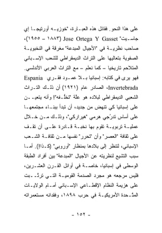 ‫ﻋﻠﻰ ﻫﺫﺍ ﺍﻟﻨﺤﻭ. ﻓﻘﺎﺌل ﻫﺫﻩ ﺍﻟﻌﺒـﺎﺭﺓ، "ﺨﻭﺯﻴـﻪ ﺃﻭﺭﺘﻴﺠـﺎ ﺇﻱ‬
‫ﺠﺎﺴـﻴﺕ" ‪،(١٩٥٥ – ١٨٨٣) Jose Ortega Y Gasset‬‬
‫ﺼﺎﺤﺏ ﻨﻅﺭ ‪‬ـﺔ ﻓﻲ "ﺍﻷﺠﻴﺎل ﺍﻟﻤﺒﺩﻋﺔ" ﻤﻐﺭﻗﺔ ﻓﻲ ﺍﻟﻨﺨﺒﻭ ‪‬ـﺔ‬
  ‫ﻴ‬                                       ‫ﻴ‬
‫ﺍﻟﺼﻔﻭﻴﺔ ﺒﺘﻌﺎﻟﻴﻬﺎ ﻋﻠﻰ ﺍﻟﺘﺭﺍﺙ ﺍﻟﺩﻴﻤﻘﺭﺍﻁﻲ ﻟﻠﺸﻌﺏ ﺍﻹﺴـﺒﺎﻨﻲ‬
                                               ‫‪‬‬
‫ﺍﻟﻤﺘﻼﺤﻡ ﺘﺎﺭﻴﺨ ‪‬ﺎ – ﻜﻤﺎ ﻨﻌﻠﻡ – ﻤﻊ ﺍﻟﺘﺭﺍﺙ ﺍﻟﻌﺭﺒﻲ ﺍﻷﻨﺩﻟﺴﻲ.‬
                                        ‫ﻴ‬
‫ﻓﻬﻭ ﻴﺭﻯ ﻓﻲ ﻜﺘﺎﺒﻪ: ﺇﺴﺒﺎﻨﻴﺎ ﺒـﻼ ﻋﻤـﻭﺩ ﻓﻘـﺭﻱ ‪Espania‬‬
‫‪ ،Invertebrada‬ﺍﻟﺼﺎﺩﺭ ﻋﺎﻡ )١٢٩١( ﺃﻥ ﺫﻟـﻙ ﺍﻟﺘـﺭﺍﺙ‬
‫ﺍﻟﺸﻌﺒﻲ ﺍﻟﺩﻴﻤﻘﺭﺍﻁﻲ ﻟﺒﻼﺩﻩ ﻫﻭ ﻋﻠﺔ "ﺘﺨﻠـﻔﻪ"! ﻭﺃﻨﻪ ﻴﺘﻌ ‪‬ــﻥ‬
   ‫ﻴ‬               ‫ﱡ‬     ‫ﱠ‬
‫ﻋﻠﻰ ﺇﺴﺒﺎﻨﻴﺎ ﻜﻲ ﺘﻨﻬﺽ ﻤﻥ ﺠﺩﻴﺩ، ﺃﻥ ﺘﺒﺩﺃ ﺒﺒﻨـﺎﺀ ﻤﺠﺘﻤﻌﻬـﺎ‬
‫ﻋﻠﻰ ﺃﺴﺎﺱ ﺘﺩﺭﺠﻲ ﻫﺭﻤﻲ "ﻫﻴﺭﺍﺭﻜﻲ"، ﻭﺫﻟـﻙ ﻤـﻥ ﺨـﻼل‬
                                 ‫ُ‬
                                 ‫‪‬‬
‫ﻋﻤﻠ ‪‬ـﺔ ﺘﺭﺒﻭ ‪‬ـﺔ ﺘﻘﻭﻡ ﺒﻬﺎ ﻨﺨﺒـﺔ ﻗـﺎﺩﺭﺓ ﻋﻠـﻰ ﺃﻥ ﺘﻘـﻑ‬
                                     ‫ﻴ‬        ‫ﻴ‬
‫ﻋﻠﻰ ﺜﻘﺎﻓﺔ "ﺍﻟﻌﺼﺭ" ﻭﺃﻥ "ﺘﺤﺭﺭ" ﻨﻔﺴﻬﺎ ﻤـﻥ ﺜﻘﺎﻓـﺔ ﺍﻟﺸـﻌﺏ‬
                          ‫‪‬‬
‫ﺍﻹﺴﺒﺎﻨﻲ، ﻟﺘﻨﻅﺭ ﺇﻟﻰ ﺒﻼﺩﻫﺎ ﺒﻤﻨﻅﺎﺭ "ﺃﻭﺭﻭﺒﻲ" )ﻜـﺫﺍ!(. ﺃ ‪‬ـﺎ‬
  ‫ﻤ‬
‫ﺴﺒﺏ ﺍﻟﺘﺸﻴﻊ ﻟﻨﻅﺭﻴﺘﻪ ﻋﻥ ﺍﻷﺠﻴﺎل "ﺍﻟﻤﺒﺩﻋﺔ" ﺒﻴﻥ ﺃﻓﺭﺍﺩ ﺍﻟﻁﺒﻘﺔ‬
                                              ‫‪‬‬
‫ﺍﻟﻭﺴﻁﻰ ﻓﻲ ﺇﺴﺒﺎﻨﻴﺎ، ﺨﺎ ‪‬ـﺔ ﻓﻲ ﺃﻭﺍﺌل ﺍﻟﻘـﺭﻥ ﺍﻟﻌﺸـﺭﻴﻥ،‬
                            ‫ﺼ‬
‫ﻓﻠﻴﺱ ﻤﺭﺠﻌﻪ ﻫﻭ ﻤﺠ ‪‬ﺩ ﺍﻟﺼﺩﻤﺔ ﺍﻟﻘﻭﻤ ‪‬ـﺔ ﺍﻟﺘـﻲ ﺘﺭ ﱠــﺒﺕ‬
    ‫ﺘ‬            ‫ﻴ‬               ‫ﺭ‬
‫ﻋﻠﻰ ﻫﺯﻴﻤﺔ ﺍﻟﻨﻅﺎﻡ ﺍﻹﻗﻁـﺎﻋﻲ ﺍﻹﺴـﺒﺎﻨﻲ ﺃﻤـﺎﻡ ﺍﻟﻭﻻﻴـﺎﺕ‬
‫ﺍﻟﻤ ﱠـﺤﺩﺓ ﺍﻷﻤﺭﻴﻜ ‪‬ـﺔ ﻓﻲ ﺤﺭﺏ ٨٩٨١، ﻭﻓﻘﺩﺍﻨﻪ ﻤﺴﺘﻌﻤﺭﺍﺘﻪ‬
                                 ‫ﻴ‬            ‫ﺘ‬


                      ‫- ٢٥١ -‬
 