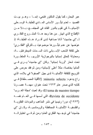 ‫ﻋﺒﺭ ﺍﻟﺒﺤﺎﺭ، ﻜﻤﺎ ﻴﻘﻭل ﺍﻟﺩﻜﺘﻭﺭ ﻓﺘﺤﻲ، ﺇﻨﻤـﺎ – ﻭﻫـﻭ ﺒﻴـﺕ‬
‫ﺍﻟﻘﺼﻴﺩ – ﻟﻌﺩﻡ ﺘﺒﻠـﻭﺭ ﺍﻷﺴﺎﺱ ﺍﻟﻤـﺎﺩﻱ ﻟﻠﻁﺒﻘـﺔ ﺍﻟﻭﺴـﻁﻰ‬
                                 ‫ﱡ‬
‫ﺍﻹﺴﺒﺎﻨ ‪‬ـﺔ ﻜﻲ ﺘﻘﻭﻡ ﺒﺎﻟﺩﻭﺭ ﺍﻟﻘﺎﺌﺩ ﻓﻲ ﺍﻟﻤﺠﺘﻤـﻊ، ﺒـﺩﻻ ﻤـﻥ‬
    ‫ﹰ‬                                         ‫ﻴ‬
‫ﺍﻹﻗﻁﺎﻉ ﺍﻟﺫﻱ ﺍﻨﻬﺎﺭ. ﻤﻥ ﻫﻨﺎ ﻭﺠﺩ ﻫـﺫﺍ ﺍﻟﻤﺸـﺭﻭﻉ ﺍﻟﻔﻜـﺭﻱ‬
‫ﻟـ"ﺇﻱ ﺠﺎﺴﻴﺕ" ﺁﺫﺍ ﹰﺎ ﺼﺎﻏﻴﺔ ﻟﺩﻯ ﺃﻓـﺭﺍﺩ ﻫـﺫﻩ ﺍﻟﻁﺒﻘـﺔ؛ ﺇﺫ‬
                                   ‫ﻨ‬
‫ﻋﻭﻀﻬﺎ ﻋﻥ ﻋﺩﻡ ﺘﺒﻠـﻭﺭﻫﺎ ﻤﻭﻀﻭﻋ ‪‬ﺎ، ﺒـﺎﻟﺘﺭﻓﻊ "ﺍﻟﻔﻜـﺭﻱ"‬
           ‫ﱡ‬         ‫ﻴ‬            ‫ﱡ‬             ‫َ‬
                                                ‫‪‬‬
‫ﻋﻠﻰ ﺜﻘﺎﻓﺔ ﺍﻟﺸﻌﺏ ﺍﻹﺴـﺒﺎﻨﻲ ﺫﺍﺕ ﺍﻟﺴـﻤﺎﺕ ﺍﻟﺩﻴﻤﻘﺭﺍﻁ ‪‬ــﺔ،‬
    ‫ﻴ‬
‫ﻭﻤﺤﺎﻭﻟﺔ ﺇﻟﺤﺎﻕ ﺇﺴﺒﺎﻨﻴﺎ ﺒﺎﻟﺒﺭﺠﻭﺍﺯﻴﺔ ﺍﻷﻭﺭﺒ ‪‬ــﺔ ﺍﻟﻤﺘﻁـﻭﺭﺓ‬
  ‫‪‬‬          ‫ﻴ‬        ‫‪‬‬
‫ﺘﺤﺕ ﺸﻌﺎﺭ "ﺃﻭﺭﺒﺔ ﺇﺴﺒﺎﻨﻴﺎ". ﻭﻜﺎﻥ "ﺇﻱ ﺠﺎﺴﻴﺕ" ﻴـﺭﻯ ﻓـﻲ‬
‫ﺃﻟﻤﺎﻨﻴﺎ ﺒﺨﺎﺼﺔ، ﻤﺜﻼ ﺃﻋﻠﻰ ﻹﺴﺒﺎﻨﻴﺎ؛ ﻭﻤﻥ ﺜﻡ ﻓﻘﺩ ﺤﺭﺹ ﻋﻠﻰ‬
            ‫ﹶ‪‬‬                   ‫ﹰ‬     ‫‪‬‬
‫ﺍﻟﺘﺭﻭﻴﺞ ﻟﻠﺜﻘﺎﻓﺔ ﺍﻷﻟﻤﺎﻨ ‪‬ـﺔ ﻟﺩﻯ ﺠﻴل "ﺍﻟﺼﻔﻭﺓ" ﻓﻲ ﺒﻼﺩﻩ، ﺍﻟﺫﻱ‬
                                 ‫ﻴ‬
‫ﺭﺍﺡ ﻴﺩﻋﻭﻩ: ‪) :minoria selecta‬ﺍﻷﻗﻠﻴﺔ ﺍﻟﻤﺼـﻁﻔﺎﺓ( ﻓـﻲ‬
                ‫‪‬‬
‫ﻜﺘﺎﺒﻪ ﺍﻟﺫﻱ ﺼﺩﺭ ﻋﺎﻡ ٣٢٩١ ﺘﺤﺕ ﻋﻨﻭﺍﻥ: ﻤﻬ ‪‬ـﺔ ﻋﺼـﺭﻨﺎ‬
         ‫ﻤ‬
‫‪ ،El tema de nuestro tiempo‬ﻭﻗﺩ ﻟﻌﺒﺕ "ﻤﺠﻠﺔ ﺍﻟﻐـﺭﺏ"‬
‫‪ ،Revista de occidente‬ﺍﻟﺘﻲ ﺃﺴﺴﻬﺎ ﻓـﻲ ﺍﻟﻌـﺎﻡ ﻨﻔﺴـﻪ‬
‫)٣٢٩١(، ﺩﻭ ‪‬ﺍ ﺭﺌﻴﺴ ‪‬ﺎ ﻓﻲ ﻨﺸﺭ ﺍﻟﻤﺫﺍﻫﺏ ﻭﺍﻟﻤﻭﺩﺍﺕ ﺍﻟﻔﻜﺭ ‪‬ـﺔ‬
  ‫ﻴ‬                                ‫ﻴ‬       ‫ﺭ‬
‫ﻭﺍﻟﻔﻠﺴﻔﻴـﺔ ﺍﻷﻟﻤﺎﻨ ‪‬ـﺔ ﺍﻟﻤﺤﺎﻓﻅﺔ ﻭﺍﻟﺭﻭﻤﺎﻨﺴﻴـﺔ، ﻭﻜـﺎﻥ "ﺇﻱ‬
             ‫‪‬‬                     ‫ﻴ‬          ‫‪‬‬
‫ﺠﺎﺴﻴﺕ" ﻓﻲ ﺘﻭﺠـﻬﻪ ﺍﻟﻔﻜﺭﻱ ﺍﻟﻌﺎﻡ؛ ﻭﻤﻥ ﺜﻡ ﻓـﻲ ﺍﺨﺘﻴﺎﺭﺍﺘـﻪ‬
               ‫ﹶ‪‬‬                      ‫‪‬‬


                       ‫- ٣٥١ -‬
 