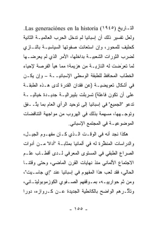 ‫ﺍﻟﺘـﺎﺭﻴﺦ )٥٤٩١( ‪.Las generaciónes en la historia‬‬
‫ﻭﻟﻌل ﺘﻔﺴﻴﺭ ﺫﻟﻙ ﺃﻥ ﺇﺴﺒﺎﻨﻴﺎ ﻟﻡ ﺘﺩﺨل ﺍﻟﺤﺭﺏ ﺍﻟﻌﺎﻟﻤ ‪‬ـﺔ ﺍﻟﺜﺎﻨﻴﺔ‬
          ‫ﻴ‬
‫ﻜﺤﻠﻴﻑ ﻟﻠﻤﺤﻭﺭ، ﻭﺇﻥ ﺍﺴﺘﻌﺎﻨﺕ ﺼﻔﻭﺘﻬﺎ ﺍﻟﺴﻴﺎﺴ ‪‬ـﺔ ﺒﺎﻟﻨـﺎﺯﻱ‬
           ‫ﻴ‬
‫ﻟﻀﺭﺏ ﺍﻟﺜﻭﺭﺍﺕ ﺍﻟﺸﻌﺒ ‪‬ـﺔ ﺒﺩﺍﺨﻠﻬﺎ، ﺍﻷﻤﺭ ﺍﻟﺫﻱ ﻟﻡ ﻴﻌﺭﻀـﻬﺎ‬
                                ‫ﻴ‬
‫ﻟﻤﺎ ﺘﻌﺭﻀﺕ ﻟﻪ ﺍﻟﻨﺎﺯ ‪‬ـﺔ ﻤﻥ ﻫﺯﻴﻤﺔ؛ ﻤﻤﺎ ﻫﻴﺄ ﺍﻟﻔﺭﺼﺔ ﻹﺤﻴﺎﺀ‬
                                 ‫ﻴ‬            ‫َ‬
                                              ‫‪‬‬
‫ﺍﻟﺨﻁﺎﺏ ﺍﻟﻤﺤﺎﻓﻅ ﻟﻠﻁﺒﻘﺔ ﺍﻟﻭﺴﻁﻰ ﺍﻹﺴﺒﺎﻨ ‪‬ــﺔ – ﻭﺇﻥ ﻴﻜـﻥ‬
              ‫ﻴ‬
‫ﻓﻲ ﺃﺸﻜﺎل ﺘﻌﻭﻴﻀ ‪‬ـﺔ )ﻋﻥ ﻓﻘﺩﺍﻥ ﺍﻟﻘﺩﺭﺓ ﻟﺩﻯ ﻫـﺫﻩ ﺍﻟﻁﺒﻘـﺔ‬
                                    ‫ﻴ‬
‫ﻋﻠﻰ ﺃﻥ ﺘﻜﻭﻥ ﻓﺎﻋﻠﺔ( ﺘﺴﺭﺒﻠﺕ ﺒﻠﻴﺒﺭﺍﻟ ‪‬ـﺔ ﺠﺩﻴـﺩﺓ ﺨﻴﺎﻟ ‪‬ــﺔ‬
   ‫ﻴ‬               ‫ﻴ‬
‫ﺘﺩﻋﻭ "ﺍﻟﺠﻤﻴﻊ" ﻓﻲ ﺇﺴﺒﺎﻨﻴﺎ ﺇﻟﻰ ﺘﻭﺤﻴﺩ ﺍﻟﺭﺃﻱ ﺍﻟﻌﺎﻡ ﺒﻤﺎ ﻴ ﱠــﻔﻕ‬
    ‫ﺘ‬
‫ﻭﺘﻭﺠـﻬﻬﺎ، ﻤﺴﻬﻤﺔ ﺒﺫﻟﻙ ﻓﻲ ﺍﻟﻬﺭﻭﺏ ﻤﻥ ﻤﻭﺍﺠﻬﺔ ﺍﻟﺘﻨﺎﻗﻀﺎﺕ‬
                                              ‫‪‬‬
                       ‫ﺍﻟﻤﻭﻀﻭﻋ ‪‬ـﺔ ﻓﻲ ﺍﻟﻤﺠﺘﻤﻊ ﺍﻹﺴﺒﺎﻨﻲ.‬
                                             ‫ﻴ‬
‫ﻫﻜﺫﺍ ﻨﺠﺩ ﺃﻨﻪ ﻓﻲ ﺍﻟﻭﻗـﺕ ﺍﻟـﺫﻱ ﻜـﺎﻥ ﻤﻔﻬـﻭﻡ ﺍﻟﺠﻴـل،‬
‫ﻭﺍﻟﺩﺭﺍﺴﺎﺕ ﺍﻟﻤﻨﻅﺭﺓ ﻟﻪ ﻓﻲ ﺃﻟﻤﺎﻨﻴﺎ ﺒﻤﺜﺎﺒـﺔ "ﺃﺩﺍﺓ" ﻤـﻥ ﺃﺩﻭﺍﺕ‬
                                         ‫ﱢ‬
‫ﺍﻟﺼﺭﺍﻉ ﺍﻟﻁﺒﻘﻲ ﻓﻲ ﺍﻟﻤﺴﺘﻭﻯ ﺍﻟﻤﻌﺭﻓﻲ ﻟـﺩﻯ ﺃﻗﻁـﺎﺏ ﻋﻠـﻡ‬
‫ﺍﻻﺠﺘﻤﺎﻉ ﺍﻷﻟﻤﺎﻨﻲ ﻤﻨﺫ ﻨﻬﺎﻴﺎﺕ ﺍﻟﻘﺭﻥ ﺍﻟﻤﺎﻀﻲ، ﻭﺤﺘﻰ ﻭﻗﺘﻨـﺎ‬
‫ﺍﻟﺤﺎﻟﻲ، ﻓﻘﺩ ﻟﻌﺏ ﻫﺫﺍ ﺍﻟﻤﻔﻬﻭﻡ ﻓﻲ ﺇﺴﺒﺎﻨﻴﺎ ﻋﻨﺩ "ﺇﻱ ﺠﺎﺴـﻴﺕ"،‬
‫ﻭﻤﻥ ﺜﻡ ﺤﻭﺍﺭﻴﻴـﻪ، ﺒﻤـﻭﻗﻔﻬﻡ ﺍﻟﺼـﻔﻭﻱ ﺍﻟﻜﻭﺯﻤﻭﺒﻭﻟﻴﺘـﺎﻨﻲ،‬
                                             ‫ﹶ‪‬‬
‫ﻭﺘﺄﺜـﺭﻫﻡ ﺍﻟﻭﺍﻀﺢ ﺒﺎﻟﻜﺎﻨﻁﻴﺔ ﺍﻟﺠﺩﻴﺩﺓ ﻋـﻥ ﻜـﺭﻭﺍﺯﻩ، ﺩﻭ ‪‬ﺍ‬
 ‫ﺭ‬                          ‫‪‬‬                   ‫ﱡ‬


                        ‫- ٥٥١ -‬
 