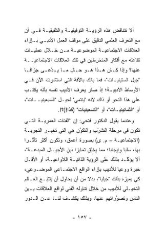 ‫ﺃﻻ ﺘﺘﻨﺎﻗﺽ ﻫﺫﻩ ﺍﻟﺭﺅﻴـﺔ ﺍﻟﺘﻭﻓﻴﻘ ‪‬ـﺔ ﻭﺍﻟﺘﻠﻔﻴﻘ ‪‬ـﺔ ﻓـﻲ ﺁﻥ‬
‫ٍ‬        ‫ﻴ‬            ‫ﻴ‬
‫ﻤﻊ ﺍﻟﺘﻌ ‪‬ﻑ ﺍﻟﻌﻠﻤﻲ ﺍﻟﺩﻗﻴﻕ ﻋﻠﻰ ﻤﻭﻗﻑ ﺍﻟﻌﻤل ﺍﻷﺩﺒـﻲ ﺒـﺈﺯﺍﺀ‬
                                            ‫ﺭ‬
‫ﺍﻟﻌﻼﻗﺎﺕ ﺍﻻﺠﺘﻤﺎﻋ ‪‬ـﺔ ﺍﻟﻤﻭﻀﻭﻋ ‪‬ـﺔ ﻤـﻥ ﺨـﻼل ﻋﻤﻠﻴـﺎﺕ‬
                   ‫ﻴ‬           ‫ﻴ‬
‫ﺘﻔﺎﻋﻠﻪ ﻤﻊ ﺃﻓﻜﺎﺭ ﺍﻟﻤﻨﺨﺭﻁﻴﻥ ﻓﻲ ﺘﻠﻙ ﺍﻟﻌﻼﻗﺎﺕ ﺍﻻﺠﺘﻤﺎﻋ ‪‬ــﺔ‬
   ‫ﻴ‬
‫ﻋﻨﻬﺎ؟ ﻭﺇﺫﺍ ﻜـﺎﻥ ﻫـﺫﺍ ﻫـﻭ ﺤـﺎل ﻤـﺎ ‪‬ـﺩْﻋـﻰ ﺠﺯﺍ ﹰـﺎ‬
  ‫ﻓ‬           ‫ﻴ‬
‫"ﺠﻴل ﺍﻟﺴﺘﻴﻨ ‪‬ـﺎﺕ"، ﻓﻤﺎ ﺒﺎﻟﻙ ﺒﺎﻵﻓﺔ ﺍﻟﺘﻲ ﺍﺴﺘﺸﺭﺕ ﺍﻵﻥ ﻓـﻲ‬
                                        ‫ﻴ‬
‫ﺍﻷﻭﺴﺎﻁ ﺍﻷﺩﺒ ‪‬ـﺔ؛ ﺇﺫ ﺼﺎﺭ ﻴﻌﺭﻑ ﺍﻷﺩﻴﺏ ﻨﻔﺴﻪ ﺒﺄﻨﻪ ﻴﻜﺘـﺏ‬
                                     ‫ﻴ‬
‫ﻋﻠﻰ ﻫﺫﺍ ﺍﻟﻨﺤﻭ ﺃﻭ ﺫﺍﻙ ﻷﻨﻪ "ﻴﻨﺘﻤﻲ" ﻟﺠﻴـل "ﺍﻟﺴﺒﻌﻴﻨ ‪‬ــﺎﺕ"،‬
      ‫ﻴ‬
                 ‫ﺃﻭ "ﺍﻟﺜﻤﺎﻨﻴﻨ ‪‬ـﺎﺕ"، ﺃﻭ "ﺍﻟﺘﺴﻌﻴﻨﻴﺎﺕ" )ﻜﺫﺍ!(؟!.‬
                                                ‫ﻴ‬
‫ﻭﻋﻨﺩﻤﺎ ﻴﻘﻭل ﺍﻟﺩﻜﺘﻭﺭ ﻓﺘﺤﻲ: ﺇﻥ "ﺍﻟﻔﺌﺎﺕ ﺍﻟﻌﻤﺭﻴـﺔ ﺍﻟﺘـﻲ‬
‫ﺘﻜﻭﻥ ﻓﻲ ﻤﺭﺤﻠﺔ ﺍﻟﺘﺸﺭﺏ ﻭﺍﻟﺘﻜﻭﻥ ﻫﻲ ﺍﻟﺘﻲ ﺘﺨﺒـﺭ ﺍﻟﺘﺠﺭﺒـﺔ‬
                        ‫‪‬‬
                        ‫ُ‬       ‫‪‬‬
                                ‫ُ‬
‫)ﺍﻻﺠﺘﻤﺎﻋ ‪‬ـﺔ – ﻡ. ﻯ( ﺒﺼﻭﺭﺓ ﺃﻋﻤﻕ، ﻭﺘﻜﻭﻥ ﺃﻜﺜﺭ ﺘﺄﺜـ ‪‬ﺍ‬
 ‫ﱡ ﺭ‬                                     ‫ﻴ‬
‫ﺒﻬﺎ، ﺴﻠ ‪‬ﺎ ﻭﺇﻴﺠﺎ ‪‬ﺎ؛ ﻤﻤﺎ ﻴﺨﻠﻕ ﺘﻤﺎﻴ ‪‬ﺍ ﺒﻴﻥ ﺍﻷﺠﻴـﺎل ﺍﻟﻤﺒﺩﻋـﺔ"،‬
                        ‫ﺯ‬                 ‫ﺒ‬        ‫ﺒ‬
‫ﺃﻻ ﻴﺅ ﱢـﺩ ﺒﺫﻟﻙ ﻋﻠﻰ ﺍﻟﺭﺅﻴﺔ ﺍﻟﺫﺍﺘ ‪‬ـﺔ ﺍﻟﻼﻭﺍﻋﻴـﺔ، ﺃﻭ ﺍﻷﻗـل‬
                      ‫ﻴ‬                         ‫ﻜ‬
‫ﺨﺒﺭﺓ ﻭﻭﻋ ‪‬ﺎ ﻟﻸﺩﻴﺏ ﺒﺈﺯﺍﺀ ﺍﻟﻭﺍﻗﻊ ﺍﻻﺠﺘﻤـﺎﻋﻲ ﺍﻟﻤﻭﻀـﻭﻋﻲ،‬
                                         ‫ﻴ‬
‫ﻜﻲ ﻴﻤﻴﺯﻩ ﺒﺫﻟﻙ "ﺠﻴﻠ ‪‬ﺎ"، ﺒﺩﻻ ﻤﻥ ﺃﻥ ﻴﺤﺎﻭل ﺃﻥ ﻴﺘﺘﺒـﻊ ﺍﻟﻌـﺎﻟﻡ‬
                              ‫ﹰ‬      ‫ﻴ‬             ‫‪‬‬
‫ﺍﻟﺘﺨﻴـﻠﻲ ﻟﻸﺩﻴﺏ ﻤﻥ ﺨﻼل ﺘﻨﺎﻭﻟﻪ ﺍﻟﻔﻨﻲ ﻟﻭﺍﻗﻊ ﺍﻟﻌﻼﻗﺎﺕ ﺒـﻴﻥ‬
                                                ‫‪‬‬
‫ﺍﻟﻨﺎﺱ ﻭﺘﺼﻭﺭﺍﺘﻬﻡ ﻋﻨﻬﺎ، ﻭﺒﺫﻟﻙ ﻴﻜﺸـﻑ ﻟﻨـﺎ ﻋـﻥ ﺍﻟـﺩﻭﺭ‬
                                       ‫ُ‬
                                       ‫‪‬‬


                         ‫- ٧٥١ -‬
 