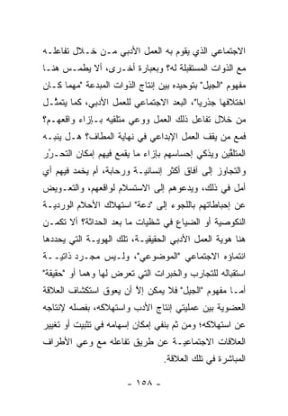 ‫ﺍﻻﺠﺘﻤﺎﻋﻲ ﺍﻟﺫﻱ ﻴﻘﻭﻡ ﺒﻪ ﺍﻟﻌﻤل ﺍﻷﺩﺒﻲ ﻤـﻥ ﺨـﻼل ﺘﻔﺎﻋﻠـﻪ‬
‫ﻤﻊ ﺍﻟﺫﻭﺍﺕ ﺍﻟﻤﺴﺘﻘﺒﻠﺔ ﻟﻪ؟ ﻭﺒﻌﺒﺎﺭﺓ ﺃﺨـﺭﻯ، ﺃﻻ ﻴﻁﻤـﺱ ﻫﻨـﺎ‬
‫ﻤﻔﻬﻭﻡ "ﺍﻟﺠﻴل" ﺒﺘﻭﺤﻴﺩﻩ ﺒﻴﻥ ﺇﻨﺘﺎﺝ ﺍﻟﺫﻭﺍﺕ ﺍﻟﻤﺒﺩﻋﺔ "ﻤﻬﻤﺎ ﻜـﺎﻥ‬
‫ﺍﺨﺘﻼﻓﻬﺎ ﺠﺫﺭ ‪‬ﺎ"، ﺍﻟﺒﻌﺩ ﺍﻻﺠﺘﻤﺎﻋﻲ ﻟﻠﻌﻤل ﺍﻷﺩﺒﻲ، ﻜﻤﺎ ﻴﺘﻤ ﱠـل‬
  ‫ﺜ‬                                        ‫ﻴ‬
‫ﻤﻥ ﺨﻼل ﺘﻔﺎﻋل ﺫﻟﻙ ﺍﻟﻌﻤل ﻭﻭﻋﻲ ﻤﺘﻠﻘﻴﻪ ﺒـﺈﺯﺍﺀ ﻭﺍﻗﻌﻬـﻡ؟‬
‫ﻓﻤﻊ ﻤﻥ ﻴﻘﻑ ﺍﻟﻌﻤل ﺍﻹﺒﺩﺍﻋﻲ ﻓﻲ ﻨﻬﺎﻴﺔ ﺍﻟﻤﻁﺎﻑ؟ ﻫـل ﻴﻨ ‪‬ـﻪ‬
  ‫ﺒ‬                                           ‫‪‬‬
‫ﺍﻟﻤﺘﻠﻘﻴﻥ ﻭﻴﺫﻜﻲ ﺇﺤﺴﺎﺴﻬﻡ ﺒﺈﺯﺍﺀ ﻤﺎ ﻴﻘﻤﻊ ﻓﻴﻬﻡ ﺇﻤﻜﺎﻥ ﺍﻟﺘﺤـﺭﺭ‬
 ‫ُ‬
 ‫‪‬‬                                               ‫ﱢ‬
‫ﻭﺍﻟﺘﺠﺎﻭﺯ ﺇﻟﻰ ﺁﻓﺎﻕ ﺃﻜﺜﺭ ﺇﻨﺴﺎﻨ ‪‬ـﺔ ﻭﺭﺤﺎﺒﺔ، ﺃﻡ ﻴﺨﻤﺩ ﻓﻴﻬﻡ ﺃﻱ‬
                          ‫ﻴ‬
‫ﺃﻤل ﻓﻲ ﺫﻟﻙ، ﻭﻴﺩﻋﻭﻫﻡ ﺇﻟﻰ ﺍﻻﺴﺘﺴﻼﻡ ﻟﻭﺍﻗﻌﻬﻡ، ﻭﺍﻟﺘﻌـﻭﻴﺽ‬
‫ﻋﻥ ﺇﺤﺒﺎﻁﺎﺘﻬﻡ ﺒﺎﻟﻠﺠﻭﺀ ﺇﻟﻰ "ﺩﻋﺔ" ﺍﺴﺘﻬﻼﻙ ﺍﻷﺤﻼﻡ ﺍﻟﻭﺭﺩ ‪‬ـﺔ‬
  ‫ﻴ‬
‫ﺍﻟﻨﻜﻭﺼﻴﺔ ﺃﻭ ﺍﻟﻀﻴﺎﻉ ﻓﻲ ﺸﻅﻴﺎﺕ ﻤﺎ ﺒﻌﺩ ﺍﻟﺤﺩﺍﺜﺔ؟ ﺃﻻ ﺘﻜﻤـﻥ‬
                                             ‫‪‬‬
‫ﻫﻨﺎ ﻫﻭﻴﺔ ﺍﻟﻌﻤل ﺍﻷﺩﺒﻲ ﺍﻟﺤﻘﻴﻘ ‪‬ـﺔ، ﺘﻠﻙ ﺍﻟﻬﻭ ‪‬ـﺔ ﺍﻟﺘﻲ ﻴﺤﺩﺩﻫﺎ‬
   ‫‪‬‬          ‫ﻴ‬             ‫ﻴ‬                     ‫‪‬‬
‫ﺍﻨﺘﻤﺎﺅﻩ ﺍﻻﺠﺘﻤﺎﻋﻲ "ﺍﻟﻤﻭﻀﻭﻋﻲ"، ﻭﻟـﻴﺱ ﻤﺠـ ‪‬ﺩ ﺫﺍﺘ ‪‬ــﺔ‬
   ‫ﺭ ﻴ‬
‫ﺍﺴﺘﻘﺒﺎﻟﻪ ﻟﻠﺘﺠﺎﺭﺏ ﻭﺍﻟﺨﺒﺭﺍﺕ ﺍﻟﺘﻲ ﺘﻌﺭﺽ ﻟﻬﺎ ﻭﻫ ‪‬ﺎ ﺃﻭ "ﺤﻘﻴﻘﺔ"‬
            ‫ﻤ‬
‫ﺃﻤـﺎ ﻤﻔﻬﻭﻡ "ﺍﻟﺠﻴل" ﻓﻼ ﻴﻤﻜﻥ ﺇﻻ ﺃﻥ ﻴﻌﻭﻕ ﺍﺴﺘﻜﺸﺎﻑ ﺍﻟﻌﻼﻗﺔ‬
                       ‫ﱠ‬                          ‫‪‬‬
‫ﺍﻟﻌﻀﻭﻴﺔ ﺒﻴﻥ ﻋﻤﻠﻴﺘﻲ ﺇﻨﺘﺎﺝ ﺍﻷﺩﺏ ﻭﺍﺴﺘﻬﻼﻜﻪ، ﺒﻔﺼﻠﻪ ﻹﻨﺘﺎﺠﻪ‬
‫ﻋﻥ ﺍﺴﺘﻬﻼﻜﻪ؛ ﻭﻤﻥ ﺜﻡ ﺒﻨﻔﻲ ﺇﻤﻜﺎﻥ ﺇﺴﻬﺎﻤﻪ ﻓﻲ ﺘﺜﺒﻴﺕ ﺃﻭ ﺘﻐﻴﻴﺭ‬
                                    ‫ﹶ‪‬‬
‫ﺍﻟﻌﻼﻗﺎﺕ ﺍﻻﺠﺘﻤﺎﻋ ‪‬ـﺔ ﻋﻥ ﻁﺭﻴﻕ ﺘﻔﺎﻋﻠﻪ ﻤﻊ ﻭﻋﻲ ﺍﻷﻁﺭﺍﻑ‬
                               ‫ﻴ‬
                                 ‫ﺍﻟﻤﺒﺎﺸﺭﺓ ﻓﻲ ﺘﻠﻙ ﺍﻟﻌﻼﻗﺔ.‬

                       ‫- ٨٥١ -‬
 