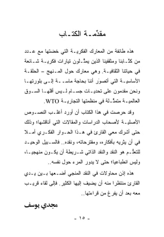 ‫ﻤﻘﺩﻤـﺔ ﺍﻟﻜﺘـﺎﺏ‬
                           ‫ﱢ‬
‫ﻫﺫﻩ ﻁﺎﺌﻔﺔ ﻤﻥ ﺍﻟﻤﻌﺎﺭﻙ ﺍﻟﻔﻜﺭ ‪‬ـﺔ ﺍﻟﺘﻲ ﺨﻀﺘﻬﺎ ﻤﻊ ﻋـﺩﺩ‬
                     ‫ﻴ‬
‫ﻤﻥ ﻜﺘـﺎﺒﻨﺎ ﻭﻤﺜﻘﻔﻴﻨﺎ ﺍﻟﺫﻴﻥ ﻴﻤﺜـﻠﻭﻥ ﺘﻴﺎﺭﺍﺕ ﻓﻜﺭ ‪‬ـﺔ ﺸـﺎﺌﻌﺔ‬
         ‫ﻴ‬                ‫ﱢ‬                       ‫ﹸﱠ‬
‫ﻓﻲ ﺤﻴﺎﺘﻨﺎ ﺍﻟﺜﻘﺎﻓ ‪‬ـﺔ. ﻭﻫﻲ ﻤﻌﺎﺭﻙ ﺤﻭل ﺍﻟﻤـﻨﻬﺞ – ﺍﻟﺤﻠﻘـﺔ‬
                                   ‫ﻴ‬
‫ﺍﻷﺴﺎﺴ ‪‬ـﺔ ﺍﻟﺘﻲ ﺃﺘﺼﻭﺭ ﺃﻨﻨﺎ ﺒﺤﺎﺠﺔ ﻤﺎ ‪‬ــﺔ ﺇﻟـﻰ ﺒﻠﻭﺭﺘﻬـﺎ‬
                 ‫ﺴ‬                ‫َ‬
                                  ‫‪‬‬           ‫ﻴ‬
‫ﻭﻨﺤﻥ ﻤﻘﺩﻤﻭﻥ ﻋﻠﻰ ﺘﺤﺩ ‪‬ـﺎﺕ ﺠﺴـﺎﻡ ﻟـﻴﺱ ﺃﻗﻠﻬـﺎ ﺍﻟﺴـﻭﻕ‬
                            ‫‪‬ﻴ‬
         ‫ﺍﻟﻌﺎﻟﻤ ‪‬ـﺔ ﻤﺘﻤ ﱢـﻠﺔ ﻓﻲ ﻤﻨﻅﻤﺘﻬﺎ ﺍﻟﺘﺠﺎﺭ ‪‬ـﺔ ‪.WTO‬‬
                ‫ﻴ‬                      ‫ﺜ‬       ‫ﻴ‬
‫ﻭﻗﺩ ﺤﺭﺼﺕ ﻓﻲ ﻫﺫﺍ ﺍﻟﻜﺘﺎﺏ ﺃﻥ ﺃﻭﺭﺩ ﺃﻏﻠـﺏ ﺍﻟﻨﺼـﻭﺹ‬
‫ﺍﻷﺼﻠ ‪‬ـﺔ ﻷﺼﺤﺎﺏ ﺍﻟﺩﺭﺍﺴﺎﺕ ﻭﺍﻟﻤﻘﺎﻻﺕ ﺍﻟﺘﻲ ﺃﻨﺎﻗﺸﻬﺎ؛ ﻭﺫﻟﻙ‬
                                             ‫ﻴ‬
‫ﺤﺘﻰ ﺃﺸﺭﻙ ﻤﻌﻲ ﺍﻟﻘﺎﺭﺉ ﻓﻲ ﻫـﺫﺍ ﺍﻟﺤـﻭﺍﺭ ﺍﻟﻔﻜـﺭﻱ ﺃﻤـﻼ‬
‫ﹰ‬
‫ﻓﻲ ﺃﻥ ﻴﺜﺭﻴﻪ ﺒﺄﻓﻜﺎﺭﻩ، ﻭﻤﻘﺘﺭﺤﺎﺘﻪ، ﻭﻨﻘﺩﻩ.. ﻓﺎﻟﺴـﺒﻴل ﺍﻟﻭﺤﻴـﺩ‬
‫ﻟﻠﺘﻌﻠـﻡ ﻫﻭ ﺍﻟﻨﻘﺩ ﻭﺍﻟﻨﻘﺩ ﺍﻟﺫﺍﺘﻲ ﺸـﺭﻴﻁﺔ ﺃﻥ ﻴﻜـﻭﻥ ﻤﻨﻬﺠ ‪‬ـﺎ،‬
   ‫ﻴ‬                                               ‫ﱡ‬
           ‫ﻭﻟﻴﺱ ﺍﻨﻁﺒﺎﻋ ‪‬ﺎ؛ ﺤﺘﻰ ﻻ ﻴﺩﻭﺭ ﺍﻟﻤﺭﺀ ﺤﻭل ﻨﻔﺴﻪ..‬
                                         ‫ﻴ‬
‫ﻫﺫﻩ ﺇﺫﻥ ﻤﺤﺎﻭﻻﺕ ﻓﻲ ﺍﻟﻨﻘﺩ ﺍﻟﻤﻨﺠﻲ ﺃﻀـﻌﻬﺎ ﺒـﻴﻥ ﻴـﺩﻱ‬
‫ﺍﻟﻘﺎﺭﺉ ﻤﻨﺘﻅ ‪‬ﺍ ﻤﻨﻪ ﺃﻥ ﻴﻀﻴﻑ ﺇﻟﻴﻬﺎ ﺍﻟﻜﺜﻴﺭ. ﻓﺈﻟﻰ ﻟﻘﺎﺀ ﻗﺭﻴـﺏ‬
                                           ‫ﺭ‬
                           ‫ﻤﻌﻪ ﺒﻌﺩ ﺃﻥ ﻴﻔﺭﻍ ﻤﻥ ﻗﺭﺍﺀﺘﻬﺎ..‬



                        ‫- ٥١ -‬
 