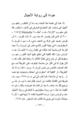 ‫ﻋﻭﺩﺓ ﺇﻟﻰ ﺭﻭﺍﻴﺔ ﺍﻷﺠﻴﺎل‬
‫ﺇﺫﺍ ﻋﺩﻨﺎ ﺇﻟﻰ ﻤﻘﺩﻤﺔ ﻫﺫﺍ ﺍﻟﺒﺤﺙ ﻭﺠـﺩﻨﺎ ﺃﻥ ﺍﻟﺘﻨﻅﻴـﺭ ﻟﻤﻔﻬـﻭﻡ‬
                                       ‫‪‬‬
‫"ﺍﻟﺠﻴل" ﻓﻲ ﺒﺩﺍﻴﺎﺕ ﻋﻠﻡ ﺍﻻﺠﺘﻤﺎﻉ ﺍﻟﻤﻌﺭﻓﻲ ﻓﻲ ﺃﻟﻤﺎﻨﻴـﺎ ﺒﺎﻹﻀـﺎﻓﺔ‬
‫ﻋﻠﻰ ﻤﻔﻬـﻭﻡ "ﺍﻹﺭﺍﺩﺓ"، ﻋﻨـﺩ "ﻨﻴﺘﺸـﻪ" ‪– ١٨٤٤) Nietzsche‬‬
‫٠٠٩١(، ﺍﻟﺫﻱ ﻜﺎﻥ ﻴﺘﺼﻭﺭ ﺃﻨﻪ ﺒﻤﻘـﺩﻭﺭ ﺍﻟـﺫﺍﺕ ﺍﻟﻔﺭﺩ‪‬ــﺔ ﺃﻥ‬
      ‫ﻴ‬                          ‫َ‬
                                 ‫‪‬‬
‫ﺘﻔﺭﺽ ﻨﻔﺴﻬﺎ ﻋﻠﻰ ﺍﻟﻭﺍﻗـﻊ ﺍﻻﺠﺘﻤـﺎﻋﻲ، ﻗـﺩ ﻤ ‪‬ـﺩ ﻟﻠﺭﻭﺍﻴـﺔ‬
           ‫ﻬ‬
‫ﺍﻟﺴﻴﻜﻭﻟﻭﺠ‪‬ـﺔ ﻓﻲ ﻨﻬﺎﻴﺔ ﺍﻟﻘﺭﻥ ﺍﻟﺘﺎﺴﻊ ﻋﺸﺭ ﻓﻲ ﺃﻭﺭﻭﺒﺎ، ﻭﻻ ﺴﻴﻤﺎ‬
                                               ‫ﻴ‬
‫ﻟﻠﻨﺯﻋﺔ ﺍﻟﺭﻭﻤﺎﻨﺴﻴﺔ ﻜﻤﺎ ﺘﻤﺜﻠﺕ ﻓﻲ ﺘﻘﻨﻴﺔ ﺭﻭﺍﻴـﺔ ﺍﻷﺠﻴـﺎل ﻋﻨـﺩ‬
                               ‫ﱠ‬        ‫‪‬‬
‫"ﺘﻭﻤﺎﺱ ﻤﺎﻥ"، ﺘﻠﻙ ﺍﻟﺘﻘﻨﻴﺔ ﺍﻟﺘﻲ ﺍﻁﻠﻊ ﻋﻠﻴﻬﺎ ﺃﺩﻴﺒﻨﺎ ﺍﻟﻜﺒﻴـﺭ ﻨﺠﻴـﺏ‬
‫ﻤﺤﻔﻭﻅ ﻗﺒل ﺃﻥ ﻴﺸﺭﻉ ﻓﻲ ﻜﺘﺎﺒﺔ ﺍﻟﺜﻼﺜ‪‬ـﺔ، ﻭﻟﻌﻠﻪ ﻓﻌل ﺫﻟﻙ، ﻜﻤـﺎ‬
                       ‫ﻴ‬
‫ﻜﺎﻥ ﻴﻘﻭل ﻟﻨﺎ ﻓﻲ ﺃﻜﺜﺭ ﻤﻥ ﻤﻨﺎﺴﺒﺔ، ﻟﻴﺘﻌﺭﻑ ﻋﻠﻰ "ﻁﺭﻴﻘﺔ" ﺼـﻨﻊ‬
                  ‫َ‬
                  ‫‪‬‬
‫ﺫﻟﻙ ﺍﻟﺼﻨﻑ ﺍﻟﺨﺎﺹ ﻤﻥ ﺠﻨﺱ ﺍﻟﺭﻭﺍﻴـﺔ. ﻭﺭﺒﻤـﺎ ﻜﺎﻨـﺕ ﺘﻠـﻙ‬
‫"ﺍﻟﻁﺭﻴﻘﺔ"، ﺃﻭ "ﺍﻟﺘﻘﻨﻴﺔ" ﻗﺩ "ﺍﺴﺘﻘﺭﺕ ﻓﻲ ﺃﻋﻤﺎﻗﻪ ﻭﺍﺴﺘﺠﺎﺒﺕ ﻟﻬﺎ ﻨﻔﺴﻪ‬
                             ‫َ‬
                             ‫‪‬‬
‫)....( ﺒﻌﺩ ﺃﻥ ﺘﻨﺎﺴﺎﻫﺎ"، ﻜﻤﺎ ﻜﺘﺏ ﺇﻟﻲ ﻓﻲ ﻋـﺎﻡ ٥٧٩١، ﻴﺼـﻑ‬
                   ‫‪َ‬‬
‫ﻁﺭﻴﻘﺘﻪ ﻓﻲ ﺍﻟﻜﺘﺎﺒﺔ، ﻓﻜﺎﻨﺕ ﻤﻥ ﺃﺴﺒﺎﺏ ﺇﻗﺒﺎل ﻟﺠﻨـﺔ ﻨﻭﺒـل ﻋﻠـﻰ‬
‫ﺘﺭﺠﻴﺢ ﻜﻔـﺘﻪ، ﺨﺎ ‪‬ـﺔ ﺒﻌﺩ ﺃﻥ ﻜﺎﻨﺕ ﻗﺩ ﺘﻌﺭﻀﺕ ﺒﺎﻟﻨﻘـﺩ ﻟﻬـﺫﻩ‬
                ‫َ‬
                ‫‪‬‬                    ‫ﺼ‬        ‫ﱢ‬
‫ﺍﻟﺘﻘﻨﻴﺔ، ﻟﻤﺎ ﺘﺒﺜـﻪ ﻤﻥ ﺭﺅﻴﺔ ﺴﻴﻜﻭﻟﻭﺠ‪‬ـﺔ ﻟﻠﻌﺎﻟﻡ ﻓﻲ ﺭﻭﺍﻴﺔ ﺍﻷﺠﻴﺎل‬
                         ‫ﻴ‬                  ‫ﱠ‬
‫ﻋﻨﺩﻩ ﻭ"ﺘﻭﻤﺎﺱ ﻤﺎﻥ"، ﺩﺭﺍﺴﺔ ﺃﻜﺎﺩﻴﻤﻴﺔ ﻨﺎﻗﺩﺓ، ﻻ ﺸﺒﻬﺔ ﻓﻴﻬـﺎ ﻷﻴـﺔ‬
   ‫ﻤﺠﺎﻤﻠﺔ، ﻨﺸﺭﺕ ﻓﻲ ﻨﻴﻭﻴﻭﺭﻙ ﻟﻜﺎﺘﺏ ﻫﺫﻩ ﺍﻟﺴﻁﻭﺭ ﻋﺎﻡ ٥٨٩١.‬
                                          ‫ﹸَِ‬

                         ‫- ٩٥١ -‬
 