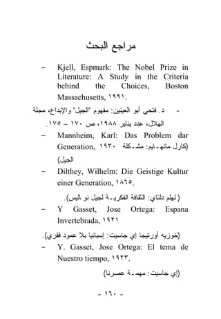 ‫ﻤﺭﺍﺠﻊ ﺍﻟﺒﺤﺙ‬
   -    Kjell, Espmark: The Nobel Prize in
        Literature: A Study in the Criteria
        behind      the   Choices, Boston
        Massachusetts, ١٩٩١.
‫ﺩ. ﻓﺘﺤﻲ ﺃﺒﻭ ﺍﻟﻌﻴﻨﻴﻥ: ﻤﻔﻬﻭﻡ "ﺍﻟﺠﻴل" ﻭﺍﻹﺒﺩﺍﻉ، ﻤﺠﻠﺔ‬   -
    .١٧٥ – ١٧٠ ‫ﺍﻟﻬﻼل، ﻋﺩﺩ ﻴﻨﺎﻴﺭ ٨٨٩١، ﺹ‬
   - Mannheim, Karl: Das Problem dar
       Generation, ١٩٣٠ ‫)ﻜﺎﺭل ﻤﺎﻨﻬـﺎﻴﻡ: ﻤﺸـﻜﻠﺔ‬
        (‫ﺍﻟﺠﻴل‬
   -    Dilthey, Wilhelm: Die Geistige Kultur
        einer Generation, ١٨٦٥.
          .(‫ـﺔ ﻟﺠﻴل ﻨﻭﭭﺎﻟﻴﺱ‬ ‫)ﭭﻠﻬﻠﻡ ﺩﻟﺘﺎﻱ: ﺍﻟﺜﻘﺎﻓﺔ ﺍﻟﻔﻜﺭ‬
                           ‫ﻴ‬
   -    Y Gasset, Jose Ortega: Espana
        Invertebrada, ١٩٢١
   .(‫)ﺨﻭﺯﻴﻪ ﺃﻭﺭﺘﻴﺠﺎ ﺇﻱ ﺠﺎﺴﻴﺕ: ﺇﺴﺒﺎﻨﻴﺎ ﺒﻼ ﻋﻤﻭﺩ ﻓﻘﺭﻱ‬
   - Y. Gasset, Jose Ortega: El tema de
        Nuestro tiempo, ١٩٢٣.
                         (‫ـﺔ ﻋﺼﺭﻨﺎ‬ ‫)ﺇﻱ ﺠﺎﺴﻴﺕ: ﻤﻬ‬
                                  ‫ﻤ‬

                       - ١٦٠ -
 