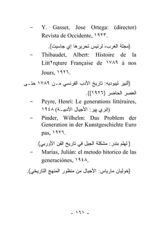 -     Y. Gasset, Jose Ortega: (director)
        Revista de Occidente, ١٩٢٣.
           .(‫)ﻤﺠﻠﺔ ﺍﻟﻐﺭﺏ، ﻟﺭﺌﻴﺱ ﺘﺤﺭﻴﺭﻫﺎ ﺇﻱ ﺠﺎﺴﻴﺕ‬
  -     Thibaudet, Albert: Histoire de la
        Litt٢rqture Française de ١٧٨٩ à nos
        Jours, ١٩٢٦.
‫)ﺃﻟﺒﻴﺭ ﺘﻴﺒﻭﺩﻴﻪ: ﺘﺎﺭﻴﺦ ﺍﻷﺩﺏ ﺍﻟﻔﺭﻨﺴﻲ ﻤـﻥ ٩٨٧١ ﺤﺘـﻰ‬
                            .((١٩٢٦) ‫ﺍﻟﻌﺼﺭ ﺍﻟﺤﺎﻀﺭ‬
  -     Peyre, Henri: Le generations littéraires,
        ١٩٤٨ (‫ـﺔ‬ ‫)ﺇﻨﺭﻱ ﭙﻴﺭ: ﺍﻷﺠﻴﺎل ﺍﻷﺩﺒ‬
                 ‫ﻴ‬
  -     Pinder, Wilhelm: Das Problem der
        Generation in der Kunstgeschichte Euro
        pas, ١٩٢٦.
   .(‫)ﭭﻠﻬﻠﻡ ﺒﻨﺩﺭ: ﻤﺸﻜﻠﺔ ﺍﻟﺠﻴل ﻓﻲ ﺘﺎﺭﻴﺦ ﺍﻟﻔﻥ ﺍﻷﻭﺭﺒﻲ‬
  - Marias, Juliàn: el metodo hitorico de las
     generaciónes, ١٩٤٨.
 .(‫)ﺨﻭﻟﻴﺎﻥ ﻤﺎﺭﻴﺎﺱ: ﺍﻷﺠﻴﺎل ﻤﻥ ﻤﻨﻅﻭﺭ ﺍﻟﻤﻨﻬﺞ ﺍﻟﺘﺎﺭﻴﺨﻲ‬




                     - ١٦١ -
 