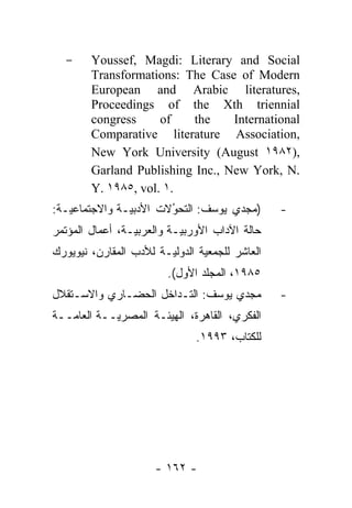-     Youssef, Magdi: Literary and Social
        Transformations: The Case of Modern
        European and Arabic literatures,
        Proceedings of the Xth triennial
        congress     of    the    International
        Comparative literature Association,
        New York University (August ١٩٨٢),
        Garland Publishing Inc., New York, N.
        Y. ١٩٨٥, vol. ١.
:‫ـﺔ‬ ‫ـﺔ ﻭﺍﻻﺠﺘﻤﺎﻋ‬ ‫)ﻤﺠﺩﻱ ﻴﻭﺴﻑ: ﺍﻟﺘﺤﻭﻻﺕ ﺍﻷﺩﺒ‬
   ‫ﻴ‬            ‫ﻴ‬        ُ
                                                -
‫ـﺔ، ﺃﻋﻤﺎل ﺍﻟﻤﺅﺘﻤﺭ‬ ‫ـﺔ ﻭﺍﻟﻌﺭﺒ‬ ‫ﺤﺎﻟﺔ ﺍﻵﺩﺍﺏ ﺍﻷﻭﺭﺒ‬
                 ‫ﻴ‬          ‫ﻴ‬
‫ـﺔ ﻟﻸﺩﺏ ﺍﻟﻤﻘﺎﺭﻥ، ﻨﻴﻭﻴﻭﺭﻙ‬ ‫ﺍﻟﻌﺎﺸﺭ ﻟﻠﺠﻤﻌﻴﺔ ﺍﻟﺩﻭﻟ‬
                        ‫ﻴ‬
                         .(‫٥٨٩١، ﺍﻟﻤﺠﻠﺩ ﺍﻷﻭل‬
‫ﻤﺠﺩﻱ ﻴﻭﺴﻑ: ﺍﻟﺘـﺩﺍﺨل ﺍﻟﺤﻀـﺎﺭﻱ ﻭﺍﻻﺴـﺘﻘﻼل‬           -
‫ــﺔ‬ ‫ــﺔ ﺍﻟﻌﺎ‬ ‫ﺍﻟﻔﻜﺭﻱ، ﺍﻟﻘﺎﻫﺭﺓ، ﺍﻟﻬﻴﺌـﺔ ﺍﻟﻤﺼﺭ‬
   ‫ﻤ‬         ‫ﻴ‬
                               .١٩٩٣ ،‫ﻟﻠﻜﺘﺎﺏ‬




                      - ١٦٢ -
 