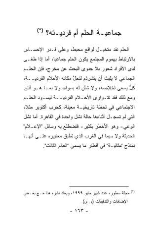 ‫)*(‬
            ‫ﺠﻤﺎﻋ ‪‬ـﺔ ﺍﻟﺤﻠﻡ ﺃﻡ ﻓﺭﺩ ‪‬ـﺘﻪ؟‬
                ‫ﻴ‬                ‫ﻴ‬
‫ﺍﻟﺤﻠﻡ ﻨﻘﺩ ﻤﺘﺨﻴـل ﻟﻭﺍﻗﻊ ﻤﺤﺒﻁ، ﻭﻋﻠﻰ ﻗـﺩﺭ ﺍﻹﺤﺴـﺎﺱ‬
                                ‫‪‬‬
‫ﺒﺎﻻﺭﺘﺒﺎﻁ ﺒﻬﻤﻭﻡ ﺍﻟﻤﺠﺘﻤﻊ ﻴﻜﻭﻥ ﺍﻟﺤﻠﻡ ﺠﻤﺎﻋ ‪‬ﺎ، ﺃﻤﺎ ﺇﺫﺍ ﻁﻐـﻰ‬
          ‫ﻴ ‪‬‬
‫ﻟﺩﻯ ﺍﻷﻓﺭﺍﺩ ﺸﻌﻭﺭ ﺒﻼ ﺠﺩﻭﻯ ﺍﻟﺒﺤﺙ ﻋﻥ ﻤﺨﺭﺝ، ﻓﺈﻥ ﺍﻟﺤﻠـﻡ‬
‫ﺍﻟﺠﻤﺎﻋﻲ ﻻ ﻴﻠﺒﺙ ﺃﻥ ﻴﺘﺸﺭﺫﻡ ﻟﺘﺤل ﻤﻜﺎﻨﻪ ﺍﻷﺤﻼﻡ ﺍﻟﻔﺭﺩ ‪‬ــﺔ،‬
    ‫ﻴ‬                   ‫ﱠ‬
‫ﻜل ﻴﺴﻌﻰ ﻟﺨﻼﺼﻪ، ﻭﻻ ﺸﺄﻥ ﻟﻪ ﺒﺴﻭﺍﻩ، ﻭﻻ ﺒﻤـﺎ ﻫـﻭ ﺁﺕ.‬
 ‫ٍ‬                                           ‫ﱞ‬
‫ﻭﻤﻊ ﺫﻟﻙ ﻓﻘﺩ ﺘﺘـﻭﺍﺭﻯ ﺍﻷﺤـﻼﻡ ﺍﻟﻔﺭﺩ ‪‬ــﺔ ﻟﻴﺴـﻭﺩ ﺍﻟﺤﻠـﻡ‬
                 ‫ﻴ‬
‫ﺍﻻﺠﺘﻤﺎﻋﻲ ﻓﻲ ﻟﺤﻅﺔ ﺘﺎﺭﻴﺨ ‪‬ـﺔ ﻤﻌﻴﻨﺔ، ﻜﺤﺭﺏ ﺃﻜﺘﻭﺒﺭ ﻤﺜ ﹰ،‬
 ‫ﻼ‬                   ‫‪‬‬     ‫ﻴ‬
‫ﺍﻟﺘﻲ ﻟﻡ ﺘﺴﺠـل ﺃﺜﻨﺎﺀﻫﺎ ﺤﺎﻟﺔ ﻨﺸل ﻭﺍﺤﺩﺓ ﻓﻲ ﺍﻟﻘﺎﻫﺭﺓ. ﺃﻤﺎ ﻨﺸل‬
     ‫‪‬‬                                       ‫ﹸ ‪‬‬
‫ﺍﻟﻭﻋﻲ- ﻭﻫﻭ ﺍﻷﺨﻁﺭ ﺒﻜﺜﻴﺭ- ﻓﺘﻀﻁﻠﻊ ﺒﻪ ﻭﺴﺎﺌل "ﺍﻹﻋـﻼﻡ"‬
‫ﺍﻟﺤﺩﻴﺜﺔ ﻭﻻ ﺴﻴﻤﺎ ﻓﻲ ﺍﻟﻐﺭﺏ ﺍﻟﺫﻱ ﺘﻁﺒﻕ ﻤﻌﺎﻴﻴﺭﻩ ﻋﻠـﻰ ﺃﻨﻬـﺎ‬
                    ‫‪‬‬
         ‫ﻨﻤﺎﺫﺝ "ﻤﺜﺎﻟﻴـﺔ" ﻓﻲ ﺃﻗﻁﺎﺭ ﻤﺎ ﻴﺴﻤﻰ "ﺍﻟﻌﺎﻟﻡ ﺍﻟﺜﺎﻟﺙ".‬
                           ‫‪ ‬‬                ‫‪‬‬




                                                          ‫)*(‬
‫ﻤﺠﻠﺔ ﺴﻁﻭﺭ، ﻋﺩﺩ ﺸﻬﺭ ﻤﺎﻴﻭ ٩٩٩١، ﻭﻴ ‪‬ﺎﺩ ﻨﺸﺭﻩ ﻫﻨﺎ ﻤـﻊ ﺒﻌـﺽ‬
                    ‫‪‬ﻌ‬
                             ‫ﺍﻹﻀﺎﻓﺎﺕ ﻭﺍﻟﺘﺩﻗﻴﻘﺎﺕ )ﻡ. ﻯ(.‬
                       ‫- ٣٦١ -‬
 