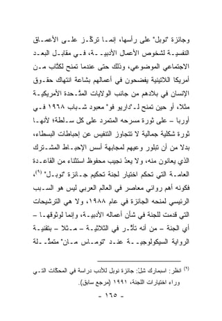 ‫ﻭﺠﺎﺌﺯﺓ "ﻨﻭﺒل" ﻋﻠﻰ ﺭﺃﺴﻬﺎ، ﺇﻨﻤـﺎ ﺘﺭ ﱢـﺯ ﻋﻠـﻰ ﺍﻷﻋﻤـﺎﻕ‬
               ‫ﻜ‬
‫ﺍﻟﻨﻔﺴ ‪‬ـﺔ ﻟﺸﺨﻭﺹ ﺍﻷﻋﻤﺎل ﺍﻷﺩﺒ ‪‬ــﺔ، ﻓـﻲ ﻤﻘﺎﺒـل ﺍﻟﺒﻌـﺩ‬
                      ‫ﻴ‬                     ‫ﻴ‬
‫ﺍﻻﺠﺘﻤﺎﻋﻲ ﺍﻟﻤﻭﻀﻭﻋﻲ، ﻭﺫﻟﻙ ﺤﺘﻰ ﻋﻨﺩﻤﺎ ﺘﻤﻨﺢ ﻟﻜﺘﺎﺏ ﻤـﻥ‬
      ‫ﹸ ﹶ ﹸﱠ‬
‫ﺃﻤﺭﻴﻜﺎ ﺍﻟﻼﺘﻴﻨﻴﺔ ﻴﻔﻀﺤﻭﻥ ﻓﻲ ﺃﻋﻤﺎﻟﻬﻡ ﺒﺸﺎﻋﺔ ﺍﻨﺘﻬﺎﻙ ﺤﻘـﻭﻕ‬
‫ﺍﻹﻨﺴﺎﻥ ﻓﻲ ﺒﻼﺩﻫﻡ ﻤﻥ ﺠﺎﻨﺏ ﺍﻟﻭﻻﻴﺎﺕ ﺍﻟﻤ ﱠـﺤﺩﺓ ﺍﻷﻤﺭﻴﻜ ‪‬ـﺔ‬
  ‫ﻴ‬            ‫ﺘ‬
‫ﻤﺜﻼ، ﺃﻭ ﺤﻴﻥ ﺘﻤﻨﺢ ﻟـ"ﺩﺍﺭﻴﻭ ﻓﻭ" ﻤﻌﺒﻭﺩ ﺸـﺒﺎﺏ ٨٦٩١ ﻓـﻲ‬
                                               ‫ﹰ‬
‫ﺃﻭﺭﺒﺎ – ﻋﻠﻰ ﺜﻭﺭﺓ ﻤﺴﺭﺤﻪ ﺍﻟﻤﺘﻤﺭﺩ ﻋﻠﻰ ﻜل ﺴـﻠﻁﺔ؛ ﻷﻨﻬـﺎ‬
                     ‫‪‬‬
‫ﺜﻭﺭﺓ ﺸﻜﻠﻴﺔ ﺠﻤﺎﻟﻴﺔ ﻻ ﺘﺘﺠﺎﻭﺯ ﺍﻟﺘﻨﻔﻴﺱ ﻋﻥ ﺇﺤﺒﺎﻁﺎﺕ ﺍﻟﺒﺴﻁﺎﺀ،‬
                                      ‫‪‬‬      ‫‪‬‬
‫ﺒﺩﻻ ﻤﻥ ﺃﻥ ﺘﺒﻠﻭﺭ ﻭﻋﻴﻬﻡ ﻟﻤﺠﺎﺒﻬﺔ ﺃﺴﺱ ﺍﻹﺤﺒـﺎﻁ ﺍﻟﻤﺸـﺘﺭﻙ‬
                                               ‫ﹰ‬
‫ﺍﻟﺫﻱ ﻴﻌﺎﻨﻭﻥ ﻤﻨﻪ، ﻭﻻ ﻴﻌﺩ ﻨﺠﻴﺏ ﻤﺤﻔﻭﻅ ﺍﺴﺘﺜﻨﺎﺀ ﻤﻥ ﺍﻟﻘﺎﻋـﺩﺓ‬
                               ‫ُ‬
                               ‫‪ ‬‬
‫ﺍﻟﻌﺎ ‪‬ـﺔ ﺍﻟﺘﻲ ﺘﺤﻜﻡ ﺍﺨﺘﻴﺎﺭ ﻟﺠﻨﺔ ﺘﺤﻜﻴﻡ ﺠـﺎﺌﺯﺓ "ﻨﻭﺒـل" )٩(،‬
                                                  ‫ﻤ‬
‫ﻓﻜﻭﻨﻪ ﺃﻫﻡ ﺭﻭﺍﺌﻲ ﻤﻌﺎﺼﺭ ﻓﻲ ﺍﻟﻌﺎﻟﻡ ﺍﻟﻌﺭﺒﻲ ﻟﻴﺱ ﻫﻭ ﺍﻟﺴـﺒﺏ‬
‫ﺍﻟﺭﺌﻴﺴﻲ ﻟﻤﻨﺤﻪ ﺍﻟﺠﺎﺌﺯﺓ ﻓﻲ ﻋﺎﻡ ٨٨٩١، ﻭﻻ ﻫﻲ ﺍﻟﺘﺭﺸﻴﺤﺎﺕ‬
‫ﺍﻟﺘﻲ ﻗﺩﻤﺕ ﻟﻠﺠﻨﺔ ﻓﻲ ﺸﺄﻥ ﺃﻋﻤﺎﻟﻪ ﺍﻷﺩﺒ ‪‬ـﺔ، ﻭﺇﻨﻤﺎ ﻟﻭﺜﻭﻗﻬـﺎ –‬
                    ‫ﻴ‬                            ‫ﹸ‪‬‬
‫ﺃﻱ ﺍﻟﺠﻨﺔ – ﻤﻥ ﺃﻨﻪ ﺘﺄﺜـﺭ ﻓﻲ ﺍﻟﺜﻼﺜ ‪‬ـﺔ – ﻤـﺜﻼ – ﺒﺘﻘﻨﻴـﺔ‬
          ‫ﹰ‬        ‫ﻴ‬            ‫ﱠ‬
‫ﺍﻟﺭﻭﺍﻴﺔ ﺍﻟﺴﻴﻜﻭﻟﻭﺠ ‪‬ــﺔ ﻋﻨـﺩ "ﺘﻭﻤـﺎﺱ ﻤـﺎﻥ" ﻤﺘﻤ ﱢــﻠﺔ‬
    ‫ﺜ‬                           ‫ﻴ‬


                                                           ‫)٩(‬
‫ﺍﻨﻅﺭ: ﺍﺴﺒﻤﺎﺭﻙ ﺸل: ﺠﺎﺌﺯﺓ ﻨﻭﺒل ﻟﻸﺩﺏ ﺩﺭﺍﺴﺔ ﻓﻲ ﺍﻟﻤﺤﻜﺎﺕ ﺍﻟﺘـﻲ‬
        ‫ﱠ‬                               ‫ِْ‬
                ‫ﻭﺭﺍﺀ ﺍﺨﺘﻴﺎﺭﺍﺕ ﺍﻟﻠﺠﻨﺔ، ١٩٩١ )ﻤﺭﺠﻊ ﺴﺎﺒﻕ(.‬
                        ‫- ٥٦١ -‬
 