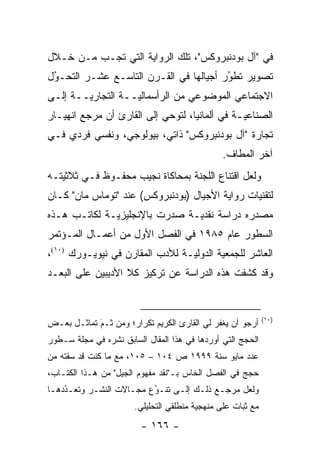 ‫ﻓﻲ "ﺁل ﺒﻭﺩﻨﺒﺭﻭﻜﺱ"، ﺘﻠﻙ ﺍﻟﺭﻭﺍﻴﺔ ﺍﻟﺘﻲ ﺘﺠـﺏ ﻤـﻥ ﺨـﻼل‬
‫ﺘﺼﻭﻴﺭ ﺘﻁﻭﺭ ﺃﺠﻴﺎﻟﻬﺎ ﻓﻲ ﺍﻟﻘـﺭﻥ ﺍﻟﺘﺎﺴـﻊ ﻋﺸـﺭ ﺍﻟﺘﺤـﻭل‬
 ‫ُ‬
 ‫‪‬‬                                      ‫ُ‬
                                        ‫‪‬‬
‫ﺍﻻﺠﺘﻤﺎﻋﻲ ﺍﻟﻤﻭﻀﻭﻋﻲ ﻤﻥ ﺍﻟﺭﺃﺴﻤﺎﻟ ‪‬ــﺔ ﺍﻟﺘﺠﺎﺭ ‪‬ــﺔ ﺇﻟـﻰ‬
        ‫ﻴ‬           ‫ﻴ‬
‫ﺍﻟﺼﻨﺎﻋ ‪‬ـﺔ ﻓﻲ ﺃﻟﻤﺎﻨﻴﺎ، ﻟﺘﻭﺤﻲ ﺇﻟﻰ ﺍﻟﻘﺎﺭﺉ ﺃﻥ ﻤﺭﺠﻊ ﺍﻨﻬﻴـﺎﺭ‬
                                               ‫ﻴ‬
‫ﺘﺠﺎﺭﺓ "ﺁل ﺒﻭﺩﻨﺒﺭﻭﻜﺱ" ﺫﺍﺘﻲ، ﺒﻴﻭﻟﻭﺠﻲ، ﻭﻨﻔﺴﻲ ﻓﺭﺩﻱ ﻓـﻲ‬
                                               ‫ﺁﺨﺭ ﺍﻟﻤﻁﺎﻑ.‬
‫ﻭﻟﻌل ﺍﻗﺘﻨﺎﻉ ﺍﻟﻠﺠﻨﺔ ﺒﻤﺤﺎﻜﺎﺓ ﻨﺠﻴﺏ ﻤﺤﻔـﻭﻅ ﻓـﻲ ﺜﻼﺜﻴﺘـﻪ‬
‫ﻟﺘﻘﻨﻴﺎﺕ ﺭﻭﺍﻴﺔ ﺍﻷﺠﻴﺎل )ﺒﻭﺩﻨﺒﺭﻭﻜﺱ( ﻋﻨﺩ "ﺘﻭﻤﺎﺱ ﻤﺎﻥ" ﻜـﺎﻥ‬
‫ﻤﺼﺩﺭﻩ ﺩﺭﺍﺴﺔ ﻨﻘﺩ ‪‬ـﺔ ﺼﺩﺭﺕ ﺒﺎﻹﻨﺠﻠﻴﺯ ‪‬ـﺔ ﻟﻜﺎﺘـﺏ ﻫـﺫﻩ‬
              ‫ﻴ‬                 ‫ﻴ‬
‫ﺍﻟﺴﻁﻭﺭ ﻋﺎﻡ ٥٨٩١ ﻓﻲ ﺍﻟﻔﺼل ﺍﻷﻭل ﻤﻥ ﺃﻋﻤـﺎل ﺍﻟﻤـﺅﺘﻤﺭ‬
‫ﺍﻟﻌﺎﺸﺭ ﻟﻠﺠﻤﻌﻴﺔ ﺍﻟﺩﻭﻟ ‪‬ـﺔ ﻟﻸﺩﺏ ﺍﻟﻤﻘﺎﺭﻥ ﻓﻲ ﻨﻴﻭﻴـﻭﺭﻙ )٠١(،‬
                                 ‫ﻴ‬
‫ﻭﻗﺩ ﻜﺸﻔﺕ ﻫﺫﻩ ﺍﻟﺩﺭﺍﺴﺔ ﻋﻥ ﺘﺭﻜﻴﺯ ﻜﻼ ﺍﻷﺩﻴﺒﻴﻥ ﻋﻠﻰ ﺍﻟﺒﻌـﺩ‬


                                                             ‫)٠١(‬
‫ﺃﺭﺠﻭ ﺃﻥ ﻴﻐﻔﺭ ﻟﻲ ﺍﻟﻘﺎﺭﺉ ﺍﻟﻜﺭﻴﻡ ﺘﻜﺭﺍﺭ؛ ﻭﻤﻥ ﹶـﻡ ﺘﻤﺎﺜـل ﺒﻌـﺽ‬
            ‫َ‬
            ‫ﺜ ‪‬‬
‫ﺍﻟﺤﺠﺞ ﺍﻟﺘﻲ ﺃﻭﺭﺩﻫﺎ ﻓﻲ ﻫﺫﺍ ﺍﻟﻤﻘﺎل ﺍﻟﺴﺎﺒﻕ ﻨﺸﺭﻩ ﻓﻲ ﻤﺠﻠﺔ ﺴـﻁﻭﺭ‬
‫ﻋﺩﺩ ﻤﺎﻴﻭ ﺴﻨﺔ ٩٩٩١ ﺹ ٤٠١ – ٥٠١، ﻤﻊ ﻤﺎ ﻜﻨﺕ ﻗﺩ ﺴﻘﺘﻪ ﻤﻥ‬
‫ﺤﺠﺞ ﻓﻲ ﺍﻟﻔﺼل ﺍﻟﺨﺎﺱ ﺒـ"ﻨﻘﺩ ﻤﻔﻬﻭﻡ ﺍﻟﺠﻴل" ﻤﻥ ﻫـﺫﺍ ﺍﻟﻜﺘـﺎﺏ،‬
‫ﻭﻟﻌل ﻤﺭﺠـﻊ ﺫﻟـﻙ ﺇﻟـﻰ ﺘﻨـﻭﻉ ﻤﺠـﺎﻻﺕ ﺍﻟﻨﺸـﺭ ﻭﺘﻌـﺩﺩﻫـﺎ‬
    ‫ُ‬
    ‫‪‬‬                    ‫ُ‬
                         ‫‪‬‬
                       ‫ﻤﻊ ﺜﺒﺎﺕ ﻋﻠﻰ ﻤﻨﻬﺠﻴﺔ ﻤﻨﻁﻠﻘﻲ ﺍﻟﺘﺤﻠﻴﻠﻲ.‬
                                         ‫‪‬‬
                         ‫- ٦٦١ -‬
 