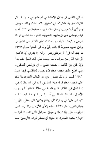 ‫ﺍﻟﺫﺍﺘﻲ ﺍﻟﻨﻔﺴﻲ ﻓﻲ ﻤﻘﺎﺒل ﺍﻻﺠﺘﻤﺎﻋﻲ ﺍﻟﻤﻭﻀﻭﻋﻲ ﻤـﻥ ﺨـﻼل‬
‫ﺘﻘﻨﻴﺎﺕ ﺴﺭﺩﻴﺔ ﻤﺸﺘﺭﻜﺔ ﻓﻲ ﺘﺼﻭﻴﺭ ﺍﻷﺤـﺩﺍﺙ ﻭﺍﻟﺸـﺨﻭﺹ،‬
                                   ‫‪‬‬
‫ﻭﻟﻡ ﺃﻜﻥ ﺃﺭﺸﺢ ﻓﻲ ﺩﺭﺍﺴﺘﻲ ﻫﺫﻩ ﻨﺠﻴﺏ ﻤﺤﻔﻭﻅ ﺒل ﻜﻨﺕ ﺃﻨﻘـﺩ‬
‫ﻓﻴﻪ ﻭﺘﻭﻤﺎﺱ ﻤﺎﻥ ﻨﺯﻋﺘﻴﻬﻤﺎ ﺍﻟﺼﻭﻓﻴﺔ ﺍﻟﺫﺍﺘ ‪‬ــﺔ ﺍﻟﺘـﻲ ﺘﺒـﺩﺩ‬
 ‫‪‬‬             ‫ﻴ‬        ‫‪‬‬
‫ﺍﻟﻭﻋﻲ ﺒﺎﻷﺒﻌﺎﺩ ﺍﻻﺠﺘﻤﺎﻋ ‪‬ـﺔ ﺫﺍﺕ ﺍﻷﺜﺭ ﺍﻟﻔﺎﻋل ﻓﻲ ﺍﻟﺘﻐﻴﻴـﺭ.‬
                               ‫ﻴ‬
‫ﻭﻜﺎﻥ ﻨﺠﻴﺏ ﻤﺤﻔﻭﻅ ﻗﺩ ﻜﺘﺏ ﺇﻟﻲ ﻭﺃﻨﺎ ﻓﻲ ﺃﻟﻤﺎﻨﻴﺎ ﻋـﺎﻡ ٥٧٩١‬
                          ‫‪‬‬
                          ‫َ‬
‫ﻤﺎ ﻴﻔﻴﺩ ﺃﻨﻪ ﻗﺭﺃ "ﺁل ﺒﻭﺩﻨﺒﺭﻭﻜﺱ"، ﻭﺃﻨﻪ "ﻻ ﻴﺩﺭﻱ ﺃﻱ ﺍﻷﻋﻤﺎل‬
‫ﺃﺜﺭ ﻓﻴﻪ ﺃﻜﺜﺭ ﻤﻥ ﺴﻭﺍﻩ، ﻭﺇﻨﻤﺎ ﻴﺠﻴﺏ ﻋﻠﻰ ﺫﻟﻙ ﺍﻟﻌﻤل ﻨﻔﺴـﻪ"،‬
                                                    ‫ﱠ‬
‫ﻭﺇﺫﺍ ﻜﺎﻥ ﻤﻥ ﺍﻟﺜﺎﺒﺕ – ﺤﺴﺏ ﻋﻠﻤﻲ – ﺃﻥ ﺩﺭﺍﺴﺘﻲ ﺍﻟﻤﺫﻜﻭﺭﺓ،‬
‫ﺍﻟﺘﻲ ﺍﻁﻠﻊ ﻋﻠﻴﻬﺎ ﻨﺠﻴﺏ ﻤﺤﻔﻭﻅ ﻭﺘﺤﻤﺱ ﻟﻤﻨﺎﻗﺸﺘﻲ ﻓﻴﻬﺎ ﻋـﺎﻡ‬
                    ‫‪‬‬
‫٦٨٩١ ﻜﺎﻨﺕ ﺃﻭل ﻨﻘﺩ ﻤﻨﺸﻭﺭ ﺒﺄﻱ ﻤﻥ ﺍﻟﻠﻐﺎﺕ ﺍﻷﻭﺭﺒ ‪‬ـﺔ ﻴﺄﺨﺫ‬
       ‫ﻴ‬
‫ﻋﻠﻰ ﻨﺠﻴﺏ ﻤﺤﻔﻭﻅ ﺘﻭﺠﻬﻪ ﺍﻟﺴﺭﺩﻱ ﺍﻟـﺫﺍﺘﻲ ﺍﻟﺴـﻴﻜﻭﻟﻭﺠﻲ،‬
                              ‫‪‬‬
‫ﻜﻤﺎ ﺘﻤﺜل ﻓﻲ ﺍﻟﺜﻼﺜ ‪‬ـﺔ ﻭﺒﺨﺎﺼﺔ ﻓﻲ ﻋﻼﻗـﺔ ﺘﻘﻨﻴـﺔ ﺭﻭﺍﻴـﺔ‬
                                ‫ﻴ‬           ‫ﱠ‬
‫ﺍﻷﺠﻴﺎل ﻋﻨﺩﻩ ﺒﺘﻠـﻙ ﺍﻟﺘـﻲ ﺃﺩﺕ ﺇﻟـﻰ ﺃﺜـﺭ ﻤﻘـﺎﺭﺏ ﻋﻨـﺩ‬
                       ‫‪َ‬‬
‫"ﺘﻭﻤﺎﺱ ﻤﺎﻥ" ﻓﻲ ﺭﻭﺍﻴﺘﻪ "ﺁل ﺒﻭﺩﻨﺒﺭﻭﻜﺱ" ﺍﻟﺘﻲ ﺤﻅﻲ ﻋﻠﻴﻬـﺎ‬
‫ﺒﺠﺎﺌﺯﺓ ﻨﻭﺒل ﻋﺎﻡ ٩٢٩١، ﻓﺈﻨﻪ ﻴﺘﻌﺫﺭ ﺍﻵﻥ، ﺒل ﻴﻜﺎﺩ ﻴﺴـﺘﺤﻴل‬
                      ‫ﱠ‬
‫ﺍﻟﻭﻗﻭﻑ ﻋﻠﻰ ﺇﺜﺒﺎﺕ ﻤﺎﺩﻱ ﻤﻭﺜﻕ ﻟﻠﻌﻭﺍﻤل ﺍﻟﺘﻲ ﺩﻓﻌـﺕ ﻟﺠﻨـﺔ‬
‫"ﻨﻭﺒل" ﻟﻤﻨﺤﻪ ﺍﻟﺠﺎﺌﺯﺓ؛ ﺇﺫ ﻋﻠﻴﻨﺎ ﺃﻥ ﻨﻨﺘﻅﺭ ﻗﺭﺍﺒﺔ ﺍﻷﺭﺒﻌﻴﻥ ﻋﺎ ‪‬ﺎ‬
 ‫ﻤ‬


                        ‫- ٧٦١ -‬
 