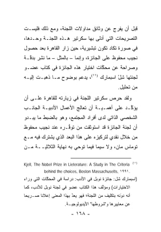 ‫ﻗﺒل ﺃﻥ ﻴﻔﺭﺝ ﻋﻥ ﻭﺜﺎﺌﻕ ﻤﺩﺍﻭﻻﺕ ﺍﻟﻠﺠﻨﺔ، ﻭﻤﻊ ﺫﻟﻙ ﻓﻠﻴﺴـﺕ‬
‫ﺍﻟﺘﺼﺭﻴﺤﺎﺕ ﺍﻟﺘﻲ ﺃﺩﻟﻰ ﺒﻬﺎ ﺴﻜﺭﺘﻴﺭ ﻫـﺫﻩ ﺍﻟﻠﺠﻨـﺔ ﻭﺤـﺩﻫﺎ،‬
‫ﻓﻲ ﺼﻭﺭﺓ ﺘﻜﺎﺩ ﺘﻜﻭﻥ ﺘﺒﺸﻴﺭﻴﺔ، ﺤﻴﻥ ﺯﺍﺭ ﺍﻟﻘﺎﻫﺭﺓ ﺒﻌﺩ ﺤﺼﻭل‬
                           ‫‪‬‬
‫ﻨﺠﻴﺏ ﻤﺤﻔﻭﻅ ﻋﻠﻰ ﺍﻟﺠﺎﺌﺯﺓ، ﻭﺇﻨﻤﺎ – ﺒﺎﻟﻤﺜل – ﻤﺎ ﻨﺸﺭ ﺒﺩ ﱠـﺔ‬
  ‫ﹸِ‪ ‬ﻗ‬
‫ﻭﺼﺭﺍﺤﺔ ﻋﻥ ﻤﺤﻜﺎﺕ ﺍﺨﺘﻴﺎﺭ ﻫﺫﻩ ﺍﻟﺠﺎﺌﺯﺓ ﻓﻲ ﻜﺘﺎﺏ ﻋﻀـﻭ‬
                                  ‫ﱠ‬
‫ﻟﺠﻨﺘﻬﺎ ﺸل ﺍﺴﺒﻤﺎﺭﻙ )١١(، ﻴﺩﻋﻡ ﺒﻭﻀﻭﺡ ﻤـﺎ ﺫﻫﺒـﺕ ﺇﻟﻴـﻪ‬
                                         ‫ِْ‬
                                                       ‫ﻤﻥ ﺘﺤﻠﻴل.‬
‫ﻭﻟﻘﺩ ﺤﺭﺹ ﺴﻜﺭﺘﻴﺭ ﺍﻟﻠﺠﻨﺔ ﻓﻲ ﺯﻴﺎﺭﺘﻪ ﻟﻠﻘﺎﻫﺭﺓ ﻋﻠـﻰ ﺃﻥ‬
‫ﻴﺅ ﱢـﺩ ﻋﻠﻰ ﺃﻫ ‪‬ـ ‪‬ـﺔ ﺃﻥ ﺘﻌﺎﻟﺞ ﺍﻷﻋﻤﺎل ﺍﻷﺩﺒﻴـﺔ ﺍﻟﺠﺎﻨـﺏ‬
          ‫‪‬‬                       ‫ﻤ ﻴ‬           ‫ﻜ‬
‫ﺍﻟﺸﺨﺼﻲ ﺍﻟﺫﺍﺘﻲ ﻟﺩﻯ ﺃﻓﺭﺍﺩ ﺍﻟﻤﺠﺘﻤﻊ، ﻭﻫﻭ ﺒﺎﻟﻀﺒﻁ ﻤﺎ ﻴﺒـﺩﻭ‬
‫ﺃﻥ ﻟﺠﻨﺔ ﺍﻟﺠﺎﺌﺯﺓ ﻗﺩ ﺍﺴﺘﻭﺜﻘﺕ ﻤﻥ ﺘﻭﻓـﺭﻩ ﻋﻨﺩ ﻨﺠﻴﺏ ﻤﺤﻔﻭﻅ‬
                  ‫ﱡ‬
‫ﻤﻥ ﺨﻼل ﻨﻘﺩﻱ ﻟﺘﺭﻜﻴﺯﻩ ﻋﻠﻰ ﻫﺫﺍ ﺍﻟﺒﻌﺩ ﺍﻟﺫﻱ ﻴﺸﺘﺭﻙ ﻓﻴﻪ ﻤـﻊ‬
‫ﺘﻭﻤﺎﺱ ﻤﺎﻥ، ﻭﻻ ﺴﻴﻤﺎ ﻓﻴﻤﺎ ﺘﻭﺤﻲ ﺒﻪ ﻨﻬﺎﻴﺔ ﺍﻟﺜﻼﺜ ‪‬ــﺔ ﻤـﻥ‬
       ‫ﻴ‬

                                                                 ‫)١١(‬
‫‪Kjell, The Nobel Prize in Lieterature: A Study in The Criteria‬‬
           ‫.١٩٩١ ,‪behind the choices, Boston Massachusetts‬‬
‫)ﺍﺴﺒﻤﺎﺭﻙ ﺸل: ﺠﺎﺌﺯﺓ ﻨﻭﺒل ﻓﻲ ﺍﻷﺩﺏ: ﺩﺭﺍﺴﺔ ﻓﻲ ﺍﻟﻤﺤﻜﺎﺕ ﺍﻟﺘﻲ ﻭﺭﺍﺀ‬
            ‫ﱠ‬
‫ﺍﻻﺨﺘﻴﺎﺭﺍﺕ( ﻭﻤﺅﱢﻑ ﻫﺫﺍ ﺍﻟﻜﺘﺎﺏ ﻋﻀﻭ ﻓﻲ ﻟﺠﻨﺔ ﻨﻭﺒل ﻟﻸﺩﺏ، ﻜﻤﺎ‬
                                       ‫ﻟ‬
‫ﺃﻨﻪ ﺩﻭﻨﻪ ﺒﺘﻜﻠﻴﻑ ﻤﻥ ﺍﻟﻠﺠﻨﺔ؛ ﻓﻬﻭ ‪‬ﻌﺩ ﺒﻬﺫﺍ ﺍﻟﻤﻌﻨﻰ ﺇﻋﻼ ﹰﺎ ﺼـﺭﻴ ‪‬ﺎ‬
 ‫ﺤ‬       ‫ﻨ‬                 ‫ُ‬
                           ‫ﻴ ‪‬‬                         ‫َ‬
                                                       ‫‪‬‬
                       ‫ﻋﻥ ﻤﻌﺎﻴﻴﺭﻫﺎ ﻭ"ﺸﺭﻭﻁﻬﺎ" ﺍﻷﻴﺩﻴﻭﻟﻭﺠ ‪‬ـﺔ.‬
                          ‫ﻴ‬
                           ‫- ٨٦١ -‬
 