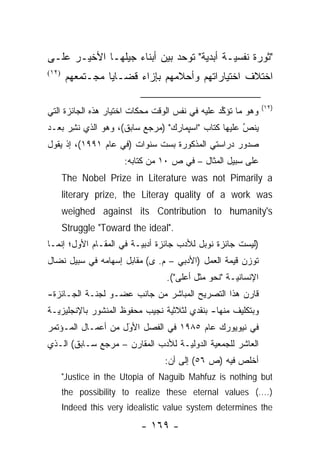 ‫"ﺜﻭﺭﺓ ﻨﻔﺴ ‪‬ـﺔ ﺃﺒﺩﻴﺔ" ﺘﻭﺤﺩ ﺒﻴﻥ ﺃﺒﻨﺎﺀ ﺠﻴﻠﻬـﺎ ﺍﻷﺨﻴـﺭ ﻋﻠـﻰ‬
                              ‫‪‬‬     ‫‪‬‬      ‫ﻴ‬
‫)٢١(‬
       ‫ﺍﺨﺘﻼﻑ ﺍﺨﺘﻴﺎﺭﺍﺘﻬﻡ ﻭﺃﺤﻼﻤﻬﻡ ﺒﺈﺯﺍﺀ ﻗﻀـﺎﻴﺎ ﻤﺠـﺘﻤﻌﻬﻡ‬

                                                                ‫)٢١(‬
‫ﻭﻫﻭ ﻤﺎ ﺘﺅ ﱢﺩ ﻋﻠﻴﻪ ﻓﻲ ﻨﻔﺱ ﺍﻟﻭﻗﺕ ﻤﺤﻜﺎﺕ ﺍﺨﺘﻴﺎﺭ ﻫﺫﻩ ﺍﻟﺠﺎﺌﺯﺓ ﺍﻟﺘﻲ‬
                                                 ‫ﻜ‬
‫ﻴﻨﺹ ﻋﻠﻴﻬﺎ ﻜﺘﺎﺏ "ﺍﺴﭙﻤﺎﺭﻙ" )ﻤﺭﺠﻊ ﺴﺎﺒﻕ(، ﻭﻫﻭ ﺍﻟﺫﻱ ﻨﺸﺭ ﺒﻌـﺩ‬
     ‫ﹸِ‪‬‬                                            ‫ُ‬
                                                    ‫‪‬‬
‫ﺼﺩﻭﺭ ﺩﺭﺍﺴﺘﻲ ﺍﻟﻤﺫﻜﻭﺭﺓ ﺒﺴﺕ ﺴﻨﻭﺍﺕ )ﻓﻲ ﻋﺎﻡ ١٩٩١(، ﺇﺫ ﻴﻘﻭل‬
                       ‫ﻋﻠﻰ ﺴﺒﻴل ﺍﻟﻤﺜﺎل – ﻓﻲ ﺹ ٠١ ﻤﻥ ﻜﺘﺎﺒﻪ:‬
       ‫‪The Nobel Prize in Literature was not Pimarily a‬‬
       ‫‪literary prize, the Literay quality of a work was‬‬
       ‫‪weighed against its Contribution to humanity's‬‬
       ‫."‪Struggle "Toward the ideal‬‬
‫)ﻟﻴﺴﺕ ﺠﺎﺌﺯﺓ ﻨﻭﺒل ﻟﻸﺩﺏ ﺠﺎﺌﺯﺓ ﺃﺩﺒ ‪‬ـﺔ ﻓﻲ ﺍﻟﻤﻘـﺎﻡ ﺍﻷﻭل؛ ﺇﻨﻤـﺎ‬
                         ‫ﻴ‬
‫ﺘﻭﺯﻥ ﻗﻴﻤﺔ ﺍﻟﻌﻤل )ﺍﻷﺩﺒﻲ – ﻡ. ﻯ( ﻤﻘﺎﺒل ﺇﺴﻬﺎﻤﻪ ﻓﻲ ﺴﺒﻴل ﻨﻀﺎل‬
                                  ‫ﺍﻹﻨﺴﺎﻨ ‪‬ـﺔ "ﻨﺤﻭ ﻤﺜل ﺃﻋﻠﻰ"(.‬
                                                     ‫ﻴ‬
‫ﻗﺎﺭﻥ ﻫﺫﺍ ﺍﻟﺘﺼﺭﻴﺢ ﺍﻟﻤﺒﺎﺸﺭ ﻤﻥ ﺠﺎﻨﺏ ﻋﻀـﻭ ﻟﺠﻨـﺔ ﺍﻟﺠـﺎﺌﺯﺓ-‬
‫ﻭﺒﺘﻜﻠﻴﻑ ﻤﻨﻬﺎ- ﺒﻨﻘﺩﻱ ﻟﺜﻼﺜﻴﺔ ﻨﺠﻴﺏ ﻤﺤﻔﻭﻅ ﺍﻟﻤﻨﺸﻭﺭ ﺒﺎﻹﻨﺠﻠﻴﺯ ‪‬ـﺔ‬
  ‫ﻴ‬                              ‫‪‬‬
‫ﻓﻲ ﻨﻴﻭﻴﻭﺭﻙ ﻋﺎﻡ ٥٨٩١ ﻓﻲ ﺍﻟﻔﺼل ﺍﻷﻭل ﻤﻥ ﺃﻋﻤـﺎل ﺍﻟﻤـﺅﺘﻤﺭ‬
                    ‫َ‬
                    ‫‪‬‬
‫ﺍﻟﻌﺎﺸﺭ ﻟﻠﺠﻤﻌﻴﺔ ﺍﻟﺩﻭﻟ ‪‬ـﺔ ﻟﻸﺩﺏ ﺍﻟﻤﻘﺎﺭﻥ – ﻤﺭﺠﻊ ﺴـﺎﺒﻕ( ﺍﻟـﺫﻱ‬
                                   ‫ﻴ‬
                                 ‫ﺃﺨﻠﺹ ﻓﻴﻪ )ﺹ ٦٥( ﺇﻟﻰ ﺃﻥ:‬
       ‫‪"Justice in the Utopia of Naguib Mahfuz is nothing but‬‬
       ‫).…( ‪the possibility to realize these eternal values‬‬
       ‫‪Indeed this very idealistic value system determines the‬‬

                           ‫- ٩٦١ -‬
 