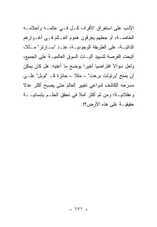 ‫ﺍﻷﺩﺏ ﻋﻠﻰ ﺍﺴﺘﻐﺭﺍﻕ ﺍﻷﻓﺭﺍﺩ، ﻜـل ﻓـﻲ ﻋﺎﻟﻤـﻪ ﻭﺃﺤﻼﻤـﻪ‬
‫ﺍﻟﺨﺎ ‪‬ـﺔ، ﺃﻭ ﺠﻌﻠﻬﻡ ﻴﻐﺭﻗﻭﻥ ﻫﻤﻭﻡ ﺍﻟﻌـﺎﻟﻡ ﻓـﻲ ﺃﻏـﻭﺍﺭﻫﻡ‬
                                             ‫ﺼ‬
‫ﺍﻟﺫﺍﺘ ‪‬ـﺔ، ﻋﻠﻰ ﺍﻟﻁﺭﻴﻘﺔ ﺍﻟﻭﺠﻭﺩ ‪‬ـﺔ، ﻋﻨـﺩ "ﺴـﺎﺭﺘﺭ" ﻤـﺜ ﹰ،‬
 ‫ﻼ‬                      ‫ﻴ‬                       ‫ﻴ‬
‫ﺃﺘﻴﺤﺕ ﺍﻟﻔﺭﺼﺔ ﻟﺘﺴﻴﻴﺩ ﺁﻟ ‪‬ـﺎﺕ ﺍﻟﺴﻭﻕ ﺍﻟﻌﺎﻟﻤ ‪‬ـﺔ ﻋﻠﻰ ﺍﻟﺠﻤﻴﻊ،‬
              ‫ﻴ‬                 ‫ﻴ‬
‫ﻭﻟﻌل ﺴﺅﺍﻻ ﺍﻓﺘﺭﺍﻀ ‪‬ﺎ ﺃﺨﻴ ‪‬ﺍ ﻴﻭﻀﺢ ﻤﺎ ﺃﻋﻨﻴﻪ: ﻫل ﻜﺎﻥ ﻴﻤﻜﻥ‬
                            ‫ﺭ‬      ‫ﻴ‬        ‫ﹰ‬
‫ﺃﻥ ﻴﻤﻨﺢ "ﺒﺭﺘﻭﻟﺕ ﺒﺭﺨﺕ" – ﻤﺜﻼ – ﺠﺎﺌﺯﺓ ﻜـ "ﻨﻭﺒل" ﻋﻠـﻰ‬
                       ‫ﹰ‬                    ‫‪ ‬ﹶ‬
‫ﻤﺴﺭﺤﻪ ﺍﻟﻜﺎﺸﻑ ﻟﺩﻭﺍﻋﻲ ﺘﻐﻴﻴﺭ ﺍﻟﻌﺎﻟﻡ ﺤﺘﻰ ﻴﺼﺒﺢ ﺃﻜﺜﺭ ﻋﺩﻻ‬
‫ﹰ‬
‫ﻭﻋﻘﻼﻨ ‪‬ـﺔ؛ ﻭﻤﻥ ﺜﻡ ﺃﻜﺜﺭ ﺃﻤﻼ ﻓﻲ ﺘﺤﻘﻕ ﺍﻟﺤﻠـﻡ ﺒﺈﻨﺴﺎﻨ ‪‬ــﺔ‬
   ‫ﻴ‬                       ‫ﹰ‬        ‫ﹶ‪‬‬        ‫ﻴ‬
                             ‫ﺤﻘﻴﻘ ‪‬ـﺔ ﻋﻠﻰ ﻫﺫﻩ ﺍﻷﺭﺽ؟!.‬
                                               ‫ﻴ‬




                       ‫- ١٧١ -‬
 