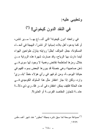 ‫ﻭﺘﻌﻘﻴﺒﻲ ﻋﻠﻴﻪ:‬
         ‫)*(‬
               ‫ﻓﻲ ﺍﻟﻨﻘﺩ ﺍﻟﺩﻭﻥ ﻜﻴﺨﻭﺘﻲ!‬
‫ﻓﻲ ﺭﺍﺌﻌﺘﻪ "ﺩﻭﻥ ﻜﻴﺨﻭﺘﻪ" ﺍﻟﺘﻲ ﺃﺸـﺎﻉ ﺒﻬـﺎ ﺴـﻴﺭﭭﺎﻨﺘﺱ،‬
‫ﺃﻭ ﻜﻤﺎ ﻴﺩﻋﻭﻩ ﺃﻫل ﺒﻼﺩﻩ ﺇﺴﺒﺎﻨﻴﺎ "ﺜﺭﭭﺎﻨﺘﺱ"، ﺍﻟﺒﻬﺠﺔ ﻓﻲ ﺃﻨﺤـﺎﺀ‬
‫ﺍﻟﻤﺴﻜﻭﻨﺔ، ﺠﻌل ﺍﻟﻤﺅﻟﻑ "ﺒﻁل" ﺭﻭﺍﻴﺘﻪ ﻴﻨﺎﺯل ﻁﻭﺍﺤﻴﻥ ﺍﻟﻬﻭﺍﺀ‬
                                  ‫ﱠ‬
‫ﺃﻴﻨﻤﺎ ﺩﺍﺭﺕ ﺒﻬﺎ ﺍﻟﺭﻴﺎﺡ، ﻭﻗﺩ ﺼﺎﺭﺕ ﺸﻬﺭﺓ ﻫﺫﻩ ﺍﻟﺭﻭﺍﻴﺔ ﻤـﻥ‬
‫ﺨﻼل ﺭﻤﺯﻫﺎ ﻟﻤﻨﺎﻁﺤﺔ ﻨﻘﺎﺌﺽ ﻭﻫﻤﻴﺔ ﻻ ﻭﺠﻭﺩ ﻟﻬﺎ ﺴﻭﻯ ﻓـﻲ‬
                    ‫‪‬‬
‫ﺫﻫﻥ ﺼﺎﺤﺒﻬﺎ؛ ﻭﻫﻲ ﺨﺼﻠﺔ ﻗﺩ ﻴﺒﺭﺭﻫﺎ ﺍﻟﺒﻌﺽ ﺒﺴﻭﺀ ﺍﻟﻔﻬﻡ ﻓﻲ‬
                       ‫‪‬‬
‫ﺤﻴﺎﺘﻨﺎ ﺍﻟﻴﻭﻤ ‪‬ـﺔ، ﻭﻤﻥ ﺜﻡ ﻓﻬﻭ ﻓﻲ ﺭﺃﻱ ﻫﺅﻻﺀ ﺨﻁﺄ "ﺒﺸـﺭﻱ"‬
                            ‫ﹶ‪‬‬        ‫ﻴ‬
‫ﻭﺍﺭﺩ، ﻭﻟﻜﻥ ﺇﺫﺍ ﺠﺎﺯ ﺍﻏﺘﻔﺎﺭ ﻤﺜل ﻫﺫﺍ ﺍﻟﺴﻠﻭﻙ ﺍﻟﻜﻭﻤﻴﺩﻱ ﻓـﻲ‬
‫ﻫﺫﻩ ﺍﻟﺤﺎﻟﺔ ﻓﻜﻴﻑ ﻴﻤﻜﻥ ﺍﻏﺘﻔﺎﺭﻩ ﻓﻲ ﺃﻤـﺭ ﻓﻜـﺭﻱ ﺫﻱ ﺩﻻﻟـﺔ‬
               ‫ﻋﺎ ‪‬ـﺔ ﺘﺘﺠﺎﻭﺯ ﺍﻟﻤﻘﺎﺼﺩ ﺍﻟﻔﺭﺩ ‪‬ـﺔ ﺃﻭ ﺍﻟﻌﺎﺒﺭﺓ؟.‬
                              ‫ﻴ‬                        ‫ﻤ‬




                                                         ‫)*(‬
‫ﺼﻴﺎﻏﺔ ﻤﻭﺴﻌﺔ ﻟﻤﺎ ﺴﺒﻕ ﻨﺸﺭﻩ ﺒﻤﺠﻠﺔ "ﺴﻁﻭﺭ" ﻋﺩﺩ ﺸﻬﺭ ﺃﻏﺴـﻁﺱ‬
                                           ‫‪‬‬
                                                 ‫٩٩٩١.‬
                        ‫- ٠٨١ -‬
 